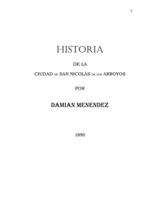 1
Historia
DE LA
CIUDAD DE SAN NICOLÁS DE LOS ARROYOS
POR
DAMIAN MENENDEZ
1890
 