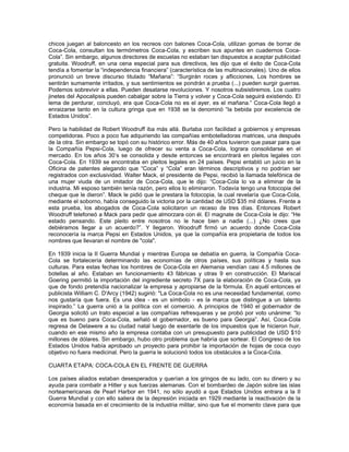 chicos juegan al baloncesto en los recreos con balones Coca-Cola, utilizan gomas de borrar de
Coca-Cola, consultan los termómetros Coca-Cola, y escriben sus apuntes en cuadernos Coca-
Cola”. Sin embargo, algunos directores de escuelas no estaban tan dispuestos a aceptar publicidad
gratuita. Woodruff, en una cena especial para sus directivos, les dijo que el éxito de Coca-Cola
tendía a fomentar la “independencia financiera” (característica de las multinacionales). Uno de ellos
pronunció un breve discurso titulado “Mañana”: “Surgirán roces y aflicciones, Los hombres se
sentirán sumamente irritados, y sus sentimientos se pondrán a prueba (...) pueden surgir guerras.
Podemos sobrevivir a ellas. Pueden desatarse revoluciones. Y nosotros subsistiremos. Los cuatro
jinetes del Apocalipsis pueden cabalgar sobre la Tierra y volver y Coca-Cola seguirá existiendo. El
lema de perdurar, concluyó, era que Coca-Cola no es el ayer, es el mañana.” Coca-Cola llegó a
enraizarse tanto en la cultura gringa que en 1938 se la denominó “la bebida por excelencia de
Estados Unidos”.
Pero la habilidad de Robert Woodruff iba más allá. Burlaba con facilidad a gobiernos y empresas
competidoras. Poco a poco fue adquiriendo las compañías embotelladoras matrices, una después
de la otra. Sin embargo se topó con su histórico error. Más de 40 años tuvieron que pasar para que
la Compañía Pepsi-Cola, luego de ofrecer su venta a Coca-Cola, lograra consolidarse en el
mercado. En los años 30’s se consolida y desde entonces se encontrará en pleitos legales con
Coca-Cola. En 1939 se encontraba en pleitos legales en 24 países. Pepsi entabló un juicio en la
Oficina de patentes alegando que “Coca” y “Cola” eran términos descriptivos y no podrían ser
registrados con exclusividad. Walter Mack, el presidente de Pepsi, recibió la llamada telefónica de
una mujer viuda de un imitador de Coca-Cola, que le dijo: “Coca-Cola lo va a eliminar de la
industria. Mi esposo también tenía razón, pero ellos lo eliminaron. Todavía tengo una fotocopia del
cheque que le dieron”. Mack le pidió que le prestara la fotocopia, la cual revelaría que Coca-Cola,
mediante el soborno, había conseguido la victoria por la cantidad de USD $35 mil dólares. Frente a
esta prueba, los abogados de Coca-Cola solicitaron un receso de tres días. Entonces Robert
Woodruff telefoneó a Mack para pedir que almorzara con él. El magnate de Coca-Cola le dijo: “He
estado pensando. Este pleito entre nosotros no le hace bien a nadie (...) ¿No crees que
debiéramos llegar a un acuerdo?”. Y llegaron. Woodruff firmó un acuerdo donde Coca-Cola
reconocería la marca Pepsi en Estados Unidos, ya que la compañía era propietaria de todos los
nombres que llevaran el nombre de "cola".
En 1939 inicia la II Guerra Mundial y mientras Europa se debatía en guerra, la Compañía Coca-
Cola se fortalecería determinando las economías de otros países, sus políticas y hasta sus
culturas. Para estas fechas los hombres de Coca-Cola en Alemania vendían casi 4.5 millones de
botellas al año. Estaban en funcionamiento 43 fábricas y otras 9 en construcción. El Mariscal
Goering permitió la importación del ingrediente secreto 7X para la elaboración de Coca-Cola, ya
que de fondo pretendía nacionalizar la empresa y apropiarse de la fórmula. En aquél entonces el
publicista William C. D'Arcy (1942) sugirió: "La Coca-Cola no es una necesidad fundamental, como
nos gustaría que fuera. Es una idea - es un símbolo - es la marca que distingue a un talento
inspirado.” La guerra unió a la política con el comercio. A principios de 1940 el gobernador de
Georgia solicitó un trato especial a las compañías refresqueras y se probó por voto unánime: “lo
que es bueno para Coca-Cola, señaló el gobernador, es bueno para Georgia”. Así, Coca-Cola
regresa de Delawere a su ciudad natal luego de exentarle de los impuestos que le hicieron huir,
cuando en ese mismo año la empresa contaba con un presupuesto para publicidad de USD $10
millones de dólares. Sin embargo, hubo otro problema que habría que sortear. El Congreso de los
Estados Unidos había aprobado un proyecto para prohibir la importación de hojas de coca cuyo
objetivo no fuera medicinal. Pero la guerra le solucionó todos los obstáculos a la Coca-Cola.
CUARTA ETAPA: COCA-COLA EN EL FRENTE DE GUERRA
Los países aliados estaban desesperados y querían a los gringos de su lado, con su dinero y su
ayuda para combatir a Hitler y sus fuerzas alemanas. Con el bombardeo de Japón sobre las islas
norteamericanas de Pearl Harbor en 1941, no sólo ayudó a que Estados Unidos entrara a la II
Guerra Mundial y con ello saliera de la depresión iniciada en 1929 mediante la reactivación de la
economía basada en el crecimiento de la industria militar, sino que fue el momento clave para que
 