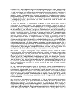 la transnacional Coca-Cola llegara hasta los rincones más insospechados, hasta el soldado más
retirado en cualquier frente de guerra. El presidente de la Compañía Coca-Cola, Robert Woodruff,
"El Jefe", decide lanzar entonces una campaña patriótica y comercial para la marca: “Procuraremos
que todos los hombres de uniforme reciban una botella de Coca-Cola dondequiera que estén y
cualquiera que sea el coste para nuestra compañía". De esta forma Coca-Cola pone en marcha el
plan más ambicioso con el fin de construir plantas embotelladoras que abastecieran al ejército de
los Estados Unidos. Entre los militares, el personal de la empresa era conocido como los
"Coroneles de Coca-Cola", ya que usaban ropa militar y tenían rango militar de acuerdo a su
categoría dentro de la empresa.
Así, Coca-Cola desplazó a su personal todos los frentes de batalla. Desde Nueva Guinea al
Mediterráneo, la compañía siguió a los soldados norteamericanos a través de todos los
continentes, excepto la Antártida, suministrándoles más de 10.000.000 de botellas e instalando 64
fábricas. Los gastos de montaje iban por cuenta del gobierno. Coca-Cola desplegó un contingente
de 248 hombres por todo el mundo. Los técnicos que instalaban las fábricas tras las líneas de
avanzada eran considerados tan imprescindibles como los mecánicos que reparaban los carros de
combate o los aviones. En 1941, un inspector de Sanidad del Ejército rogó a sus superiores que
enviaran Coca-Cola para sus soldados, ya que consideraba la falta de la bebida como la mayor
calamidad que sufría la tropa. Parece exagerado, pero no. Tampoco un francés vive fuera sin su
vino, un mexicano sin su tequila, un indígena chiapaneco sin su posh, un uruguayo sin su mate, un
boliviano sin su chicha, un ruso sin su vodka o un escocés sin su whisky. Así, un soldado gringo sin
su coca cola. De hecho, entre las cartas de los soldados norteamericanos en el frente de guerra se
narran cosas increíbles. Por ejemplo: "...Hoy es un día especial. Todos recibimos en la compañía
una botella de Coca-Cola. Esto puede no parecer demasiado importante, pero si hubieras visto a
todos esos individuos que han estado más de veinte meses navegando apretar contra su pecho la
botella, correr hacia su tienda de campaña... y quedarse mirándola... no sabían que hacer. Nadie
había bebido su Coca-Cola todavía, porque después de que lo hicieran todo habría acabado, todo
habría pasado (...)". (Soldado Dave Edwards, en una carta a su hermano. Italia, 1944).
Otro escribió: "... Si alguien nos preguntara por qué combatimos, creo que la mitad de nosotros
contestarían: por el derecho de comprar Coca-Cola en paz." (Soldado Tim Dorsey, en carta dirigida
a la compañía. Francia, Julio 1944. En el mismo año, otra carta decía "... pensaréis que vuestro
hijo ha tenido la cabeza demasiado tiempo al sol, pero hace dos días caminamos 16 km. para
comprar un cajón de Coca-Cola y luego lo cargamos otros 16 km. para regresar a la compañía.
Jamás podríais imaginar lo bien que sabía..." (Soldado Allan Davidson, a sus padres. Normandía,
1944.Sin embargo, para algunos historiadores de la marca, el verdadero adicto a Coca-Cola era
Ike Eisenhower, que además de llegar a ser presidente de su país, también fue presidente de una
planta embotelladora de Coca-Cola. Un camino parecido al que siguió el actual presidente
mexicano, Vicente Fox.
En 1941 Coca-Cola crea su refresco Sprite. Un año después, cuando la guerra se agudiza, la
Coca-Cola se deja de importar en Alemania. Los empresarios alemanes dueños de las
embotelladoras, entre ellos Max Schmeling, campeón mundial de boxeo, tuvieron que ver la forma
para mantener sus fábricas en marcha. Luego de mil vueltas inventaron un nuevo refresco que hoy
conocemos como Fanta, nacida bajo régimen nazi. En territorio nazi, en plena batalla y siendo
Coca-Cola una marca "non grata", los embotelladores se atrevían a incluir la frase "es un producto
de Coca-Cola Gmbh" en las etiquetas, ya que así disponían de cierta garantía de calidad de cara al
consumidor nacional.
Pero Coca-Cola no dejó de aumentar sus ganancias. En 1943 se vendieron más de 3 millones de
cajas, aunque la mayoría de las veces se utilizaba para endulzar tés, ya que el azúcar estaba
rigurosamente racionado. Por su lado, para mantener el equilibrio con el gobierno nazi, los
embotelladores se veían con la obligación de prestar sus camiones de reparto para el transporte y
distribución de agua. Para evitar que las botellas de Fanta fueran destruidas en los continuos
"raids" aéreos, eran almacenadas llenas de agua para evitar las vibraciones, en cuevas y pozos de
minas. Pero a pesar de todos los esfuerzos por salvar los envases, nada pudieron hacer por
 