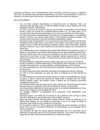 preservar sus fábricas. Las 43 embotelladoras fueron destruidas. Al final de la guerra, el gobierno
nazi instó a la compañía, bajo amenaza de deportarlos a un campo de concentración, a cambiar su
nombre en un plazo máximo de dos días. Curiosamente Hitler se suicida el día después.
NO LO VAS CREER...
- Hoy, la mayor máquina expendedora de Coca-Cola está en Alemania. Tiene una
capacidad para 864 latas (pero en 1946 en Estados Unidos, el arcón frigorífico de mayor
capacidad contenía 1.098 botellas).
- En 1923, Coca-Cola se vendía en cada uno de los bares no alcohólicos de los Estados
Unidos y según las normas de la compañía debía servirse a 0°, con hielo picado, en un
vaso de Coca-Cola de forma acampanada y con la marca que indicaba el nivel de jarabe.
- En 1924 se procedió la "estandarización" del producto y la imagen exterior. Los empleados
vestirían uniforme, una camisa rayada blanca y verde botella y pantalones verdes; y los
camiones serían amarillos y rojos con las llantas y guardabarros negros.
- Durante los años 30 aparecieron en los anuncios de Coca-Cola los actores más famosos:
Claudette Corbert, Greta Garbo, Jean Harlow, Clark Gable, Cary Grant, Carole Lombart,
Loretta Young, el Tarzán de las películas y nadador olímpico Johnny Weismuller, Maureen
O'Sullivan; Spencer Tracy y Joan Crawford que más tarde se casaría con el presidente de
Pepsi-Cola.
- En la década de los 30, la compañía de aviación Delta Airlines fue la primera en servir el
refresco a sus clientes. Sus aviones Fokker llevaban en sus alas el logotipo de Coca-Cola.
- Entre los criterios para usar la marca en publicidad en los años 30: no separar la marca
Coca-Cola en dos líneas; la frase "marca registrada" siempre aparecerá en el trazo de
rúbrica de la primera C; no mostrar ni insinuar que Coca-Cola puede ser bebida por niños
de corta edad.
- El General McArthur autografió la primera botella producida en la planta de las Filipinas.
- El héroe de Battan, el General Wainwright, se fotografió en plena campaña con tres de los
símbolos más americanos: un bate de béisbol, una hamburguesa y una Coca-Cola.
- En 1930 la compañía crea The Coca-Cola Export Corporation. Aparece el primer frigorífico
de Coca-Cola.
- En 1935 se fabrica el primer distribuidor automático de botellas para oficinas y fábricas.
- En 1937 el primer distribuidor con grifo (de barril) se presenta en la Feria Mundial de
Chicago.
- En 1942 Islandia fue el primer país europeo donde se instaló una embotelladora en tiempo
de guerra, y logró el récord de consumo per cápita frente a cualquier país del mundo,
incluido Estados Unidos. Hoy Estados Unidos y México son los mayores consumidor
mundiales de Coca-Cola.
- En 1942 Otto Dietrich, jefe de prensa de los nazis, declaró que "los americanos no habían
dado otra cosa a la civilización que no fuera la goma de mascar y la Coca-Cola".
- La primera botella distribuida en plena guerra salió de la planta embotelladora de Coca-
Cola en Orán, Argelia, en las Navidades de 1943.
- Los soldados soviéticos se expresaban de la Coca-Cola: "ETO ZDOROVO" (¡¡¡Es
grandiosa!!!)
- Durante la guerra, una botella de Coca-Cola era de 5 centavos; pero se llegó a cotizar
entre 5$ y 40 dólares, lo que equivale entre 100 y el 800% más caro.
- Dicen que Mary Churchill, hija del primer ministro británico, bautizó un destructor de la
Marina Real británica con una botella de Coca-Cola; y que en la batalla de Bulge un
sacerdote, ante la falta de vino, consagró con Coca-Cola.
- En los primeros meses de 1945 un grupo de prisioneros de guerra alemanes, al llegar a
Nueva York y ver los anuncios de Coca-Cola, se sorprendieron, ya que pensaban que la
marca era alemana.
- Las emisiones de radio del Imperio japonés proclamaban que "con Coca-Cola hemos
importado los gérmenes del mal de la sociedad americana". No muchos años después,
Japón será el mayor consumidor del refresco en el continente asiático.
 