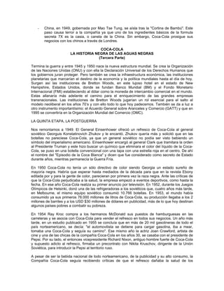 - China, en 1949, gobernada por Mao Tse Tung, se aísla tras la "Cortina de Bambú". Este
paso causa terror a la compañía ya que uno de los ingredientes básicos de la formula
secreta 7X es la casia, o canela de la China. Sin embargo, Coca-Cola prosigue sus
negocios con los chinos a través de Londres.
COCA-COLA
LA HISTORIA NEGRA DE LAS AGUAS NEGRAS
(Tercera Parte)
Termina la guerra y entre 1945 y 1950 nace la nueva estructura mundial. Se crea la Organización
de las Naciones Unidas (ONU) y con ella la Declaración Universal de los Derechos Humanos que
los gobiernos juran proteger. Pero también se crea la infraestructura económica, las instituciones
planetarias que marcarían el destino de la economía y la política mundiales hasta el día de hoy.
Surgen así las instituciones de Bretton Woods, en este lujoso hotel en el estado de New
Hampshire, Estados Unidos, donde se fundan Banco Mundial (BM) y el Fondo Monetario
Internacional (FMI) estableciendo al dólar como la moneda de intercambio comercial en el mundo.
Estas allanaría más adelante el camino para el enriquecimiento de las grandes empresas
transnacionales. Las instituciones de Bretton Woods jugarían un rol esencial para el salto al
modelo neoliberal en los años 70’s y con ello todo lo que hoy padecemos. También se da a luz a
otro instrumento importantísimo: el Acuerdo General sobre Aranceles y Comercio (GATT) y que en
1995 se convertiría en la Organización Mundial del Comercio (OMC).
LA QUINTA ETAPA, LA POSTGUERRA
Nos remontamos a 1949. El General Einsenhower ofreció un refresco de Coca-Cola al general
soviético Georguis Konstatinovich Zhukov y le encantó. Zhukov quería más y solicitó que en las
botellas no pareciese Coca-Cola, ya que un general soviético no podía ser visto bebiendo un
símbolo del imperialismo americano. Einsenhower encargó al general Clark que tramitara la orden
al Presidente Truman y este hizo buscar un químico que eliminara el color del líquido de la Coca-
Cola, se puso en una botella convencional con una tapa con una estrella roja en el centro. De ahí
el nombre del "Episodio de la Coca Blanca" y dicen que fue considerado como secreto de Estado
durante años, mientras permanecía la Guerra Fría.
En 1950 Coca-Cola no tenía un sólo directivo de color siendo Georgia un estado sureño de
mayoría negra. Habría que esperar hasta mediados de la década para que en la revista Ebony
editada por y para la gente de color, parecieran por primera vez la raza negra. Ante las críticas de
que la Coca-Cola perjudicaba a la salud, la empresa empezó a eventos deportivos, como hasta la
fecha. En ese año Coca-Cola realiza su primer anuncio por televisión. En 1952, durante los Juegos
Olímpicos de Helsinki, donó una de las refrigeradoras a los soviéticos que, cuatro años más tarde,
en Melbourne, el mismo equipo soviético consumió 10.766 botellas. En 1953, el mundo había
consumido ya sus primeros 76.000 millones de litros de Coca-Cola, su producción llegaba a los 2
millones de barriles y a los USD $30 millones de dólares en publicidad, más de lo que hoy destinan
algunos países pobres a combatir su pobreza.
En 1954 Ray Kroc compra a los hermanos McDonald sus puestos de hamburguesas en las
carreteras y se asocia con Coca-Cola para vender el refresco en todos sus negocios. Un año más
tarde, en un estudio publicado en 1955 se concluía que en más de 20 mil gasolineras de todo el
país norteamericano, se decía: "el automovilista se detiene para cargar gasolina, iba a mear,
tomaba una Coca-Cola y seguía su camino". Ese mismo año la actriz Joan Crawford, artista de
cine y una de las chicas de la compañía Coca-Cola en los años 30, se casaba con el presidente de
Pepsi. Por su lado, el entonces vicepresidente Richard Nixon, antiguo hombre fuerte de Coca-Cola
y supuesto adicto al refresco, firmaba un precontrato con Nikita Kruschov, dirigente de la Unión
Soviética, para introducir la Pepsi al territorio ruso.
A pesar de ser la bebida nacional de todo norteamericano, de la publicidad y su alto consumo, la
Compañía Coca-Cola seguía recibiendo críticas de que el refresco dañaba la salud de los
 