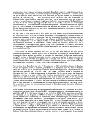 adolescentes. Según algunas fuentes consultadas la Coca-Cola no perdió ningún juicio cuando se
le demandó por estas razones. En uno de esos juicios, la compañía declaró que: "...la única forma
de que el producto podría causar daño a un niño sería que alguien lanzara una botella por la
ventana y le cayera encima (...) ". Así, el consumo seguía creciendo. Para 1960 la población de
Estados Unidos consumía 40 mil coca-colas por minuto y treinta años después es lo que en todo el
mundo se consumía pero por segundo (según algunas fuentes el consumo actual de Coca-Cola es
de más de 45 mil botellas por segundo). En este año el diseño y el perfil son reconocidos
oficialmente por la Oficina de Patentes como Marca Registrada. También es el año en que llega la
Fanta a Estados Unidos y la empresa Coca-Cola adquiere por primera vez una compañía, la
Minute Maid Co. Aquí inicia entonces una nueva etapa de rapiña sobre los competidores a quienes
fue absorbiendo poco a poco.
En 1961, casi 15 años después del fin de la guerra, por fin el refresco se pudo comprar libremente
en Japón cuando sólo se podía adquirir de contrabando o por medio de los militares americanos
ubicados en sus bases en tierras japonesas. Para ello, la compañía Coca-Cola seleccionó entre las
empresas que embotellarían y distribuirían sus refrescos a Mitsubishi, Kikkoman, Kirin, Fuji o
Sanyo. Mientras tanto, en el otro lado del mundo, en el mes de febrero del mismo año, los dueños
del restaurante Woolworth, en Greensboro, Estados Unidos, se negaron a servir Coca-Cola y
hamburguesas a cuatro estudiantes negros lo que provocó protestas. Poco tiempo después el
congreso para la Igualdad Racial (CORE), exigió a la compañía que los negros aparecieran en los
anuncios de Coca-Cola.
J. Paul Austin fue décimo presidente de Coca-Cola en 1962. Era graduado en leyes por la
Universidad de Harvard y hablaba español, francés y japonés. Su presidencia fue relevante por su
amistad Jimy Carter a quien le ayudó en su campaña a la gubernatura de Georgia, para lo cual la
compañía ponía a su disposición aviones y limosinas para sus campañas. El gobernador recorrió
muchos países para fomentar los negocios con su estado. Para ello los hombres de negro de
Coca-Cola asesoraban a Carter en todos los países. Parecían embajadores. Con ellos Carter tenía
información de la vida, cultura, política y situación económica de cada nación.
Tan fanático de la Coca-Cola fue John F. Kennedy que en 1963 ofreció la embajada de Estados
Unidos en Inglaterra a Robert Woodruff, presidente de la compañía. Pero "El Jefe" rechazó la
oferta. Es el año en que el famoso director de cine Billy Wilder dirige para la compañía uno de las
películas más famosas de Coca-Cola: "One, Two, Three", una sátira sobre la compañía en
Alemania del Este y la fobia anticomunista de Coca-Cola. Así, conforme pasan las siguientes
décadas, veremos a la clase política más vinculada estrechamente a los intereses de las
corporaciones transnacionales que al propio pueblo que le otorgó el poder. Y en especial la
Compañía Coca-Cola se vería muy mezclada entre los líos políticos y las reacciones sociales. En
1968 los árabes boicotearon a Coca-Cola por haber permitido el embotellado del refresco en Israel.
Fue un duro golpe para la compañía ya que el mundo árabe representaba un importante cliente.
Un periodista le hizo ver a la compañía que un puesto de Coca-Cola, desde Marruecos a Pakistán,
era el nuevo oasis.
Para 1969 los ingresos brutos de la Compañía Coca-Cola fueron de mil 300 millones de dólares,
produciendo una ganancia de más de USD $121 millones de dólares, de los cuales se gastaron en
publicidad USD $100 millones de dólares, lo que equivale al 82.6% de las ganancias reinvertidas
en publicidad. Un año después, en 1970 Coca-Cola es el producto del mundo presente en más
países: 130 naciones. Sin embargo, en ésta década de los 70’s entra la gran crisis mundial de la
deuda externa de los países “periféricos”, “subdesarrollados” o del llamado “Tercer Mundo”. Todos
se encontraban endeudados con el Banco Mundial (BM) y el Fondo Monetario Internacional (FMI).
Con tanto pago de intereses ya habían pagado más de una vez el capital original de su deuda.
Algunos gobiernos se negaban a pagar. Entonces las instituciones de Bretton Woods comenzaron
a apretar tuercas y obligar a los países a que abrieran sus mercados a las compañías
transnacionales. Inicia entonces la era del modelo neoliberal y con ella la aplicación de las Políticas
de Ajuste Estructural. Gobierno que se negaba, el golpe militar se los cargaba con la ayuda de los
Estados Unidos. Las dictaduras militares se encargan entonces de abrir las puertas de sus países
 