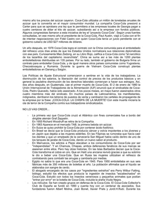 mismo año los precios del azúcar cayeron. Coca-Cola utilizaba un millón de toneladas anuales de
azúcar que la convertía en el mayor consumidor mundial. La compañía Coca-Cola presionó a
Carter para que se aprobara una ley que le permitiera a las empresas locales de Georgia pagar a
cuatro centavos de dólar el kilo de azúcar, subsidiando así a la empresa con fondos públicos.
Algunos congresistas llamaron a esta iniciativa de ley el “proyecto Coca-Cola”. Según unas fuentes
consultadas, en ese mismo año el presidente de la Coca-Cola, Paul Austin, viajó a Cuba con el fin
de intentar negociaciones con Fidel Castro con quien Coca-Cola tenía un juicio pendiente con el
gobierno cubano de USD $27 millones de dólares.
Un año después, en 1978 Coca-Cola logra el contrato con la China comunista para el embotellado
del refresco unos días antes de que los Estados Unidos normalizara sus relaciones diplomáticas
con ese país. Curiosamente Mao Zedong, en su Libro Rojo, califica a Coca-Cola como "el narcótico
de los lazarillos del capitalismo revanchista". China se suma así a las más de 1200 plantas
embotelladoras distribuidas en 135 países. Por su lado, también el gobierno de Bulgaria firma un
contrato para embotellar Coca-Cola, y de igual manera otros países comunistas como Yugoslavia,
Checoslovaquia y Rumania. Durante la guerra de Vietnam Coca-Cola construyó plantas
embotelladoras en Danang y Saigón.
Las Políticas de Ajuste Estructural comenzaron a sentirse en la vida de los trabajadores. La
disminución de los salarios, la liberación del control de precios de los productos básicos y en
general la paulatina disminución de los derechos laborales comienzan a hacer sus estragos. Así,
dos años después, en Guatemala, cae el primer muerto de Coca-Cola. El 2 de enero de 1980 la
Unión Internacional de Trabajadores de la Alimentación (IUF) anunció que el sindicalista de Coca-
Cola, Pedro Quevedo, había sido asesinado. A los pocos meses, en mayo fueron asesinados otros
cuatro miembros más del sindicato. En muchos países de Latinoamérica, los manifestantes,
indignados, derribaron los letreros de puestos de venta y cambiaron los carteles de propaganda de
la empresa por la frase: ¡COCA-COLA: LA CHISPA DE LA MUERTE! Con esta muerte iniciaría la
ola de terror de la Compañía contra sus trabajadores sindicalizados.
NO LO VAS CREER...
- La primera vez que Coca-Cola cruzó el Atlántico con fines comerciales fue a bordo del
dirigible alemán Graf Zeppelin.
- En 1955 Richard Woodruff se retira de la Compañía.
- En 1963 Aparece en el mercado TAB, la primera bebida sin azúcar.
- En Suiza se quiso prohibir la Coca-Cola por contener ácido fosfórico.
- En Brasil se decía que la Coca-Cola producía cáncer y volvía impotentes a los jóvenes y
en Japón que dejaba a las mujeres estériles. En las Filipinas se rumoraba que hacía caer
los dientes y que un empleado de la cervecería San Miguel había caído dentro de uno de
los tanques de jarabe de Coca-Cola, dando un nuevo sabor al producto.
- En Marruecos, los adictos a Pepsi atacaban a los consumidores de Coca-Cola por ser
"independistas". Y en Chamula, Chiapas, ambos defensores fanáticos de sus marcas se
asesinan entre ellos. Pero hay otras historias. En las Islas Barbados decían que la Coca-
Cola transforma el cobre en oro. Que en Haití una anciana revivió gracias a que su sobrino
le dio a beber una Coca-Cola. Que en Rusia las mujeres utilizaban el refresco de
contrabando para combatir las arrugas y cambiarla por medias.
- Egipto no sabía lo que era una Coca-Cola en 1945. Para 1950 embotellaba en sus seis
fábricas más de 350 millones de botellas al año. La población afirmaba que el líquido se
elaboraba con sangre de cerdo.
- El abogado encargado de los casos por "ingredientes extraños" era Perry Wilbur Fatting,
biólogo, estudió los efectos que producía la ingestión de insectos "escabechados" en
Coca-Cola. Estudió con todos los insectos venenosos y pequeños animales que podían
"entrar por error" en la botella de Coca-Cola, incluida la araña Viuda Negra.
- Los ridículos: Se han creado grupos en defensa de la Coca-Cola. El Coca-Cola Collector's
Club de España se fundó en 1990 y cuenta hoy con un centenar de asociados. Sus
fundadores fueron Albert Molina, Joan Bonet, Xavier Prats y Jordi.H.Rubí. Durante los
 