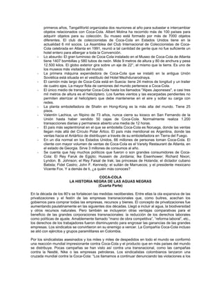primeros años, TangaWorld organizaba dos reuniones al año para subastar e intercambiar
objetos relacionados con Coca-Cola. Albert Molina ha recorrido más de 100 países para
adquirir objetos para su colección. Su museo está formado por más de 7000 objetos
diferentes. El club de coleccionistas de Coca-Cola en Estados Unidos tiene en la
actualidad 6 mil socios. La Asamblea del Club Internacional de Coleccionistas de Coca-
Cola celebrada en Atlanta en 1991, reunió a tal cantidad de gente que no fue suficiente un
hotel entero para albergar a toda la Convención.
- Lo absurdo: El gran luminoso de Coca-Cola instalado en el Museo de Coca-Cola de Atlanta
tiene 1407 bombillas y 580 tubos de neón. Mide 9 metros de altura y 80 de anchura y pesa
12.500 kilos. El globo exterior gira sobre un eje de 22°, el mismo que la tierra. Es uno de
los museos más visitados del mundo.
- La primera máquina expendedora de Coca-Cola que se instaló en la antigua Unión
Soviética está situada en el vestíbulo del Hotel Mezhdunarodnaya.
- El camión más largo de Coca-Cola está en Suecia: tiene 24 metros de longitud y un trailer
de cuatro ejes. La mayor flota de camiones del mundo pertenece a Coca-Cola.
- El único medio de transportar Coca-Cola hasta los llamados "Alpes Japoneses", a casi tres
mil metros de altura es el helicóptero. Los fuertes vientos y las escarpadas pendientes no
permiten aterrizar al helicóptero que debe mantenerse en el aire y soltar su carga con
redes.
- La planta embotelladora de Shatin en Hong-Kong es la más alta del mundo. Tiene 25
pisos.
- Valentín Lachica, un filipino de 73 años, nunca cierra su kiosco en San Fernando de la
Unión hasta haber vendido 50 cajas de Coca-Cola. Normalmente realiza 1.200
transacciones diarias y permanece abierto una media de 12 horas.
- El país más septentrional en el que se embotella Coca-Cola es Noruega, donde las ventas
llegan más allá del Círculo Polar Ártico. El país más meridional es Argentina, donde las
ventas hacia el Antártico de distribuyen a través de su embotelladora en Tierra del Fuego.
- En un día normal en los Estados Unidos, 66 millones de personas toman Coca-Cola. El
cliente con mayor volumen de ventas de Coca-Cola es el Varsity Restaurant de Atlanta, en
el estado de Georgia. Sirve 3 millones de consumos al año.
- Se cuenta que hay muchos políticos que fueron o son grandes consumidores de Coca-
Cola: El Rey Faruk de Egipto; Hussein de Jordania; Ike Eisenhower; Richard Nixon;
Lyndon. B. Johnson; el Rey Faisal de Irak; las princesas de Holanda; el dictador cubano
Batista; Fidel Castro; John F. Kennedy; el sultán de Marruecos; y el presidente mexicano
Vicente Fox. Y a demás de ti, ¿a quién más conoces?
COCA-COLA
LA HISTORIA NEGRA DE LAS AGUAS NEGRAS
(Cuarta Parte)
En la década de los 80’s se fortalecen las medidas neoliberales. Entre ellas la ola expansiva de las
privatizaciones y el festín de las empresas transnacionales que, como buitres, acechan los
gobiernos para comprar todas las empresas, recursos y bienes. El concepto de privatizaciones fue
aumentando paulatinamente en las siguientes dos décadas. Llegó a incluir al agua, la biodiversidad
y otros recursos naturales. Pero también se incluyeron otras ventajas comparativas para el
beneficio de las grandes corporaciones transnacionales: la reducción de los derechos laborales
como políticas de ajuste. Amablemente llamado “mano de obra competitiva”, “reforma laboral”, etc.,
los derechos de los trabajadores fueron disminuyendo para engrosar las ganancias de las grandes
empresas. Los sindicatos se convirtieron en su enemigo a vencer. La Compañía Coca-Cola incluso
se alió con ejércitos y grupos paramilitares en Colombia.
Por los sindicalistas asesinados y los miles y miles de despedidos en todo el mundo se conformó
una reacción mundial impresionante contra Coca-Cola y el producto que en más países del mundo
se distribuye. Pocas campañas se han visto así contra una transnacional, como las campañas
contra la Nestlé, Nike o las empresas petroleras. Los sindicalistas colombianos lanzaron una
cruzada mundial contra la Coca-Cola: “Los llamamos a continuar denunciando las violaciones a los
 