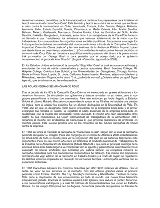derechos humanos, cometidas por la transnacional y a continuar los preparativos para fortalecer el
boicot internacional contra Coca Cola”. Este llamado y boicot se sumó a las acciones que se llevan
a cabo contra la transnacional en Chile, Venezuela, Turquía, India, Francia, Bélgica, Holanda,
Alemania, Italia, Estado Español, Suecia, Dinamarca, el Medio Oriente, Irán, Arabia Saudita,
Bahrein, México, Guatemala, Marruecos, Estados Unidos, Libia, los Emiratos del Golfo, Arabia
Saudita, Pakistán, Bangladesh, Indonesia, entre otros. Los trabajadores de la Coca-Cola hicieron
un llamado a que “redoblemos los esfuerzos que venimos adelantando de la mano con los
trabajadores, los consumidores, las organizaciones sociales y políticas. Empezamos a recoger los
frutos que desde distintas comunidades del mundo sembramos a través de la “Campaña Contra la
Impunidad Colombia Clama Justicia” y las tres sesiones de la Audiencia Pública Popular, boicot
que desde hace un buen tiempo adelantan (...) Comunidades de estos países hemos decidido no
consumir más Coca Cola, en condena a su política violenta y para no dar dinero a la guerra contra
Irak promovida por George Bush y para protestar por el apoyo dado por el gobierno
norteamericano al genocida Ariel Sharón”. (Bogotá - Colombia, agosto 6 de 2003).
En los Estados Unidos se fortaleció la campaña “Stop Killer Coke” al cual se sumaron activistas y
estudiantes de más de veinte universidades y centros educativos: Bard; Bowdoin College; Mt.
Holyoke College; Coirdozo Law School; y las Universidades de: Georgetown, Chicago, Hofstra,
Illinois e Illinois State, Loyola, St. Louis, California, Masachusetts, Montana, Wisconsin (Madison y
Milwaukee), Western Virginia, entre otras. Y tú, ¿cuándo te sumas? ¿Quieres saber por qué? Sigue
leyendo, que esta historia, no tiene desperdicio.
LAS AGUAS NEGRAS SE MANCHAN DE ROJO
Con la década de los 80’s la Compañía Coca-Cola se ve involucrada en graves violaciones a los
derechos humanos. Su vinculación con gobiernos y fuerzas armadas no es nueva, pero sí con
grupos paramilitares e incluso con asesinatos. Para ese entonces ya había llegado a Estados
Unidos el cubano Roberto Goizueta con ascendencia vasca. A los 18 años no hablaba una palabra
de inglés, pero al acabar los estudios fue un alumno distinguido en la Universidad de Yale. En
1980, año en que es designado como nuevo presidente de la Compañía Coca-Cola y el primer
extranjero que tomaba el puesto, se registran el sexto asesinato de la empresa Coca-Cola en
Guatemala, con la muerte del sindicalista Pedro Quevedo. El mismo año caen asesinados otros
cuatro de sus compañeros. La Unión Internacional de Trabajadores de la Alimentación (IUF)
denunció la muerte del sindicalista de Coca-Cola lo que provocó reacciones de protestas en
muchos países. Este suceso pondría uno de los cimientos de las futuras campañas de boicot
contra la empresa.
En 1982 se lanza al mercado la campaña de "Coca-Cola es así", slogan con el cual la compañía
pretende recuperar su imagen. Para ello congrega en el centro de Atlanta a 2000 embotelladores
de Coca-Cola de todo el mundo para ver la proyección del spot en las cadenas televisoras más
importantes. Pero en ese mismo año nace en Colombia el Sindicato Nacional de Trabajadores de
la Industria de la Alimentación de Colombia (SINALTRAINAL), que será el principal enemigo de la
empresa Coca-Cola hasta llegar a la complicidad con el ejército y paramilitares colombianos con el
asesinato de líderes sindicales que luchaban por justicia laboral. La compañía refuerza su
campaña publicitaria para que crecieran los consumidores del refresco. Ese mismo año empieza la
demolición del viejo edificio de la compañía en Estados Unidos y a modo de regalo se repartieron
los ladrillos entre los empleados en recuerdo de los buenos tiempos. La Compañía continúa con su
expansión ambiciosa.
En 1983 Coca-Cola adquiere los Estudios Columbia por USD $750 millones de dólares, casi el
doble del valor de sus acciones en el mercado. Con ello obtiene grandes éxitos al producir
películas como Tootsie, Gandhi, The Toy, Murphiy's Romance y Ghostbuster. También la Coca-
Cola pone a disposición de sus consumidores en todo el mundo una nueva línea telefónica
internacional gratuita. Contrata al cantante español Julio Iglesias para seducir al público femenino,
a los consumidores extranjeros y a casi 30 millones de hispanohablantes que vivían en Estados
Unidos. En los Juegos Olímpicos de Los Angeles, Coca-Cola pretende recuperarse del fracaso de
 