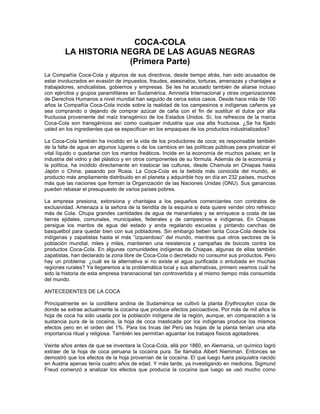 COCA-COLA
LA HISTORIA NEGRA DE LAS AGUAS NEGRAS
(Primera Parte)
La Compañía Coca-Cola y algunos de sus directivos, desde tiempo atrás, han sido acusados de
estar involucrados en evasión de impuestos, fraudes, asesinatos, torturas, amenazas y chantajes a
trabajadores, sindicalistas, gobiernos y empresas. Se les ha acusado también de aliarse incluso
con ejércitos y grupos paramilitares en Sudamérica. Amnistía Internacional y otras organizaciones
de Derechos Humanos a nivel mundial han seguido de cerca estos casos. Desde hace más de 100
años la Compañía Coca-Cola incide sobre la realidad de los campesinos e indígenas cañeros ya
sea comprando o dejando de comprar azúcar de caña con el fin de sustituir el dulce por alta
fructuosa proveniente del maíz transgénico de los Estados Unidos. Sí, los refrescos de la marca
Coca-Cola son transgénicos así como cualquier industria que usa alta fructuosa. ¿Se ha fijado
usted en los ingredientes que se especifican en los empaques de los productos industrializados?
La Coca-Cola también ha incidido en la vida de los productores de coca; es responsable también
de la falta de agua en algunos lugares o de los cambios en las políticas públicas para privatizar el
vital líquido o quedarse con los mantos freáticos. Incide en la economía de muchos países; en la
industria del vidrio y del plástico y en otros componentes de su fórmula. Además de la economía y
la política, ha incidido directamente en trastocar las culturas, desde Chamula en Chiapas hasta
Japón o China, pasando por Rusia. La Coca-Cola es la bebida más conocida del mundo, el
producto más ampliamente distribuido en el planeta y adquirible hoy en día en 232 países, muchos
más que las naciones que forman la Organización de las Naciones Unidas (ONU). Sus ganancias
pueden rebasar el presupuesto de varios países pobres.
La empresa presiona, extorsiona y chantajea a los pequeños comerciantes con contratos de
exclusividad. Amenaza a la señora de la tiendita de la esquina si ésta quiere vender otro refresco
más de Cola. Chupa grandes cantidades de agua de manantiales y se enriquece a costa de las
tierras ejidales, comunales, municipales, federales y de campesinos e indígenas. En Chiapas
persigue los mantos de agua del estado y anda regalando escuelas y pintando canchas de
basquetbol para quedar bien con sus pobladores. Sin embargo beben tanta Coca-Cola desde los
indígenas y zapatistas hasta el más “izquierdoso” del mundo, mientras que otros sectores de la
población mundial, miles y miles, mantienen una resistencia y campañas de boicots contra los
productos Coca-Cola. En algunas comunidades indígenas de Chiapas, algunas de ellas también
zapatistas, han declarado la zona libre de Coca-Cola o decretado no consumir sus productos. Pero
hay un problema: ¿cuál es la alternativa si no existe el agua purificada o entubada en muchas
regiones rurales? Ya llegaremos a la problemática local y sus alternativas, primero veamos cuál ha
sido la historia de esta empresa transnacional tan controvertida y al mismo tiempo más consumida
del mundo.
ANTECEDENTES DE LA COCA
Principalmente en la cordillera andina de Sudamérica se cultivó la planta Erythroxylon coca de
donde se extrae actualmente la cocaína que produce efectos psicoactivos. Por más de mil años la
hoja de coca ha sido usada por la población indígena de la región, aunque, en comparación a la
sustancia pura de la cocaína, la hoja de coca masticada por los indígenas produce los mismos
efectos pero en el orden del 1%. Para los Incas del Perú las hojas de la planta tenían una alta
importancia ritual y religiosa. También les permitían aguantar los trabajos físicos agotadores.
Veinte años antes de que se inventara la Coca-Cola, allá por 1860, en Alemania, un químico logró
extraer de la hoja de coca peruana la cocaína pura. Se llamaba Albert Niemman. Entonces se
demostró que los efectos de la hoja provenían de la cocaína. El que luego fuera psiquiatra nacido
en Austria apenas tenía cuatro años de edad. Y más tarde, ya investigando en medicina, Sigmund
Freud comenzó a analizar los efectos que producía la cocaína que luego se usó mucho como
 