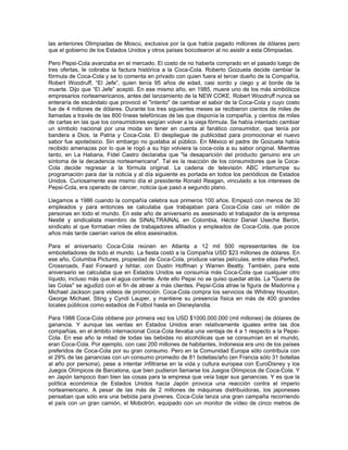 las anteriores Olimpiadas de Moscú, exclusiva por la que había pagado millones de dólares pero
que el gobierno de los Estados Unidos y otros países boicotearon al no asistir a esta Olimpiadas.
Pero Pepsi-Cola avanzaba en el mercado. El costo de no haberla comprado en el pasado luego de
tres ofertas, le cobraba la factura histórica a la Coca-Cola. Roberto Goizueta decide cambiar la
fórmula de Coca-Cola y se lo comenta en privado con quien fuera el tercer dueño de la Compañía,
Robert Woodruff, “El Jefe”, quien tenía 95 años de edad, casi sordo y ciego y al borde de la
muerte. Dijo que “El Jefe” aceptó. En ese mismo año, en 1985, muere uno de los más simbólicos
empresarios norteamericanos, antes del lanzamiento de la NEW COKE. Robert Woodruff nunca se
enteraría de escándalo que provocó el "intento" de cambiar el sabor de la Coca-Cola y cuyo costo
fue de 4 millones de dólares. Durante los tres siguientes meses se recibieron cientos de miles de
llamadas a través de las 800 líneas telefónicas de las que disponía la compañía, y cientos de miles
de cartas en las que los consumidores exigían volver a la vieja fórmula. Se había intentado cambiar
un símbolo nacional por una moda sin tener en cuenta al fanático consumidor, que tenía por
bandera a Dios, la Patria y Coca-Cola. El despliegue de publicidad para promocionar el nuevo
sabor fue apoteósico. Sin embargo no gustaba al público. En México el padre de Goizueta había
recibido amenazas por lo que le rogó a su hijo volviera la coca-cola a su sabor original. Mientras
tanto, en La Habana, Fidel Castro declaraba que "la desaparición del producto genuino era un
síntoma de la decadencia norteamericana". Tal es la reacción de los consumidores que la Coca-
Cola decide regresar a la fórmula original. La cadena de televisión ABC interrumpe su
programación para dar la noticia y al día siguiente es portada en todos los periódicos de Estados
Unidos. Curiosamente ese mismo día el presidente Ronald Reagan, vinculado a los intereses de
Pepsi-Cola, era operado de cáncer, noticia que pasó a segundo plano.
Llegamos a 1986 cuando la compañía celebra sus primeros 100 años. Empezó con menos de 30
empleados y para entonces se calculaba que trabajaban para Coca-Cola casi un millón de
personas en todo el mundo. En este año de aniversario es asesinado el trabajador de la empresa
Nestlé y sindicalista miembro de SINALTRAINAL en Colombia, Héctor Daniel Useche Berón,
sindicato al que formaban miles de trabajadores afiliados y empleados de Coca-Cola, que pocos
años más tarde caerían varios de ellos asesinados.
Para el aniversario Coca-Cola reúnen en Atlanta a 12 mil 500 representantes de los
embotelladores de todo el mundo. La fiesta costó a la Compañía USD $23 millones de dólares. En
ese año, Columbia Pictures, propiedad de Coca-Cola, produce varias películas, entre ellas Perfect,
Crossroads, Fast Forward y Ishtar, con Dustin Hoffman y Warren Beatty. También, para este
aniversario se calculaba que en Estados Unidos se consumía más Coca-Cola que cualquier otro
líquido, incluso más que el agua corriente. Ante ello Pepsi no se quiso quedar atrás. La "Guerra de
las Colas" se agudizó con el fin de atraer a más clientes. Pepsi-Cola atrae la figura de Madonna y
Michael Jackson para videos de promoción. Coca-Cola compra los servicios de Whitney Houston,
George Michael, Sting y Cyndi Lauper, y mantiene su presencia física en más de 400 grandes
locales públicos como estadios de Fútbol hasta en Disneylandia.
Para 1988 Coca-Cola obtiene por primera vez los USD $1000,000,000 (mil millones) de dólares de
ganancia. Y aunque las ventas en Estados Unidos eran relativamente iguales entre las dos
compañías, en el ámbito internacional Coca-Cola llevaba una ventaja de 4 a 1 respecto a la Pepsi-
Cola. En ese año la mitad de todas las bebidas no alcohólicas que se consumían en el mundo,
eran Coca-Cola. Por ejemplo, con casi 200 millones de habitantes, Indonesia era uno de los países
preferidos de Coca-Cola por su gran consumo. Pero en la Comunidad Europa sólo contribuía con
el 29% de las ganancias con un consumo promedio de 81 botellas/año (en Francia sólo 31 botellas
al año por persona), pese a intentar infiltrarse en la vida y cultura europea con EuroDisney y los
Juegos Olímpicos de Barcelona, que bien pudieron llamarse los Juegos Olímpicos de Coca-Cola. Y
en Japón tampoco iban bien las cosas para la empresa que veía bajar sus ganancias. Y es que la
política económica de Estados Unidos hacia Japón provoca una reacción contra el imperio
norteamericano. A pesar de las más de 2 millones de máquinas distribuidoras, los japoneses
pensaban que sólo era una bebida para jóvenes. Coca-Cola lanza una gran campaña recorriendo
el país con un gran camión, el Mobotrón, equipado con un monitor de vídeo de cinco metros de
 