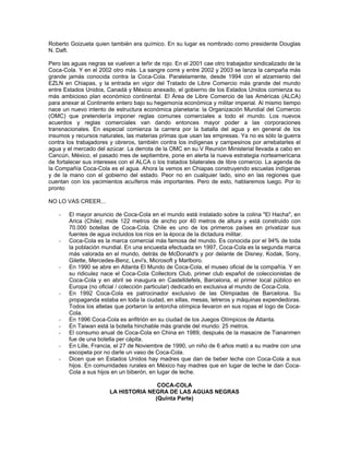 Roberto Goizueta quien también era químico. En su lugar es nombrado como presidente Douglas
N. Daft.
Pero las aguas negras se vuelven a teñir de rojo. En el 2001 cae otro trabajador sindicalizado de la
Coca-Cola. Y en el 2002 otro más. La sangre corre y entre 2002 y 2003 se lanza la campaña más
grande jamás conocida contra la Coca-Cola. Paralelamente, desde 1994 con el alzamiento del
EZLN en Chiapas, y la entrada en vigor del Tratado de Libre Comercio más grande del mundo
entre Estados Unidos, Canadá y México anexado, el gobierno de los Estados Unidos comienza su
más ambicioso plan económico continental. El Área de Libre Comercio de las Américas (ALCA)
para anexar al Continente entero bajo su hegemonía económica y militar imperial. Al mismo tiempo
nace un nuevo intento de estructura económica planetaria: la Organización Mundial del Comercio
(OMC) que pretendería imponer reglas comunes comerciales a todo el mundo. Los nuevos
acuerdos y reglas comerciales van dando entonces mayor poder a las corporaciones
transnacionales. En especial comienza la carrera por la batalla del agua y en general de los
insumos y recursos naturales, las materias primas que usan las empresas. Ya no es sólo la guerra
contra los trabajadores y obreros, también contra los indígenas y campesinos por arrebatarles el
agua y el mercado del azúcar. La derrota de la OMC en su V Reunión Ministerial llevada a cabo en
Cancún, México, el pasado mes de septiembre, pone en alerta la nueva estrategia norteamericana
de fortalecer sus intereses con el ALCA o los tratados bilaterales de libre comercio. La agenda de
la Compañía Coca-Cola es el agua. Ahora la vemos en Chiapas construyendo escuelas indígenas
y de la mano con el gobierno del estado. Peor no en cualquier lado, sino en las regiones que
cuentan con los yacimientos acuíferos más importantes. Pero de esto, hablaremos luego. Por lo
pronto
NO LO VAS CREER...
- El mayor anuncio de Coca-Cola en el mundo está instalado sobre la colina "El Hacha", en
Arica (Chile); mide 122 metros de ancho por 40 metros de altura y está construido con
70.000 botellas de Coca-Cola. Chile es uno de los primeros países en privatizar sus
fuentes de agua incluidos los ríos en la época de la dictadura militar.
- Coca-Cola es la marca comercial más famosa del mundo. Es conocida por el 94% de toda
la población mundial. En una encuesta efectuada en 1997, Coca-Cola es la segunda marca
más valorada en el mundo, detrás de McDonald's y por delante de Disney, Kodak, Sony,
Gilette, Mercedes-Benz, Levi's, Microsoft y Marlboro.
- En 1990 se abre en Atlanta El Mundo de Coca-Cola, el museo oficial de la compañía. Y en
su ridiculez nace el Coca-Cola Collectors Club, primer club español de coleccionistas de
Coca-Cola y en abril se inaugura en Castelldefels, Barcelona, el primer local público en
Europa (no oficial / colección particular) dedicado en exclusiva al mundo de Coca-Cola.
- En 1992 Coca-Cola es patrocinador exclusivo de las Olimpiadas de Barcelona. Su
propaganda estaba en toda la ciudad, en sillas, mesas, letreros y máquinas expendedoras.
Todos los atletas que portaron la antorcha olímpica llevaron en sus ropas el logo de Coca-
Cola.
- En 1996 Coca-Cola es anfitrión en su ciudad de los Juegos Olímpicos de Atlanta.
- En Taiwan está la botella hinchable más grande del mundo: 25 metros.
- El consumo anual de Coca-Cola en China en 1989, después de la masacre de Tiananmen
fue de una botella per cápita.
- En Lille, Francia, el 27 de Noviembre de 1990, un niño de 6 años mató a su madre con una
escopeta por no darle un vaso de Coca-Cola.
- Dicen que en Estados Unidos hay madres que dan de beber leche con Coca-Cola a sus
hijos. En comunidades rurales en México hay madres que en lugar de leche le dan Coca-
Cola a sus hijos en un biberón, en lugar de leche.
COCA-COLA
LA HISTORIA NEGRA DE LAS AGUAS NEGRAS
(Quinta Parte)
 