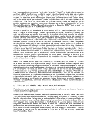 Los Tratados de Libre Comercio, el Plan Puebla-Panamá (PPP) y el Área de Libre Comercio de las
Américas (ALCA), en el contexto neoliberal, buscan maximizar las ganancias para las empresas
transnacionales. Es la simple lógica del mercado, de la competencia; de la apropiación de las
riquezas, de los bienes, de los insumos y los precios; es el control de toda la vida. En este marco,
una de las áreas donde las empresas obtienen mayores ganancias es en la explotación de los
trabajadores. Y la Coca-Cola, como todas las grandes transnacionales, se benefician de las
políticas de ajuste que los países implementan obligados por el Banco Mundial (BM), el Fondo
Monetario Internacional (FMI) y el Banco Interamericano de Desarrollo (BID). Y esto ha sido y es
así, aunque no nos guste. Y no es discurso ideológico.
Al aspecto que ahora nos interesa se le llama “reforma laboral”, “hacer competitiva la mano de
obra”, “fortalecer el capital humano”, “reducir los costos de producción”, entre otros conceptos que
usan los gobiernos y las grandes empresas. En la práctica esto implica congelar los salarios;
eliminar los sindicatos; desaparecer los contratos colectivos de trabajo; eliminar las prestaciones
sociales (créditos para vivienda, salud, etc.); despedir a los trabajadores antiguos y con eso los
procesos de indeminización futuras; eliminar las jubilaciones y las pensiones; eliminar el reparto de
utilidades; convertir todo trabajo en empleo temporal; apropiarse de los ahorros de los trabajadores
secuestrándolos en los bancos para beneficio de los mismos bancos; disminuir los costos de
equipo de seguridad del trabajador; emplear los despidos masivos; extorsionar a los trabajadores
exigiéndoles horas extras de trabajo sin pagarlas, o se les amenaza con entregar el puesto a otro
empleado que lo necesita; entre otras muchas acciones que afectan a los trabajadores. También
hay otras medidas de “ajuste” como es la liberación del control sobre los precios de los productos
básicos y más importantes para la alimentación familiar; la eliminación de los subsidios a los
productos de consumo básicos; la privatización del sector salud y educativo; el aumento a los
servicios que presta el Estado; el aumento de los impuestos, etc., etc. Todas estas medidas
acaban ahorcando al trabajador.
Bueno, pues de todo esto ha hecho uso y beneficio la Compañía Coca-Cola. Incluso en Colombia
se le acusó de utilizar las Cooperativas de trabajo asociados quienes asumen una parte de la
cadena productiva a riesgo propio y sin costo para la Compañía. De esa manera evitan el pago de
salarios justos y otros beneficios laborales y desplazan a la mano de obra sindicalizada protegida
por convenciones laborales. Al mismo tiempo controlan las condiciones de contratación de
servicios con estas cooperativas, garantizando la favorabilidad para sus intereses. Pero la Coca-
Cola ha ido más allá. El Estado y las transnacionales como Nestlé y Coca-Cola han desatado una
campaña para convertir en crimen toda protesta social que incluye desde difamaciones vinculando
a los sindicatos que atenta contra sus interesas con las organizaciones guerrilleras, hasta acciones
jurídicas en contra de los dirigentes por supuestos hechos de terrorismo y rebelión, basadas en
montajes y pruebas falsas, calumnias, difamaciones a trabajadores y hasta allanamientos de las
sedes sindicales.
LA COCA-COLA, LOS PARAMILITARES Y LOS DERECHOS HUMANOS
Presentaremos ahora algunos casos más escandalosos de violación a los derechos humanos
donde la Coca-Cola ha participado.
GUATEMALA: Desde que se conformó el sindicato de trabajadores de la Coca-Cola en 1968 hasta
1980 fueron asesinados seis de sus dirigentes y desaparecidos otros cuatro. El 2 de enero de 1980
la Unión Internacional de Trabajadores de la Alimentación (IUF) envió por correo a sus afiliados un
retrato manchado en sangre de Pedro Quevedo, el primer asesinado sindicalista de Coca-Cola. En
mayo cayeron otros cuatro. Sindicalistas y manifestantes de América Latina, profundamente
indignados, derribaron los letreros de puestos de venta. En Guatemala se leían los carteles de
propaganda de la Compañía que decían: ¡COCA-COLA: LA CHISPA DE LA MUERTE! También se
dio la ocupación militar de fábricas y sedes sindicales por parte del ejército guatemalteco y cuerpos
armados de la transnacional. En una de ellas, el 21 de junio de1980, fue torturado y asesinado
Edgar Rene Aldana Ruano.
 