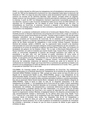 PERÚ: La última década fue difícil para los trabajadores de la Embotelladora Latinoamericana S.A.
A partir de 1993 se fue desplazando al personal con más antigüedad hasta lograr la disolución del
Sindicato en 1995. A lo largo de esos años hasta la caída del presidente Fujimori, los trabajadores
sufrieron los recortes de los derechos laborales, bajos salarios, jornadas extras sin pagarlas,
trabajo nocturno mal remunerados y contratos a terceros para labores ordinarias y permanentes de
la empresa. A partir de 2001 los trabajadores intentaron organizarse nuevamente para defender
sus derechos. Llevaron a cabo reuniones clandestinas hasta que en marzo de 2002 realizaron una
asamblea con 79 trabajadores. Ahí fue elegido el primer comité ejecutivo por dos años. La
embotelladora de Coca-Cola, al enterarse, comenzó a despedir a los afiliados y dirigentes
sindicales. Sin embargo ante el respaldo de otros sindicatos y organizaciones la empresa contrató
nuevamente a los despedidos.
AUSTRALIA: La poderosa confederación sindical de la Construcción Madera Minas y Energía de
Australia anunció un bloqueo internacional a los productos de la Coca-Cola y exigir una sanción a
quienes financian grupos paramilitares en Colombia. También exigió el respeto a la vida del pueblo
trabajador colombiano, que se investiguen por autoridades nacionales e internacionales los
crímenes cometidos por funcionarios de Coca-Cola. De no aclararse, juzgar y penalizar a los
responsables, llamaría a un bloqueo internacional de todos los productos de la multinacional con el
apoyo de las filiales sindicales de trabajadores a nivel mundial. Andrew Ferguson, Secretario
General del sindicato, señaló a ANNCOL, que “su organización había enviado a las directivas
internacionales de Coca-Cola mensajes enérgicos contra el paramilitarismo de esa compañía y su
complicidad en el crimen de opositores al régimen que lidera Álvaro Uribe Vélez, con la gracia y el
beneplácito del gobierno de los Estados Unidos”. Por su lado, el Movimiento Bolivariano por la
Nueva Colombia, con sede en Australia que orienta Vluadin Vega, Susana Rivas y Gladis Almario,
emitió un comunicado respaldando la posición del sindicato australiano que califico de "sin
precedente y de gran valor civil, que favorece al pueblo colombiano en lucha contra el
paramilitarismo gubernamental y en la defensa de los derechos humanos respetar la vida y el
trabajo, en esa guerra civil que afronta Colombia." El 17 de abril de 2002 los sindicatos de la Coca
Cola en Colombia, Venezuela, Zimbabwe y Filipinas iniciaron movilizaciones destinadas a
denunciar las constantes violaciones de derechos humanos por parte de la dirección de la
multinacional en Colombia. Exigen que Coca Cola firme un protocolo que garantice el respeto a los
derechos de los trabajadores en todas las fábricas de la multinacional en el mundo. Pero, ¿qué fue
lo que pasó en Colombia? No lo vas a creer.
COLOMBIA: En Colombia existen 20 plantas embotelladoras de Coca-Cola. Sus trabajadores
están organizados en el Sindicato Nacional de Trabajadores de la Industria de la Alimentación de
Colombia (SINALTRAINAL) fundado en 1982, aunque sus raíces vienen de hace 50 años con la
llegada de la transnacional Nestlé al país. SINALTRAINAL agrupa a los trabajadores de las
transnacionales Nestlé, Coca-Cola y Corn Products Corporations. Es en 1986 cuando da inicio el
terror contra el sindicato por parte de estas empresas asociadas al gobierno y grupos paramilitares.
Ese año es asesinado Héctor Daniel Useche Berón, trabajador de la empresa Nestlé y dirigente de
SINALTRAINAL. Hasta la fecha el saldo ha sido de 14 dirigentes asesinados, 8 de ellos
trabajadores de la Nestlé, y 7 de trabajadores de la Coca-Cola de los cuales 3 fueron asesinados
en plena negociación por los derechos laborales con la empresa. Además el saldo alcanza a 48
desplazados, dos exiliados, dos desaparecidos y numerosas detenciones injustas de dirigentes.
Las movilizaciones y protestas obreras han sido militarizadas y en muchos casos los escoltas
personales de los Gerentes de Coca-Cola y sus cuerpos de seguridad han sido utilizados para
reprimir la organización sindical. Mientras, la legislación laboral y los derechos convencionales han
sido permanentemente violados y disminuidos. En los últimos años Coca Cola; Nestlé; Fruco
C.P.I.; Indunal S.A. cuyo dueño es el congresista Fuad Char Abdalá; Meals de Colombia y otras
empresas donde el sindicato tiene socios, han despedido más de 20 mil trabajadores y
trabajadoras. La mitad de éstos por parte de Coca-Cola, remplazándolos por mano de obra
contratada de manera temporal. Por su lado el gobierno ha fortalecido la campaña de criminalizar
las protestas y demandas, al tiempo en que se inicia el proceso de ofertar al gran capital los
embalses de agua.
 