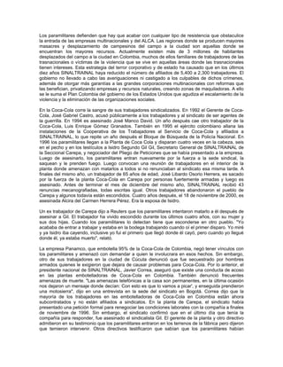 Los paramilitares defienden que hay que acabar con cualquier tipo de resistencia que obstaculice
la entrada de las empresas multinacionales y del ALCA. Las regiones donde se producen mayores
masacres y desplazamiento de campesinos del campo a la ciudad son aquellas donde se
encuentran los mayores recursos. Actualmente existen más de 3 millones de habitantes
desplazados del campo a la ciudad en Colombia, muchos de ellos familiares de trabajadores de las
trasnacionales o víctimas de la violencia que se vive en aquellas áreas donde las trasnacionales
tienen intereses. Esta estrategia del terror corporativo y de estado ha causado que en los últimos
diez años SINALTRAINAL haya reducido el número de afiliados de 5,400 a 2,300 trabajadores. El
gobierno no llevado a cabo las averiguaciones ni castigado a los culpables de dichos crímenes,
además de otorgar más garantías a las grandes corporaciones multinacionales con reformas que
las benefician, privatizando empresas y recursos naturales, creando zonas de maquiladoras. A ello
se le suma el Plan Colombia del gobierno de los Estados Unidos que agudiza el escalamiento de la
violencia y la eliminación de las organizaciones sociales.
En la Coca-Cola corre la sangre de sus trabajadores sindicalizados. En 1992 el Gerente de Coca-
Cola, José Gabriel Castro, acusó públicamente a los trabajadores y al sindicato de ser agentes de
la guerrilla. En 1994 es asesinado José Manco David. Un año después cae otro trabajador de la
Coca-Cola, Luis Enrique Gómez Granados. También en 1995 el ejército colombiano allana las
instalaciones de la Cooperativa de los Trabajadores al Servicio de Coca-Cola y afiliados a
SINALTRAINAL, lo que repite un año después el Bloque de Búsqueda de la Policía Nacional. En
1996 los paramilitares llegan a la Planta de Coca Cola y disparan cuatro veces en la cabeza, seis
en el pecho y en los testículos a Isidro Segundo Gil Gil, Secretario General de SINALTRAINAL de
la Seccional Carepa, y negociador del Pliego de Peticiones que se había presentado a la empresa.
Luego de asesinarlo, los paramilitares entran nuevamente por la fuerza a la sede sindical, la
saquean y le prenden fuego. Luego convocan una reunión de trabajadores en el interior de la
planta donde amenazan con matarlos a todos si no renunciaban al sindicato esa misma tarde. A
finales del mismo año, un trabajador de 65 años de edad, José Libardo Osorio Herrera, es sacado
por la fuerza de la planta Coca-Cola en Carepa por personas fuertemente armadas y luego es
asesinado. Antes de terminar el mes de diciembre del mismo año, SINALTRAINAL recibió 43
renuncias mecanografiadas, todas escritas igual. Otros trabajadores abandonaron el pueblo de
Carepa y algunos todavía están escondidos. Cuatro años después, el 18 de noviembre de 2000, es
asesinada Alcira del Carmen Herrera Pérez. Era la esposa de Isidro.
Un ex trabajador de Carepa dijo a Reuters que los paramilitares intentaron matarlo a él después de
asesinar a Gil. El trabajador ha vivido escondido durante los últimos cuatro años, con su mujer y
sus dos hijas. Cuando los paramilitares lo detectan tiene que esconderse en otro pueblo. "Yo
acababa de entrar a trabajar y estaba en la bodega trabajando cuando oí el primer disparo. Yo miré
y ya Isidro iba cayendo, inclusive yo fui el primero que llegó donde él cayó, pero cuando yo llegué
donde él, ya estaba muerto", relató.
La empresa Panamco, que embotella 95% de la Coca-Cola de Colombia, negó tener vínculos con
los paramilitares y amenazó con demandar a quien le involucrara en esos hechos. Sin embargo,
otro de sus trabajadores en la ciudad de Cúcuta denunció que fue secuestrado por hombres
armados quienes le exigieron que dejara de causar problemas para Coca-Cola. Por lo anterior, el
presidente nacional de SINALTRAINAL, Javier Correa, aseguró que existe una conducta de acoso
en las plantas embotelladoras de Coca-Cola en Colombia. También denunció frecuentes
amenazas de muerte. "Las amenazas telefónicas a la casa son permanentes, en la última ocasión
nos dejaron un mensaje donde decían: Con esto es que lo vamos a picar', y enseguida prendieron
una motosierra", dijo en una entrevista en la sede del sindicato en Bogotá. Correa dijo que la
mayoría de los trabajadores en las embotelladoras de Coca-Cola en Colombia están ahora
subcontratados y no están afiliados a sindicatos. En la planta de Carepa, el sindicato había
presentado una petición formal para renegociar las condiciones laborales con la compañía a finales
de noviembre de 1996. Sin embargo, el sindicato confirmó que en el último día que tenía la
compañía para responder, fue asesinado el sindicalista Gil. El gerente de la planta y otro directivo
admitieron en su testimonio que los paramilitares entraron en los terrenos de la fábrica pero dijeron
que temieron intervenir. Otros directivos testificaron que sabían que los paramilitares habían
 