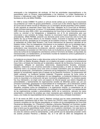 amenazado a los trabajadores del sindicato. Al final las autoridades responsabilizaron a los
paramilitares pero no fincaron responsabilidades a los directivos. La United Steelworkers of
America e International Labor Rights Fund presentaron la demanda judicial en nombre de los
familiares de Gil y de SINALTRAINAL.
En 1999 la revista CAMBIO 16 publicó un artículo donde señala que la empresa ha solucionado
sus problemas por medio de grupos paramilitares, y acusó que el año anterior algunos directivos
de Coca-Cola se habían reunido en Montería con un mensajero del jefe paramilitar Carlos Castaño.
Al año siguiente es asesinado Oscar Darío Soto Polo, trabajador de la Coca-Cola en Montería.
Según Amnistía Internacional, al menos 112 sindicalistas colombianos fueron asesinados en el año
2000. Entre los años 2000 y 2001, las embotelladoras de Coca-Cola en toda Colombia encerraron
contra su voluntad a los trabajadores y trabajadoras con el fin de presionarlos para que
renunciaran a sus contratos de trabajo. Quienes no renunciaron fueron despedidos. Con estos
antecedentes, SINALTRAINAL presentó una demanda penal contra Coca-Cola ante la Corte del
Distrito Sur de la Florida (Miami) en los Estados Unidos, invocando la llamada Ley Alien Torts
Claims Act (ATCA), aprobada por el Congreso de los Estados Unidos en 1789. El sindicato recibió
la solidaridad de United Steel Workers y del Fondo Internacional de Derechos Laborales de los
Estados Unidos. Pero los trabajadores colombianos no se quedaron sólo con la estrategia legal y
lanzaron una movilización social por medio de una Audiencia Pública Popular. Con ella
pretendieron crear mecanismos de protección, atención, acompañamiento y solidaridad para con
los sindicalistas y la sociedad civil. Del mismo modo con la Audiencia se buscó “vincular de manera
activa las luchas de los trabajadores colombianos contra el Terrorismo de Estado, la Impunidad, las
transnacionales y el neoliberalismo, al movimiento mundial de resistencia contra la globalización y
por la búsqueda de la justicia social.”
La Audiencia se propuso llevar a cabo denuncias contra la Coca-Cola en tres eventos públicos en
el año 2002, en Atlanta, Bruselas y Bogotá, con el objetivo de juzgar y condenar a la transnacional
Coca Cola y al Estado de Colombia por la sistemática violación de los Derechos Humanos de los
trabajadores, reflejada en asesinatos, detenciones, desplazamientos forzados, amenazas,
despidos, violaciones a los convenios nacionales e internacionales y el daño al medio ambiente.
“Presionar tanto a la empresa Coca Cola como al Estado Colombiano para que desistan de su
política de persecución, criminalización y exterminio de los trabajadores y la organización sindical y
apliquen la normatividad vigente para el respeto de los Derechos Humanos y la preservación del
medio ambiente.” La Audiencia también pretendió “Programar acciones de lucha contra la
Transnacional Coca-Cola y de solidaridad con sus trabajadores. La Audiencia fortalecerá la lucha
contra la impunidad y la construcción del gran movimiento antiglobalización.” La iniciativa popular
fue muy interesante y se erigió como una especie de tribunal popular que estaría integrada por
personalidades y representantes de organizaciones sociales de diferentes países que, por sus
principios humanistas, garantizaran la imparcialidad de la investigación y de la declaración política
que se emitiera. “SINALTRAINAL documentará los casos más significativos de crímenes y
atropellos cometidos contra los trabajadores y la organización sindical. La presentación de los
casos será jurídica, testimonial y documental y se entregará a los participantes. Los representantes
de las organizaciones sociales y personalidades, dentro de su autonomía, valoraran los casos
presentados y ordenaran las pruebas que crean necesarias para establecer la veracidad de los
casos y los niveles de responsabilidad de los sindicados Coca Cola y el Estado Colombiano.”
El 31 de marzo de 2003, el juez José E. Martínez concluyó que los casos presentados por los
demandantes colombianos bajo el Alien Tort Claims Act ("ATCA") sobre violaciones de derechos
humanos cometidos por las fuerzas paramilitares en nombre de los embotelladores de Coca-Cola
Panamerican Beverages, Inc. ("Panamco") y Bebidas y Alimentos ("Bebidas") en Colombia, pueden
avanzar. La corte decidió que los alegatos fueron suficientes para permitir que el caso continúe,
bajo la teoría que los paramilitares tenían relación con el gobierno colombiano. Con esta teoría se
llena el requisito del ATCA que dice que tiene que haber un componente de "acción del estado" en
los actos de violencia contra los demandantes, y esto permite que las demandas proceden contra
los actores privados Panamco y Bebidas. Así, el 4 de abril de 2003 los trabajadores de
 