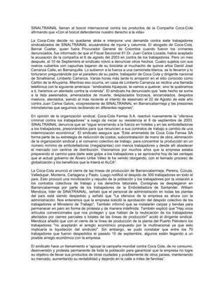 SINALTRAINAL llaman al boicot internacional contra los productos de la Compañía Coca-Cola
afirmando que «Con el boicot defendemos nuestro derecho a la vida»
La Coca-Cola decide no quedarse atrás e interpone una demanda contra siete trabajadores
sindicalizados de SINALTRAINAL acusándolos de injuria y calumnia. El abogado de Coca-Cola,
Bernal Cuellar, quien fuera Procurador General de Colombia cuando fueron los crímenes
denunciados, fue informado de que el Fiscal Seccional 61 Dr. Juan Carlos Lozada, había aceptado
la acusación de la compañía el 6 de agosto del 2003 en contra de los trabajadores. Pero un mes
después, el 10 de Septiembre el sindicato volvió a denunciar otros hechos. Cuatro sujetos con sus
rostros cubiertos con capuchas bajaron de su bicicleta al muchacho de quince años David José
Carranza Calle, en Barranquilla. Lo subieron a la fuerza a una camioneta blanca, se lo llevaron y lo
torturaron preguntándole por el paradero de su padre, trabajador de Coca Cola y dirigente nacional
de Sinaltrainal, Limberto Carranza. Varias horas más tarde lo arrojaron en el sitio conocido como
Cañón de la Ahuyama. Mientras eso ocurría, en casa de Limberto Carranza se recibía una llamada
telefónica con la siguiente amenaza: “sindicalista hijueputa, te vamos a quebrar, sino te quebramos
a ti, haremos un atentado contra la vivienda”. El sindicato ha denunciado que “este hecho se suma
a la lista asesinados, amenazados de muerte, desplazados forzosos, encarcelados, despidos
masivos, atentados, siendo el más reciente el intento de asesinato el 22 de Agosto de este año
contra Juan Carlos Galvis, vicepresidente de SINALTRAINAL en Barrancabermeja y las presiones
intimidatorias que seguimos recibiendo en diferentes regiones”.
En opinión de la organización sindical, Coca-Cola Femsa S.A. reactivó nuevamente la “ofensiva
criminal contra los trabajadores” a luego de iniciar su resistencia el 9 de septiembre de 2003.
SINALTRAINAL denuncia que se “sigue encerrando a la fuerza en hoteles y en las embotelladoras
a los trabajadores, presionándolos para que renuncien a sus contratos de trabajo a cambio de una
indemnización económica”. El sindicato asegura que “Esta arremetida de Coca Cola Femsa SA
forma parte de su estrategia de reducción de costos, subcontratación de mano de obra, eliminación
de la organización sindical y el convenio colectivo de trabajo, para concentrar la producción en un
número mínimo de embotelladoras (megaplantas) con menos trabajadores y desde allí abastecer
el mercado con centros de distribución. Visionamos por muchos años que la empresa estaba
preparando el camino para darle este golpe a los trabajadores y se aprovecha hoy de las ventajas
que el actual gobierno de Álvaro Uribe Vélez le ha venido otorgando, con el llamado proceso de
globalización y los beneficios que le traerá el ALCA”.
La Coca-Cola anunció el cierre de las líneas de producción de Barrancabermeja, Pereira, Cúcuta,
Valledupar, Montería, Cartagena y Pasto. Luego notificó el despido de 300 trabajadores en todo el
país. Esto provocó una movilización y repudio de la población y los trabajadores por la violación a
los contratos colectivos de trabajo y los derechos laborales. Consignas se desplegaron en
Barrancabermeja por parte de los trabajadores de la Embotelladora de Santander. William
Mendoza, líder de SINATRAINAL, señaló que el personal de administración en todas las plantas
del país está siendo despedido y señaló que "La ofensiva de la empresa es ahora con la
administración. Nos enteramos que la empresa solicitó la aprobación del despido colectivo de los
trabajadores al Ministerio de Trabajo". También informó que se instalarán carpas y tiendas para
permanecer en paro en forma de protesta y de manera indefinida. También explicó que "Hay unos
artículos convencionales que nos protegen y que hablan de la reubicación de los trabajadores
afectados por cierres parciales o totales de las líneas de producción" acotó el dirigente sindical.
Mendoza añadió que con el cierre de la línea de producción de la planta del Puerto Petrolero los
trabajadores "no aceptarán el arreglo económico propuesto por la multinacional ya que esto
implicaría la liquidación del sindicato". Sin embargo, se pudo constatar que entre los 70
trabajadores que fueron despedidos el pasado 10 de septiembre, algunos están llegando a un
posible arreglo económico con la empresa.
El sindicato hace un llamamiento a “apoyar la campaña mundial contra Coca Cola, de no consumo,
desinversión y protesta permanente de toda la población para garantizar que la empresa no logre
su objetivo de llevar sus productos de otras ciudades y posiblemente de otros países, manteniendo
su mercado, aumentando su rentabilidad y dejando en la calle a miles de familias”.
 