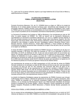 Tú, ¿cómo ves? Si no tienes suficiente, espera a que luego hablemos de la Coca-Cola en México y
específicamente en Chiapas.
LA COCA-COLA EN MEXICO
FEMSA, LA MÁS GRANDE EN AMERICA LATINA
(Sexta Parte)
Fomento Económico Mexicano, S.A. de C.V. (FEMSA) tiene su origen en 1890 en la ciudad de
Monterrey en el norteño estado mexicano de Nuevo León. Actualmente está integrada por tres
principales negocios: FEMSA Cerveza, Coca Cola FEMSA y Negocios Estratégicos. Pero ¿quién
es FEMSA que se ha convertido en la embotelladora de Coca-Cola más grande de América Latina
y que compró el problema de los sindicalistas colombianos desempleados y asesinados?
La Cervecería Cuauhtémoc fue fundada en 1890 en Monterrey y fue considerada por más de 100
años “la piedra angular de FEMSA”. En 1985 se fusionó con la Cervecería Moctezuma,
convirtiéndose en Cervecería Cuauhtémoc Moctezuma, S.A. de C.V. FEMSA Cerveza atiende al
45% del mercado mexicano con las marcas Tecate, Tecate Light, Carta Blanca, Superior, Sol, Dos
Equis Lager, Dos Equis Ámbar, Indio, Noche Buena y Bohemia. Cuenta con 6 plantas productoras
ubicadas en seis ciudades y estados del país: Guadalajara (Jalisco), Monterrey (Nuevo León),
Navojoa (Sonora), Orizaba (Veracruz), Tecate (Baja California) y Toluca (Estado de México).
Curiosamente las plantas cerveceras están ubicadas en la región norte del país y las de Coca-Cola
en la región sur de México.
A inicios del 2003 la capacidad total instalada de FEMSA Cerveza en Hectolitros era de 32.2 (un
hectolitro equivale a 100 litros). De todas sus cervezas el 7.9% no es retornable; el 69.6% es
retornable y el 22.5% se distribuye en lata. O sea que casi la tercera parte de sus envases son
basura. El mercado potencial de cerveza en México es de 63 millones de consumidores, de 100
millones de habitantes en el país, y crece a un ritmo de 1 millón de personas al año. FEMSA
distribuye sus cervezas por medio de 270 mil detallistas en el país y emplea a 15,611 trabajadores.
En el 2002 esta sola empresa vendió 20,815 millones de pesos que equivalieron al ingreso de mil
40 millones de pobres en el mundo que ganaron menos de dos dólares diarios.
Las exportaciones de cerveza en el 2002 representaron el 8.2% del total de ventas de FEMSA
Cerveza vendiendo en el extranjero un total de 200 millones de litros en ese año, que equivalieron
al consumo de agua de casi mil 100 viviendas que consuman 500 litros de agua al día.
Aproximadamente el 90% de las exportaciones de cerveza son vendidos a Estados Unidos y
Canadá. Desde 1995 vende 17% más de cervezas anualmente en los Estados Unidos. Entre las
400 marcas de cervezas importadas que se comercializan en los Estados Unidos, Tecate en lata
es la de mayor venta y la única cerveza mexicana en esa presentación. En México la venta de sus
cervezas aumentó 5.8% y las exportaciones crecieron 32.8%.
La división de Negocios Estratégicos agrupa las operaciones de FEMSA Comercio que incluyen
3,259 tiendas Oxxo en México, además de operaciones de empaque y logística (transporte, entre
otros). FEMSA es presidida por el millonario empresario Eugenio Garza Lagüera (presidente
vitalicio) y en su Consejo de Administración figuran Luis Téllez Kuenzler (Secretario de Energía
durante la presidencia de Ernesto Zedillo), Lorenzo Zambrano Treviño (presidente de Cemex),
Ricardo Guajardo (Presidente de BBVA Bancomer) y Roberto Servitje Sendra (presidente de
Bimbo)
COCA-COLA FEMSA, LA MÁS GRANDE EN AMÉRICA LATINA.
Con la compra de las embotelladoras Panamerican Beverages (Panamco) por un monto de 3,617
millones de dólares en el año 2003, FEMSA se convirtió en el embotellador más grande de Coca
 
