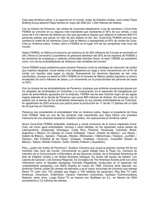 Cola para América Latina, y el segundo en el mundo, luego de Estados Unidos -poco antes Pepsi
Bottling Group adquirió Pepsi Gemex en mayo del 2002 por 1,250 millones de dólares.
Con la compra de Panamco, las ventas de cocacolas desplazaron a las de cervezas y Coca-Cola
FEMSA se convirtió en su negocio más importante que representa el 55% de sus ventas, o sea
cerca de 5 mil millones de dólares por año que equivale al ingreso que obtienen 6 millones 849,315
personas pobres que ganan no más de dos dólares al día. Así, Coca-Cola FEMSA anunció que
venderá la mitad de los refrescos Coca Cola en México y representará el 40% de ventas de Coca-
Cola en América Latina. Forbes ubicó a FEMSA en el lugar 474 de las compañías más ricas del
mundo.
Según FEMSA, en México el consumo por persona es de 483 refrescos de 8 onzas en promedio al
año. Ahora la Cervecería Cuauhtémoc le generará alrededor del 25% de los ingresos de FEMSA y
las divisiones de empaques y cadenas comerciales (tiendas Oxxo), el resto. FEMSA se autodefine
como “uno de los embotelladores de refrescos más rentables del mundo”.
Como FEMSA buscó préstamos para comprar Panamco inició la estrategia de reducción de costos
que implican despidos, horas extras a los trabajadores sin paga y otros mecanismos con el fin de
contar con liquidez para pagar su deuda. Nuevamente los derechos laborales se han visto
sacrificados. Aunque ya desde el 2001 FEMSA en el Sureste de México estaba logrando un ahorro
anualizado de cinco millones de pesos y un incremento en la productividad del personal de hasta
un 50%.
Con la compra de las embotelladoras de Panamco, empresa que enfrenta acusaciones graves por
los despidos de sindicalistas en Colombia y su involucración en el asesinato de trabajadores por
parte de paramilitares apoyados por la empresa, FEMSA asume ese historial negro de las aguas
negras además de la deuda de Panamco que suma 880 millones de dólares. Sin embargo, con la
presión por el asunto de los sindicalistas asesinados en sus plantas embotelladoras en Colombia,
en septiembre de 2003 anunció que podría parar la producción en 11 de las 17 plantas (de un total
de 20 que hay en Colombia).
Panamco era considerado el embotellador líder en América Latina. Según el presidente de Coca
Cola FEMSA “ésta es una de las compras más importantes que haya hecho una empresa
mexicana de una empresa basada en Estados Unidos, con operaciones en América Latina”.
Ahora Coca-Cola FEMSA embotella, distribuye y vende productos de la marca registrada Coca-
Cola, así como agua embotellada, cerveza y otras bebidas, en los siguientes nueve países de
Latinoamérica: Guatemala, Nicaragua, Costa Rica, Panamá, Venezuela, Colombia, Brasil,
Argentina y México (12 plantas en nueve entidades: Toluca –Estado de México-, Los Reyes -
Estado de México-, Apizaco –Tlaxcala-, Morelia –Michoacán-, Villahermosa –Tabasco-, Juchitán –
Oaxaca-, San Cristóbal de las Casas –Chiapas-, Coatepec –Veracruz-, Cuautitlán -Estado de
México-, Sabino -Distrito Federal-, Cedro -Distrito Federal- y Querétaro).
Pero, ¿quién era dueño de Panamco?: Gustavo Cisneros que ocupa la posición número 64 de los
hombres más ricos del mundo. Irónicamente su padre trabajó para la Pepsi Co. Cisneros es
miembro de la Comunicación e Informática de las Naciones Unidas, de la Sociedad Americana de
Arte de Estados Unidos y de Global Business Dialogue. Es dueño del equipo de béisbol “Los
Leones de Caracas” y de Cerveza Regional. Es Consejero de The Americas Society junto con otros
millonarios como el diputado paraguayo Conrado Pappalardo involucrado en el asesinato del
vicepresidente paraguayo Luis María Argaña en marzo de 1999. Cisneros tiene alianzas con
American Online, posee 26 canales de televisión y es el mayor accionista de Univisión que maneja
Direct TV Latin (con 144 canales que llegan a 100 millones de personas), Play Boy TV Latin
Americas, Venevisión, ChileVisión, Caracol Televisión (Colombia), Caribean Communications
Network, entre otros. Luego Direct TV se fusiona con SkyNews en A.L. en febrero de 2004
aumentando a 3.2 millones de clientes.
 