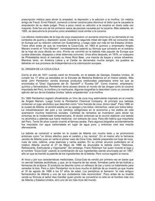 prescripción médica para aliviar la ansiedad, la depresión y la adicción a la morfina. Un médico
amigo de Freud, Ernst Fleisch, comenzó a tomar cocaína para disminuir el dolor que le causaba la
amputación de su dedo pulgar. Poco a poco creció su adicción a la cocaína en dosis cada vez
mayores. Este fue uno de los primeros casos de psicosis causada por la cocaína. Más adelante, en
1905, se descubriría la procaína como anestésico local similar a la cocaína.
Los efectos medicinales de la hoja de coca ocasionaron un aumento enorme en su demanda en los
contextos de guerra y depresión social. Durante la segunda mitad del siglo XIX se consumió más
en Europa por su relación colonial con Sudamérica, y luego cada vez más en los Estados Unidos.
Trece años antes de que se inventara la Coca-Cola, en 1863 el químico y empresario Angelo
Mariani inventó el "Vino Mariani". Inmediatamente patentó su fórmula que consistía en el extracto
de la hoja de coca diluido en vino. Pronto se convirtió en la bebida más popular de Europa que
curaba dolencias, dispepsia y otras dolencias comunes. Unos años después, en 1876, un cuáquero
de Philadelphia lanzó al mercado su Hires Root Beer, una mezcla de bayas y raíces silvestres.
Mientras tanto, en América Latina y el Caribe se derramaba mucha sangre, los pueblos se
debatían en sus procesos de Independencia a la colonización europea.
EL ORIGEN DE LA COCA-COLA
Corría el año de 1831 cuando nació en Knoxville, en el estado de Georgia, Estados Unidos. Al
cumplir los 17 años ya estudiaba en la Escuela de Medicina Botánica en el mismo estado. Más
tarde John Pemberton vendía diversas productos medicinales patentados entre los que se
encontraba el "Gran Vigorizante del Dr. Sandorf" o "Eureka Oil". Como inventor, empresario,
químico y farmacéutico, Pemberton tenía acceso directo al mundo de las drogas como la cocaína
importada del Perú, la morfina y la marihuana. Algunas biografías lo describen como un coronel del
ejército del sur de los Estados Unidos “adicto empedernido” a la morfina.
En 1880 Pemberton registró oficialmente un Vino de coca muy estimulante inspirado en el invento
de Ángelo Mariani. Luego fundó la Pemberton Chemical Company. Al principio sus bebidas
contenían un jugo alcohólico que describió como "vino francés de coca, tónico ideal". Para 1886 en
la ciudad de Atlanta, el alcohol estaba en su apogeo y los bolos –borrachos- caían por todos lados.
La industrialización del país y los cambios vertiginosos en la economía y los estilos de vida
acarrearon muchos trastornos sociales. Cantidad de remedios se inventaron para aliviar los
síntomas de la modernidad norteamericana. Al doctor entonces se le ocurrió elaborar una bebida
no alcohólica y además que fuera medicinal, con extracto de coca. Para ello habría que importarla
del Perú. Tenía 54 años cuando inventó el famoso jarabe. Para algunos biógrafos accidentalmente
fue mezclada con agua carbonatada en lugar de agua pura, y entonces creó esa mezcla
efervescente.
La bebida se comenzó a vender en la ciudad de Atlanta con mucho éxito y se promocionó
entonces como "un tónico efectivo para el cerebro y los nervios". En el mismo año la farmacia
Jacobs de Atlanta puso en venta el primer vaso de Coca Cola, bebida preparada con hoja de coca,
nuez de cola, cafeína, unas esencias y varios aceites. En su primer anuncio publicitario en el
rotativo Atlanta Journal el 27 de Mayo de 1886 se anunciaba la bebida como "Deliciosa,
Refrescante, Estimulante y Vigorizante". Sin embargo, Frank Robinson fue quien inventó el logo y
el nombre “Coca-Cola” usando la combinación de sus ingredientes siendo anunciada así en 1887,
año en que se tramitó la patente de los ingredientes de la bebida. Pero nunca registró la marca.
Al inicio y por sus características medicinales, Coca-Cola se vendió por primera vez en bares que
no servían bebidas alcohólicas, y que, en la mayoría de las veces, formaban parte de las boticas y
farmacias de la época. El producto es descrito como un refresco de bar y como un tratamiento para
remediar la tisis. Pero a John Pemberton no le dura mucho el disfrute de su invento ya que muere
el 16 de agosto de 1888 a los 57 años de edad. Los periódicos le llamaron “el más antiguo
farmacéutico de Atlanta y uno de sus ciudadanos más reconocidos”. Poco antes de su muerte
vende su fórmula al señor Asa Candler quien pronto se convertiría no sólo en el hombre más rico
de Atlanta y Estados Unidos, sino uno de los más ricos del mundo.
 