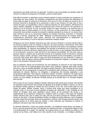 expulsiones que desde entonces ha generado. Cuando en las comunidades se plantean dejar de
consumir el refresco la pregunta es inmediata: ¿cuál es la alternativa?
Está difícil encontrar un alternativa porque también significa el agua purificada que el gobierno no
hace llegar por otros medios. Sin embargo, consideramos que para encontrar las alternativas el
primer paso es dejar de consumir la Coca-Cola. Pero así es en todo. El hábito de consumo de un
producto alimenta la necesidad de su producción y todo lo que conlleva. En este caso el uso y
control del agua, los ingredientes y toda su cadena productiva. En otras palabras, alimentamos el
mismo sistema capitalista, su sistema de producción pero al final de consumo. Se reproduce un
sistema si se le consume. El ciclo se puede romper por algún momento y es entonces que el
consumidor tiene la última palabra. Si no hay consumo, no hay producción. En otras palabra el
consumidor tiene también el poder de cambiar la realidad cambiando su consumo. La misma Coca-
Cola Femsa lo dice en su documento “Sistema de Calidad Coca-Cola, Evolución II, Principios
Políticas y Normas, septiembre de 1999”: “Mediante el perfeccionamiento de nuestros sistema,
continuaremos reduciendo estos costos. Haciendo eso incrementaremos la satisfacción de
nuestros consumidores, lo cual es vital para incrementar nuestras ventas”.
Chiapas es uno de los estados mexicanos que más consume refrescos y al mismo tiempo está en
los primeros lugares, junto con Oaxaca y Guerrero, de mayor pobreza y desnutrición. Pero difícil
será encontrar las alternativas si el refresco sigue al alcance de la mano y nos anestesia a pensar
otras posibilidades. En algunas comunidades han lanzado la prohibición de la Coca-Cola y han
recuperado el consumo del pozol, bebida hecha a base de maíz, lo que impactará favorablemente
en su producción, consumo y valor del maíz en las mismas comunidades. Por otro lado, para un
persona urbana o citadina que ha asumido el boicot le ha implicado acudir al mercado a comprar
limones, papaya, sandía, naranjas y otras frutas que provienen de las comunidades y que antes no
consumía, para poder darle sabor al agua que toma diariamente con sus alimentos y sustituir la
Coca-Cola. Esto de alguna manera permite recuperar la producción indígena y campesina, darle
valor a sus productos y hacerlos circular.
Pero la población urbana nos encontramos con otro obstáculo: el consumo en las mega tiendas.
Este es el caso de los supermercados como Sam’s Club, Chedraui, Gigante, entre otras muchas
que poco a poco se adueña Wal-Mart. Así llegó la tienda Chedraui a San Cristóbal de Las Casas
en este año. En su inauguración la mayoría de la población salió corriendo a comprar a la tienda
atiborrada de clientes. Mientras, los indígenas y campesinos del mercado esperaban a sus
compradores habituales. Para algunos “auténticos coletos” (el ladino “originario” del lugar) llenos
de discriminación y desprecio por los indígenas (que de ellos viven porque el turismo viene a verlos
a ellos, no a los coletos), se llenaron de júbilo porque ya no tendrán que ir al “mercado indígena
lleno de lodo”.
Pero lo peor es que muchos indígenas también atiborraron esta tienda para comprar más baratos
los productos que provienen del mercado de abastos de la Ciudad de México y éstos a su vez de
los Estados Unidos, gracias al Tratado de Libre Comercio (TLC). Así, todo mundo salió con sus
bolsas de papas, tortillas, tomates, carne y muchas otras cosas que antes compraban en el
mercado local. Lo que para muchos significó la llegada del “desarrollo” a San Cristóbal de Las
Casas en Chiapas, para otros significará menos ventas de los productos del campo y un
aceleramiento de la migración campesina e indígena hacia la ciudad y más hacia los Estados
Unidos. Muchos dirán que no afecta en nada, pero los que ahora compran en Chedraui antes lo
hacían en otro lado. Y aunque de Estados Unidos nos llegan los pollos enfermos, carne congelada
por años y llena de hormonas, leche con excremento y moscas, maíz forrajero para las vacas y que
Maseca mezcla en la harina para las tortillas, y otros productos que deshecha el imperio, la
población cree que lo que viene de allá es mejor.
El alimento determina y marca las pautas culturales. Los indígenas mayas tienen sus fiestas en
torno a ciclo de siembra del maíz. Sus bebidas son entonces de maíz. La vestimenta refleja el maíz
y la biodiversidad de la región. Por ejemplo, las mujeres tienen en sus vestidos los dibujos y los
colores de las flores y del reflejo de la vida colorida de las montañas, y no reflejan camellos o
 