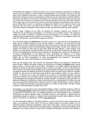 amenazaban con pegarnos, meternos al bote; a uno de mis compadres le quemaron su casita por
que el sí era muy cabrón, no como nosotros que aguantamos, y él se opuso y por eso un día que
salía a San Cristóbal le quemaron su casa, y cuando regresó estuvo llorando y muy triste por que
perdió todo. Después de eso nos amenazaron a todos los que nos oponíamos a comprar refresco.
Pensamos que mejor era salir de esa comunidad y nos venimos a esta comunidad, que todos los
que vivimos somos de paz, no peleamos pero tampoco tomamos Coca-Cola, sólo otros refrescos
como Pepsi, jugo, pero el jugo es muy caro, por eso mejor tomamos el pozolito que dios nos da y
que la Madre tierra nos da. La doctora que trabajaba en Mitzitón se dio cuenta de todo lo que
pasamos, ella nos curaba, nos daba dolor de Panza, los niños ya no querían comer, porque la
Coca-Cola enferma y da gastritis. Ahora estamos mejor y yo tenemos problemas entre nosotros.”
En otra región indígena de Los Altos de Chiapas los caciques indígenas que controlan la
distribución de la Coca-Cola amenazaron a la empresa con no dejarla entrar si les quitaba el
negocio de recibir el refresco y distribuirlo en las comunidades y sus tiendas. La Coca-Cola
pretendía llevar directamente el refresco a las tiendas y no dejarlos en las bodegas rurales que
luego son distribuidas, y así ahorrarse el pago por comisión.
En el municipio indígena de Chamula la Coca-Cola cuenta con un gran mercado. Su estrategia fue
lograr que el refresco invadiera la vida cultural, política y económica. La Coca-Cola ha sido
sustituida por el “posh” (bebida fermentada de maíz) en los rezos en el templo. Es la bebida de las
fiestas y de cualquier evento de las autoridades indígenas de la región. Se usa como medicina y su
botella es el florero en todo ritual ya sea boda, fiesta del santo patrono, o para venerar a los
difuntos. Las autoridades controlan también la venta de la Coca-Cola mientras que la Pepsi Cola
busca sus estrategias para introducir sus productos. Sin embargo esto sucede en todos lados. En
la cultura occidentalizada no hay fiestas de boda, quinceaños, de negocios; o en bailes,
restaurantes o bares; en reuniones informales, en marchas populares, en las reuniones de las
ONG’s que se dicen progresistas, en actos supuestamente muy culturales y de grandes
intelectuales, etc., que no se entienden si no hay Coca-Cola.
Pero hay otro ejemplo más. Areli Carreón de Greenpeace México nos comparte la narración de
Marco Antonio Tafolla, del pueblo indígena de Xoxocotla en el estado de Morelos quien cuenta
cómo sacaron a la Coca Cola de ese pueblo. “Xoxocotla es un pueblo indígena del Estado de
Morelos en donde es más fácil encontrar cerveza y refresco, que leche. Un día, la empresa Coca-
Cola le avisó a los dueños de las tienditas que si querían seguir vendiendo sus productos, tendrían
que dejar de vender los refrescos de Pepsi y de Boing. Esto no le gustó nada a nadie en el pueblo:
“¿Quién se cree que es la Coca-Cola para decidir lo que podemos vender y lo que vamos a
tomar?”, se decían unos a otros. Se reunieron en la plaza y en asamblea decidieron que esa
empresa no entraría a su comunidad. A partir de entonces, cada vez que veían llegar los camiones
de la refresquera se reunían para impedir su acceso al pueblo. La empresa no sólo renunció a su
pretensión (ilegal) de condicionar la venta de sus productos a la exclusividad de la oferta, sino que
tuvo que pedir perdón públicamente y financiar la pintura, toldos, refrigeradores, mesas y sillas de
todos los locales de Xoxocotla, para poder reiniciar sus ventas en ese pueblo. De todos modos
muchos en Xoxocotla dejaron de beber Coca Cola.”
El problema no es exclusivo de las comunidades indígenas. Bajo un contrato firmado en 1997, la
escuela Colorado Springs recibiría 8,4 millones de dólares en diez años para vender 70.000 cajas
de productos Coca-Cola al año. La compañía presionó a los administradores de la escuela a
incrementar las ventas dándoles mejor e ilimitado acceso a las máquinas y dejando que los
estudiantes bebiesen en clase. La compañía dijo que planeaba extender este modelo por toda la
nación. (The Nation, 27 septiembre, 1.999 en www.geoties.org)
En otra comunidad indígena en Chiapas decidieron no tomar Coca-Cola y buscar alternativas par
darle a los productos el valor que el TLC les ha robado porque no se pude competir con los
productos gringos altamente subsidiados. Antes veían hacia fuera y ahora su reto es ver hacia
dentro. Antes veían por todos lados las naranjas tiradas y pudriéndose, los limones olvidados como
alfombras en los patios traseros, la pulpa de los mangos derritiéndose y la desnutrición infantil en
 