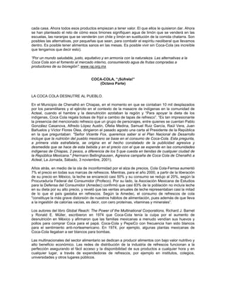 cada casa. Ahora todos esos productos empiezan a tener valor. El que ellos le quisieron dar. Ahora
se han planteado el reto de cómo esos limones signifiquen agua de limón que se venderá en las
escuelas, las naranjas que se venderán con chile y limón en sustitución de la comida chatarra. Son
posibles las alternativas, por pequeñas que sean, para combatir el espíritu neoliberal que llevamos
dentro. Es posible tener alimentos sanos en las mesas. Es posible vivir sin Coca-Cola (es increíble
que tengamos que decir esto).
“Por un mundo saludable, justo, equitativo y en armonía con la naturaleza. Las alternativas a la
Coca Cola son el fomento al mercado interno, consumiendo agua de frutas compradas a
productores de su bioregión”: www.raj.org.mx
COCA-COLA, “¡Súfrela!”
(Octava Parte)
LA COCA COLA DESNUTRE AL PUEBLO.
En el Municipio de Chenalhó en Chiapas, en el momento en que se contaban 10 mil desplazados
por los paramilitares y el ejército en el contexto de la masacre de indígenas en la comunidad de
Acteal, cuando el hambre y la desnutrición azotaban la región y “Para apoyar la dieta de los
indígenas, Coca Cola regala bolsas de frijol a cambio de tapas de refresco”. “Es tan impresionante
la presencia del mencionado refresco que un grupo de personajes, entre quienes se cuentan Pablo
González Casanova, Alfredo López Austin, Ofelia Medina, Samuel Ruiz García, Raúl Vera, Juan
Bañuelos y Víctor Flores Olea, dirigieron el pasado agosto una carta al Presidente de la República
en la que preguntaban: "Señor Vicente Fox, queremos saber si el Plan Nacional de Desarrollo
incluye que la nutrición del pueblo mexicano se base en el consumo de Coca-Cola. Esta pregunta,
a primera vista estrafalaria, se origina en el hecho constatado de la publicidad agresiva y
desmedida que se hace de esta bebida y en el precio con el que se expende en las comunidades
indígenas de Chiapas, 2 pesos, a diferencia de los 5 que cuesta en tiendas de cualquier ciudad de
la República Mexicana." (Hermann Bellinghausen, Agresiva campaña de Coca Cola de Chenalhó a
Acteal, La Jornada, Sábado, 3 noviembre, 2001).
Años atrás, en medio de la ola de inconformidad por el alza de precios, Cola Cola-Femsa aumentó
7% el precio en todas sus marcas de refrescos. Mientras, para el año 2000, a partir de la liberación
de su precio en México, la leche se encareció casi 50% y su consumo se redujo al 20%, según la
Procuraduría Federal del Consumidor (Profeco). Por su lado, la Asociación Mexicana de Estudios
para la Defensa del Consumidor (Amedec) confirmó que casi 83% de la población no incluía leche
en su dieta por su alto precio, y reveló que las ventas anuales de leche representaban casi la mitad
de lo que el país gastaba en refrescos. Según la Amedec, el consumo de refrescos de cola
"constituye la más grave distorsión de nuestros hábitos de alimentación, pues además de que lleva
a la ingestión de calorías vacías, es decir, con cero proteínas, vitaminas y minerales”.
Los autores del libro Global Reach: The Power of the Multinational Corporations, Richard J. Barnet
y Ronald E. Müller, escribieron en 1974 que Coca-Cola tenía la culpa por el aumento de
desnutrición en México y afirmaron que las familias mexicanas a menudo vendían sus huevos y
pollos para comprar Coca para el papá. Coca-Cola y PepsiCo con frecuencia han sido blancos
para el sentimiento anti-norteamericano. En 1974, por ejemplo, algunas plantas mexicanas de
Coca-Cola llegaban a ser blancos para bombas.
Las multinacionales del sector alimentario se dedican a producir alimentos con bajo valor nutritivo y
alto beneficio económico. Las redes de distribución de la industria de refrescos funcionan a la
perfección asegurando el fácil acceso y la disponibilidad de sus productos a cualquier hora y en
cualquier lugar, a través de expendedoras de refrescos, por ejemplo en institutos, colegios,
universidades y otros lugares públicos.
 