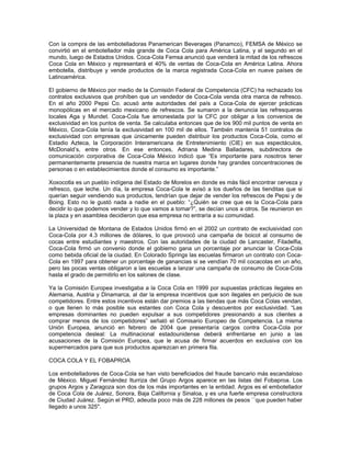 Con la compra de las embotelladoras Panamerican Beverages (Panamco), FEMSA de México se
convirtió en el embotellador más grande de Coca Cola para América Latina, y el segundo en el
mundo, luego de Estados Unidos. Coca-Cola Femsa anunció que venderá la mitad de los refrescos
Coca Cola en México y representará el 40% de ventas de Coca-Cola en América Latina. Ahora
embotella, distribuye y vende productos de la marca registrada Coca-Cola en nueve países de
Latinoamérica.
El gobierno de México por medio de la Comisión Federal de Competencia (CFC) ha rechazado los
contratos exclusivos que prohíben que un vendedor de Coca-Cola venda otra marca de refresco.
En el año 2000 Pepsi Co. acusó ante autoridades del país a Coca-Cola de ejercer prácticas
monopólicas en el mercado mexicano de refrescos. Se sumaron a la denuncia las refresqueras
locales Aga y Mundet. Coca-Cola fue amonestada por la CFC por obligar a los convenios de
exclusividad en los puntos de venta. Se calculaba entonces que de los 900 mil puntos de venta en
México, Coca-Cola tenía la exclusividad en 100 mil de ellos. También mantenía 51 contratos de
exclusividad con empresas que únicamente pueden distribuir los productos Coca-Cola, como el
Estadio Azteca, la Corporación Interamericana de Entretenimiento (CIE) en sus espectáculos,
McDonald’s, entre otros. En ese entonces, Adriana Medina Balladares, subdirectora de
comunicación corporativa de Coca-Cola México indicó que “Es importante para nosotros tener
permanentemente presencia de nuestra marca en lugares donde hay grandes concentraciones de
personas o en establecimientos donde el consumo es importante.”
Xoxocotla es un pueblo indígena del Estado de Morelos en donde es más fácil encontrar cerveza y
refresco, que leche. Un día, la empresa Coca-Cola le avisó a los dueños de las tienditas que si
querían seguir vendiendo sus productos, tendrían que dejar de vender los refrescos de Pepsi y de
Boing. Esto no le gustó nada a nadie en el pueblo: “¿Quién se cree que es la Coca-Cola para
decidir lo que podemos vender y lo que vamos a tomar?”, se decían unos a otros. Se reunieron en
la plaza y en asamblea decidieron que esa empresa no entraría a su comunidad.
La Universidad de Montana de Estados Unidos firmó en el 2002 un contrato de exclusividad con
Coca-Cola por 4.3 millones de dólares, lo que provocó una campaña de boicot al consumo de
cocas entre estudiantes y maestros. Con las autoridades de la ciudad de Lancaster, Filadelfia,
Coca-Cola firmó un convenio donde el gobierno gana un porcentaje por anunciar la Coca-Cola
como bebida oficial de la ciudad. En Colorado Springs las escuelas firmaron un contrato con Coca-
Cola en 1997 para obtener un porcentaje de ganancias si se vendían 70 mil cocacolas en un año,
pero las pocas ventas obligaron a las escuelas a lanzar una campaña de consumo de Coca-Cola
hasta el grado de permitirlo en los salones de clase.
Ya la Comisión Europea investigaba a la Coca Cola en 1999 por supuestas prácticas ilegales en
Alemania, Austria y Dinamarca, al dar la empresa incentivos que son ilegales en perjuicio de sus
competidores. Entre estos incentivos están dar premios a las tiendas que más Coca Colas vendan,
o que llenen lo más posible sus estantes con Coca Cola y descuentos por exclusividad. “Las
empresas dominantes no pueden expulsar a sus competidores presionando a sus clientes a
comprar menos de los competidores” señaló el Comisario Europeo de Competencia. La misma
Unión Europea, anunció en febrero de 2004 que presentaría cargos contra Coca-Cola por
competencia desleal: La multinacional estadounidense deberá enfrentarse en junio a las
acusaciones de la Comisión Europea, que le acusa de firmar acuerdos en exclusiva con los
supermercados para que sus productos aparezcan en primera fila.
COCA COLA Y EL FOBAPROA
Los embotelladores de Coca-Cola se han visto beneficiados del fraude bancario más escandaloso
de México. Miguel Fernández Iturriza del Grupo Argos aparece en las listas del Fobaproa. Los
grupos Argos y Zaragoza son dos de los más importantes en la entidad. Argos es el embotellador
de Coca Cola de Juárez, Sonora, Baja California y Sinaloa, y es una fuerte empresa constructora
de Ciudad Juárez. Según el PRD, adeuda poco más de 228 millones de pesos ``que pueden haber
llegado a unos 325''.
 