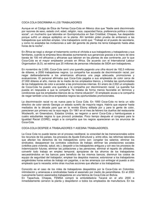 COCA COLA DISCRIMINA A LOS TRABAJADORES
Aunque en el Código de Ética de Femsa Coca-Cola en México dice que “Nadie será discriminado
por razones de sexo, estado civil, edad, religión, raza, capacidad física, preferencia política o clase
social”, un muchacho que laboraba en Quimiproductos en San Cristóbal, Chiapas, fue despedido
porque sufrió un ataque epiléptico en la planta. Ahí también piden prueba de embarazo a las
trabajadoras que solicitan empleo. Una trabajadora contó que: “Trabajé en el puesto de secretaria,
y como no aceptaba las invitaciones a salir del gerente de planta me tenía trabajando hasta altas
horas de la noche”.
En África se negó a otorgar el tratamiento contra el vih/sida a sus trabajadores y trabajadoras y sus
familiares, cuando la empresa lleva décadas aumentando sus ganancias gracias a la mano de obra
barata de 100 mil africanos y africanas que laboran en las plantas de ese continente, por lo que
Coca-Cola es el mayor empleador privado en África. De acuerdo con el International Labour
Organisation (ILO), se estima que 20 millones de personas infectadas de SIDA son trabajadores.
En noviembre de 2.000, Coca-Cola cerró una querella pagando una cifra récord de 192,5 millones
de dólares, a 2000 trabajadores negros. La compañía fue acusada de discriminación racial, por
negar deliberadamente a los americanos africanos una paga adecuada, promociones y
evaluaciones. El personal afirmaba que Coca-Cola pagaba a sus empleados de color cerca de
27.000 dólares al año, menos de la media de los empleados blanco, y limitaba las oportunidades
de los trabajadores de color a acceder a las promociones internas. En enero de 2,002 un empleado
de Coca-Cola ha puesto una querella a la compañía por discriminación racial. La querella fue
puesta en respuesta a que la compañía "le trataba de forma menos favorable en términos y
condiciones que los empleados blancos de su misma situación". El empleado acusa a la compañía
de negar también a los otros empleados negros las oportunidades promocionales.
La discriminación racial no es nueva para la Coca Cola. En 1950 Coca-Cola no tenía un sólo
directivo de color siendo Georgia un estado sureño de mayoría negra. Habría que esperar hasta
mediados de la década para que en la revista Ebony editada por y para la gente de color,
parecieran por primera vez la raza negra. En 1961 en el mes de febrero los dueños del restaurante
Woolworth, en Greensboro, Estados Unidos, se negaron a servir Coca-Cola y hamburguesas a
cuatro estudiantes negros lo que provocó protestas. Poco tiempo después el congreso para la
Igualdad Racial (CORE), exigió a la compañía que los negros aparecieran en los anuncios de
Coca-Cola.
COCA-COLA DESPIDE A TRABAJADORES Y ASESINA TRABAJADORES.
La Coca Cola no puede leerse sin el proceso neoliberal, la voracidad de las transnacionales sobre
los recursos de los países, los procesos de Ajuste Estructural y, entre ellos, las reformas laborales
que afectan los derechos de los trabajadores como son: congelar los salarios; eliminar los
sindicatos; desaparecer los contratos colectivos de trabajo; eliminar las prestaciones sociales
(créditos para vivienda, salud, etc.); despedir a los trabajadores antiguos y con eso los procesos de
indemnización futuras; eliminar las jubilaciones y las pensiones; eliminar el reparto de utilidades;
convertir todo trabajo en empleo temporal; apropiarse de los ahorros de los trabajadores
secuestrándolos en los bancos para beneficio de los mismos bancos; disminuir los costos de
equipo de seguridad del trabajador; emplear los despidos masivos; extorsionar a los trabajadores
exigiéndoles horas extras de trabajo sin pagarlas, o se les amenaza con entregar el puesto a otro
empleado que lo necesita; entre otras muchas acciones que afectan a los trabajadores.
Conocido es el caso de los miles de trabajadores despedidos por la Coca-Cola en Colombia,
intimidación y amenazas a sindicalistas hasta el asesinato por medio de paramilitares. En el 2003
nuevamente fueron asesinados trabajadores en una fabrica de Coca-Cola en Bolivia.
En Tapachula, Chiapas, FEMSA compró la embotelladora Tacaná en el año 2000 e
inmediatamente cerraron la planta y despidieron a todos los empleados de manufactura. En los
 