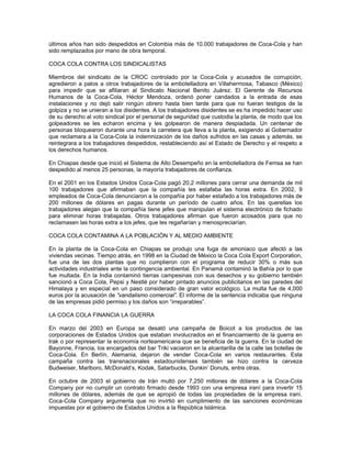 últimos años han sido despedidos en Colombia más de 10.000 trabajadores de Coca-Cola y han
sido remplazados por mano de obra temporal.
COCA COLA CONTRA LOS SINDICALISTAS
Miembros del sindicato de la CROC controlado por la Coca-Cola y acusados de corrupción,
agredieron a palos a otros trabajadores de la embotelladora en Villahermosa, Tabasco (México)
para impedir que se afiliaran al Sindicato Nacional Benito Juárez. El Gerente de Recursos
Humanos de la Coca-Cola, Héctor Mendoza, ordenó poner candados a la entrada de esas
instalaciones y no dejó salir ningún obrero hasta bien tarde para que no fueran testigos de la
golpiza y no se unieran a los disidentes. A los trabajadores disidentes se es ha impedido hacer uso
de su derecho al voto sindical por el personal de seguridad que custodia la planta, de modo que los
golpeadores se les echaron encima y les golpearon de manera despiadada. Un centenar de
personas bloquearon durante una hora la carretera que lleva a la planta, exigiendo al Gobernador
que reclamara a la Coca-Cola la indemnización de los daños sufridos en las casas y además, se
reintegrara a los trabajadores despedidos, restableciendo así el Estado de Derecho y el respeto a
los derechos humanos.
En Chiapas desde que inició el Sistema de Alto Desempeño en la embotelladora de Femsa se han
despedido al menos 25 personas, la mayoría trabajadores de confianza.
En el 2001 en los Estados Unidos Coca-Cola pagó 20,2 millones para cerrar una demanda de mil
100 trabajadores que afirmaban que la compañía les estafaba las horas extra. En 2002, 9
empleados de Coca-Cola denunciaron a la compañía por haber estafado a los trabajadores más de
200 millones de dólares en pagas durante un período de cuatro años. En las querellas los
trabajadores alegan que la compañía tiene jefes que manipulan el sistema electrónico de fichado
para eliminar horas trabajadas. Otros trabajadores afirman que fueron acosados para que no
reclamasen las horas extra a los jefes, que les regañarían y menospreciarían.
COCA COLA CONTAMINA A LA POBLACIÓN Y AL MEDIO AMBIENTE
En la planta de la Coca-Cola en Chiapas se produjo una fuga de amoniaco que afectó a las
viviendas vecinas. Tiempo atrás, en 1998 en la Ciudad de México la Coca Cola Export Corporation,
fue una de las dos plantas que no cumplieron con el programa de reducir 30% o más sus
actividades industriales ante la contingencia ambiental. En Panamá contaminó la Bahía por lo que
fue multada. En la India contaminó tierras campesinas con sus desechos y su gobierno también
sancionó a Coca Cola, Pepsi y Nestlé por haber pintado anuncios publicitarios en las paredes del
Himalaya y en especial en un paso considerado de gran valor ecológico. La multa fue de 4,000
euros por la acusación de “vandalismo comercial”. El informe de la sentencia indicaba que ninguna
de las empresas pidió permiso y los daños son “irreparables”.
LA COCA COLA FINANCIA LA GUERRA
En marzo del 2003 en Europa se desató una campaña de Boicot a los productos de las
corporaciones de Estados Unidos que estaban involucrados en el financiamiento de la guerra en
Irak o por representar la economía norteamericana que se beneficia de la guerra. En la ciudad de
Bayonne, Francia, los encargados del bar Triki vaciaron en la alcantarilla de la calle las botellas de
Coca-Cola. En Berlín, Alemania, dejaron de vender Coca-Cola en varios restaurantes. Esta
campaña contra las transnacionales estadounidenses también se hizo contra la cerveza
Budweiser, Marlboro, McDonald’s, Kodak, Satarbucks, Dunkin’ Donuts, entre otras.
En octubre de 2003 el gobierno de Irán multó por 7,250 millones de dólares a la Coca-Cola
Company por no cumplir un contrato firmado desde 1993 con una empresa iraní para invertir 15
millones de dólares, además de que se apropió de todas las propiedades de la empresa iraní.
Coca-Cola Company argumenta que no invirtió en cumplimiento de las sanciones económicas
impuestas por el gobierno de Estados Unidos a la República Islámica.
 
