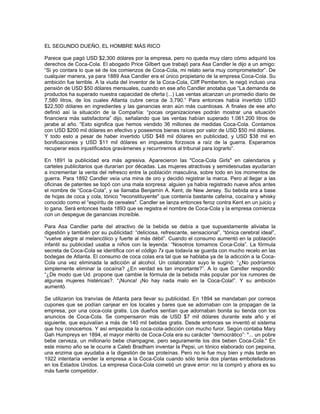 EL SEGUNDO DUEÑO, EL HOMBRE MÁS RICO
Parece que pagó USD $2,300 dólares por la empresa, pero no queda muy claro cómo adquirió los
derechos de Coca-Cola. El abogado Price Gilbert que trabajó para Asa Candler le dijo a un amigo:
“Si yo contara lo que sé de los comienzos de Coca-Cola, mi relato sería muy comprometedor”. De
cualquier manera, ya para 1889 Asa Candler era el único propietario de la empresa Coca-Cola. Su
ambición fue terrible. A la viuda del inventor de la Coca-Cola, Cliff Pemberton, le negó incluso una
pensión de USD $50 dólares mensuales, cuando en ese año Candler anotaba que “La demanda de
productos ha superado nuestra capacidad de oferta (...) Las ventas alcanzan un promedio diario de
7,580 litros, de los cuales Atlanta cubre cerca de 3,790.” Para entonces había invertido USD
$22,500 dólares en ingredientes y las ganancias eran aún más cuantiosas. A finales de ese año
definió así la situación de la Compañía: “pocas organizaciones podrán mostrar una situación
financiera más satisfactoria” dijo, señalando que las ventas habían superado 1.061.200 litros de
jarabe al año. “Esto significa que hemos vendido 36 millones de medidas Coca-Cola. Contamos
con USD $200 mil dólares en efectivo y poseemos bienes raíces por valor de USD $50 mil dólares.
Y todo esto a pesar de haber invertido USD $48 mil dólares en publicidad, y USD $38 mil en
bonificaciones y USD $11 mil dólares en impuestos forzosos a raíz de la guerra. Esperamos
recuperar esos injustificados gravámenes y recurriremos al tribunal para lograrlo”.
En 1891 la publicidad era más agresiva. Aparecieron las "Coca-Cola Girls" en calendarios y
carteles publicitarios que durarían por décadas. Las mujeres atractivas y semidesnudas ayudarían
a incrementar la venta del refresco entre la población masculina, sobre todo en los momentos de
guerra. Para 1892 Candler veía una mina de oro y decidió registrar la marca. Pero al llegar a las
oficinas de patentes se topó con una mala sorpresa: alguien ya había registrado nueve años antes
el nombre de “Coca-Cola”, y se llamaba Benjamín A. Kent, de New Jersey. Su bebida era a base
de hojas de coca y cola, tónico "reconstituyente" que contenía bastante cafeína, cocaína y whisky
conocido como el “espíritu de cereales". Candler se lanza entonces feroz contra Kent en un juicio y
lo gana. Será entonces hasta 1893 que se registra el nombre de Coca-Cola y la empresa comienza
con un despegue de ganancias increíble.
Para Asa Candler parte del atractivo de la bebida se debía a que supuestamente aliviaba la
digestión y también por su publicidad: “deliciosa, refrescante, sensacional”, “tónica cerebral ideal”,
“vuelve alegre al melancólico y fuerte al más débil”. Cuando el consumo aumentó en la población
infantil su publicidad usaba a niños con la leyenda: “Nosotros tomamos Coca-Cola”. La fórmula
secreta de Coca-Cola se identifica con el código 7x que todavía se guarda con mucho recelo en las
bodegas de Atlanta. El consumo de coca colas era tal que se hablaba ya de la adicción a la Coca-
Cola una vez eliminada la adicción al alcohol. Un colaborador suyo le sugirió: “¿No podríamos
simplemente eliminar la cocaína? ¿En verdad es tan importante?”. A lo que Candler respondió:
“¿De modo que Ud. propone que cambie la fórmula de la bebida más popular por los rumores de
algunas mujeres histéricas?. “¡Nunca! ¡No hay nada malo en la Coca-Cola!”. Y su ambición
aumentó.
Se utilizaron los tranvías de Atlanta para llevar su publicidad. En 1894 se mandaban por correos
cupones que se podían canjear en los locales y bares que se adornaban con la propagan de la
empresa, por una coca-cola gratis. Los dueños sentían que adornaban bonita su tienda con los
anuncios de Coca-Cola. Se compensaron más de USD $7 mil dólares durante este año y el
siguiente, que equivalían a más de 140 mil bebidas gratis. Desde entonces se inventó el sistema
que hoy conocemos. Y así empezaba la coca-cola-adicción con mucho furor. Según contaba Mary
Gah Humpreys en 1894, el mayor mérito de Coca-Cola era su carácter “democrático”: "... un pobre
bebe cerveza, un millonario bebe champagne, pero seguramente los dos beben Coca-Cola." En
este mismo año se le ocurre a Caleb Bradham inventar la Pepsi, un tónico elaborado con pepsina,
una enzima que ayudaba a la digestión de las proteínas. Pero no le fue muy bien y más tarde en
1922 intentaría vender la empresa a la Coca-Cola cuando sólo tenía dos plantas embotelladoras
en los Estados Unidos. La empresa Coca-Cola cometió un grave error: no la compró y ahora es su
más fuerte competidor.
 