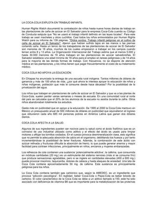 LA COCA-COLA EXPLOTA EN TRABAJO INFANTIL
Human Rights Watch documentó la contratación de niños hasta nueve horas diarias de trabajo en
las plantaciones de caña de azúcar en El Salvador para la empresa Coca-Cola cuando su Código
de Conducta estipula que “No se usará el trabajo infantil definido en las leyes locales”. Para este
trabajo se usan machetes y otros cuchillos. Casi todos los niños entrevistados por Human Rights
Watch para su informe de 139 páginas, "Oídos sordos: Trabajo infantil peligroso en el cultivo de
caña de azúcar en El Salvador", dijeron que habían sufrido tajos en las manos o las piernas
cortando caña. Hasta un tercio de los trabajadores de las plantaciones de azúcar de El Salvador
son menores de 18 años, muchos de los cuales empezaron a trabajar en los campos cuando
tenían entre 8 y 13 años. La Organización Internacional del Trabajo estima que al menos 5.000 y
hasta 30.000 menores de 18 años trabajan en las plantaciones de azúcar salvadoreñas. El
Salvador establece una edad mínima de 18 años para el empleo en tareas peligrosas y de 14 años
para la mayoría de las demás formas de trabajo. Con frecuencia, no se dispone de atención
médica en las plantaciones, y los niños tienen que pagar frecuentemente el costo de su tratamiento
médico.
COCA COLA NO APOYA LA EDUCACIÓN.
En Chiapas ha anunciado la entrega de una escuela rural indígena. Tantos millones de dólares de
ganancia y más de 100 años de vida, ¿por qué ahora le interesa apoyar la educación de niños y
niñas indígenas, población que más le consume desde hace décadas? Por la posibilidad de la
privatización del agua.
Los niños que trabajan en plantaciones de caña de azúcar en El Salvador y que va a las plantas de
Coca-Cola, suelen perder varias semanas o meses de escuela. En una comunidad rural al norte
del país se calculaba que el 20% de los alumnos de la escuela no asistía durante la zafra. Otros
niños abandonaban totalmente los estudios.
Gasta más en publicidad que en apoyo a la educación. De 1995 al 2000 la Coca-Cola mantuvo en
México un presupuesto anual de 500 millones de dólares en publicidad que equivalieron al ingreso
que obtuvieron cada año 685 mil personas pobres en América Latina que ganan dos dólares
diarios.
COCA COLA AFECTA A LA SALUD.
Algunos de sus ingredientes pueden ser nocivos para tu salud como el ácido fosfórico que es un
corrosivo de uso industrial utilizado como aditivo y el efecto del ácido es usado para limpiar
motores o aflojar los tornillos oxidados. En el cuerpo provoca desmineralización ósea, esto significa
que no permite la adecuada absorción de calcio en el organismo, debilitando los huesos y por tanto
incrementándose la posibilidad de tener fracturas. Además, la combinación de este ácido con
azúcar refinada y fructuosa dificulta la absorción de hierro, lo que puede generar anemia y mayor
facilidad para contraer infecciones, principalmente en niños, ancianos y mujeres embarazadas.
Los refrescos de cola contienen una sustancia ‘potencialmente adictiva’, la cafeína, que consumida
en módicas cantidades (20 mg.) es un estimulante del sistema nervioso (más si se consume frío)
que produce sensaciones agradables, pero si se ingiere en cantidades elevadas (400 a 600 mg.)
puede provocar insomnio, taquicardia, dolores de cabeza y hasta ataques de ansiedad. Una lata de
Coca Cola contiene aproximadamente 50 mg. de cafeína. Esta sustancia es principalmente
peligrosa para los niños.
La Coca Cola contiene también gas carbónico que, según la AMEDEC, es un ingrediente que
provoca “adicción psicológica”. En realidad, beber Coca-Cola o Pepsi-Cola es beber bióxido de
carbono. El color característico de la Coca Cola se debe a un aditivo llamado e-150, este ha sido
asociado con deficiencia de vitamina B6 que es importante para la metabolización de las proteínas
 