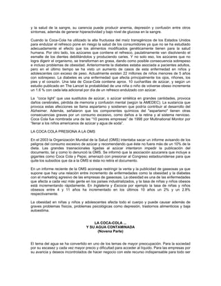 y la salud de la sangre, su carencia puede producir anemia, depresión y confusión entre otros
síntomas, además de generar hiperactividad y bajo nivel de glucosa en la sangre.
Cuando la Coca-Cola ha utilizado la alta fructuosa del maíz transgénicos de los Estados Unidos
para endulzar el refresco pone en riesgo la salud de los consumidores ya que no se ha estudiado
adecuadamente el efecto que los alimentos modificados genéticamente tienen para la salud
humana. Por otro lado, los azúcares que contiene el refresco, paulatinamente van disolviendo el
esmalte de los dientes debilitándolos y produciendo caries. Y no solo eso, los azúcares que no
logra digerir el organismo, se transforman en grasa, dando como posible consecuencia sobrepeso
e incluso problemas de obesidad. Anteriormente la diabetes estaba asociada a pacientes adultos,
pero en el último tiempo se ha visto un aumento de casos de esta enfermedad en niños y
adolescentes con exceso de peso. Actualmente existen 22 millones de niños menores de 5 años
con sobrepeso. La diabetes es una enfermedad que afecta principalmente los ojos, riñones, los
pies y el corazón. Una lata de Coca-Cola contiene aprox. 10 cucharillas de azúcar, y según un
estudio publicado en The Lancet la probabilidad de una niña o niño de volverse obeso incrementa
un 1.6 % con cada lata adicional por día de un refresco endulzado con azúcar.
La “coca light” que usa sustitutos de azúcar, o azúcar sintética en grandes cantidades, provoca
daños cerebrales, pérdida de memoria y confusión mental (según la AMEDEC). La sustancia que
provoca estas afecciones se llama aspartamo y sostienen que podría contribuir al desarrollo del
Alzheimer. Además, señalaron que los componentes químicos del "aspartamo" tienen otras
consecuencias graves por un consumo excesivo, como daños a la retina y al sistema nervioso.
Coca Cola fue nombrada una de las “10 peores empresas” de 1998 por Multinational Monitor por
“llenar a los niños americanos de azúcar y agua de soda”.
LA COCA COLA PRESIONA A LA OMS
En el 2003 la Organización Mundial de la Salud (OMS) intentaba sacar un informe avisando de los
peligros del consumo excesivo de azúcar y recomendando que éste no fuera más de un 10% de la
dieta. Las grandes trasnacionales ligadas al azúcar intentaron impedir la publicación del
documento, tal y como lo denunció la OMS. Se informó que la asociación azucarera que incluye a
gigantes como Coca Cola y Pepsi, amenazó con presionar al Congreso estadounidense para que
quite los subsidios que da a la OMS si ésta no retira el documento.
En un informe reciente de la OMS aconseja restringir la venta y la publicidad de gaseosas ya que
supone que hay una relación entre incremento de enfermedades como la obesidad y la diabetes
con el marketing agresivo de las empresas de gaseosas. La obesidad es una de las enfermedades
que afecta a cada vez más gente en los países industrializados, y la tasa de niñas y niños obesos
está incrementando rápidamente. En Inglaterra y Escocia por ejemplo la tasa de niñas y niños
obsesos entre 4 y 11 años ha incrementado en los últimos 10 años un 2% y un 2.8%
respectivamente.
La obesidad en niñas y niños y adolescentes afecta todo el cuerpo y puede causar además de
graves problemas físicos, problemas psicológicas como depresión, trastornos alimenticios y baja
autoestima.
LA COCA-COLA ...
Y SU AGUA CONTAMINADA
(Novena Parte)
El tema del agua se ha convertido en uno de los temas de mayor preocupación. Para la sociedad
por su escasez y cada vez mayor precio y dificultad para acceder al líquido. Para las empresas por
su avaricia y deseos incontrolados de hacer negocio con este recurso indispensable para todo ser
 
