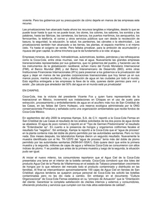 viviente. Para los gobiernos por su preocupación de cómo dejarle en manos de las empresas este
recurso.
Las privatizaciones han abarcado hasta ahora los recursos tangibles e intangibles, desde lo que se
puede tocar hasta lo que no se puede tocar, los olores, los colores, los sabores, los sonidos y las
palabras, hasta las fábricas, las carreteras, los bancos, los puertos marítimos, los aeropuertos, los
ferrocarriles, la telefonía, el correo y otros servicios públicos que van desde la recolección de
basura, la seguridad, la educación, la salud, los panteones, las cárceles o la electricidad... Las
privatizaciones también han alcanzado a las tierras, las plantas, el espacio marítimo o el mismo
cielo. Ya hasta el oxígeno se vende. Pero faltaba privatizar, para la ambición de acumulación y
riqueza del gran capital, la ultima trinchera que le da fundamento a la vida: el agua.
Empresas mineras, de aluminio, hidroeléctricas, automotrices, textiles, petroleras y las refresqueras
como la Coca-Cola, entre otras muchas, van tras el agua. Nuevamente las grandes empresas
transnacionales representadas por sus gobiernos, que no gobiernos del pueblo, y haciendo uso de
los instrumentos de la globalización neoliberal, echan mano del Fondo Monetario Internacional
(FMI), el Banco Mundial (BM) y del Banco Interamericano de Desarrollo (BID), entre otras
Instituciones Financieras Internacionales (IFI’s) para presionar a los gobiernos a la privatización del
agua y dejar en manos de las grandes corporaciones trasnacionales que hoy tienen ya en sus
manos pozos, mantos acuíferos, ríos y distribución de agua en las ciudades por todo el mundo.
Esto significa entregarle a las empresas la llave de la vida, quienes darán permiso para vivir y
existir. ¡Se calcula que alrededor del 50% del agua en el mundo está ya privatizada!
EN CHIAPAS.
Coca-Cola, tras la victoria del presidente Vicente Fox y quien fuera representante de la
trasnacional en México, incrementó sus instalaciones en Chiapas en el uso de suelo para
extracción, procesamiento y embotellamiento de agua en el acuífero más rico de San Cristóbal de
las Casas, en las faldas del Cerro Huitepec, una reserva ecológica administrada por la ONG
conservacionista Pronatura y señalada como una organización ambientalista que recibe fondos de
Coca-Cola México.
En septiembre del año 2000 la empresa Kampe, S.A. de C.V. reportó a la Coca-Cola Femsa en
San Cristóbal de Las Casas el resultado de los análisis solicitados de los dos pozos de agua donde
se abastece. El agua de pozo número 2 reportó en el “Tipo de Germen Predominante” el resultado
de “Enterobacter sp”. En cuanto a la presencia de hongos y organismos coliformes fecales el
resultado fue “negativo”. Sin embargo, Kampe le reportó a la Coca-Cola que el “agua de proceso”
en la planta contenía más del doble de plomo permitido por las autoridades sanitarias. Pero no hizo
nada. Dos meses después, los laboratorios Kampe dieron un segundo resultado. Nuevamente la
muestra identificada con el No. TK-12570 del “agua de proceso” tenía más del doble de plomo
permitido por las autoridades sanitarias (NOM-041-SSA1). Esto quiere decir que entre la primera
muestra y la segunda, millones de cajas de agua y refrescos Coca-Cola se consumieron con altos
índices de plomo. Y es posible que antes de la primera muestra y luego de la segunda, la situación
pudo ser igual.
Al iniciar el nuevo milenio, los consumidores reportaron que el Agua Ciel de la Coca-Cola
presentaba una lama en el interior de la botella cerrada. Coca-Cola corroboró que dos lotes del
producto Agua Ciel de la Planta de Villahermosa en el estado de Tabasco presentaban crecimiento
de hongos por lo que retiraron del mercado todo el producto contaminado y distribuido en las
tienditas. Al final se intercambiaron aproximadamente 100 cajas de Agua Ciel en tiendas de San
Cristóbal; algunos tenderos se quejaron porque personal de Coca-Cola les solicitó las botellas
contaminadas pero no les dio nada a cambio. Sin embargo en el documento “Cultura
Organizacional” de Coca-Cola Femsa establece en su “principio de Actuación” que la “Orientación
del cliente: Garantizar la completa satisfacción de clientes internos y externos y consumidores,
ofreciendo productos y servicios que cumplen con los más altos estándares de calidad”.
 