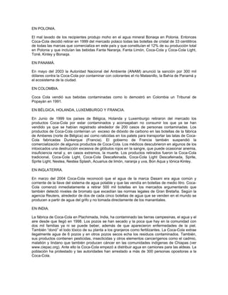 EN POLONIA.
El mal lavado de los recipientes produjo moho en el agua mineral Bonaqa en Polonia. Entonces
Coca-Cola decidió retirar en 1999 del mercado polaco todas las botellas de cristal de 33 centilitros
de todas las marcas que comercializa en este país y que constituían el 12% de su producción total
en Polonia y que incluían las bebidas Fanta Naranja, Fanta Limón, Coca-Cola y Coca-Cola Light,
Toné, Kinley y Bonaqa.
EN PANAMÁ.
En mayo del 2003 la Autoridad Nacional del Ambiente (ANAM) anunció la sanción por 300 mil
dólares contra la Coca-Cola por contaminar con colorantes el río Matasnillo, la Bahía de Panamá y
el ecosistema de la ciudad.
EN COLOMBIA.
Coca Cola vendió sus bebidas contaminadas como lo demostró en Colombia un Tribunal de
Popayán en 1991.
EN BÉLGICA, HOLANDA, LUXEMBURGO Y FRANCIA.
En Junio de 1999 los países de Bélgica, Holanda y Luxemburgo retiraron del mercado los
productos Coca-Cola por estar contaminados y aconsejaban no consumir los que ya se han
vendido ya que se habían registrado alrededor de 200 casos de personas contaminadas. Los
productos de Coca-Cola contenían un exceso de dióxido de carbono en las botellas de la fábrica
de Amberes (norte de Bélgica) así como raticidas en los palets para transportar las latas de Coca-
Cola fabricadas Dunkerque (Francia). El gobierno de Francia también suspendió la
comercialización de algunos productos de Coca-Cola. Los médicos descubrieron en algunos de los
intoxicados una destrucción excesiva de glóbulos rojos en la sangre, que puede ocasionar anemia,
insuficiencia renal y, en casos extremos, la muerte. Los productos retirados fueron la Coca-Cola
tradicional, Coca-Cola Light, Coca-Cola Descafeinada, Coca-Cola Light Descafeinada, Sprite,
Sprite Light, Nestea, Nestea Splash, Acuarius de limón, naranja y uva, Bon Aqua y tónica Kinley.
EN INGLATERRA.
En marzo del 2004 Coca-Cola reconoció que el agua de la marca Dasani era agua común y
corriente de la llave del sistema de agua potable y que las vendía en botellas de medio litro. Coca-
Cola comenzó inmediatamente a retirar 500 mil botellas en los mercados argumentando que
también detectó niveles de bromato que excedían las normas legales de Gran Bretaña. Según la
agencia Reuters, alrededor de dos de cada cinco botellas de agua que se venden en el mundo se
producen a partir de agua del grifo y no tomada directamente de los manantiales.
EN INDIA.
La fábrica de Coca-Cola en Plachimada, India, ha contaminado las tierras campesinas, el agua y el
aire desde que llegó en 1998. Los pozos se han secado y la poca que hay en la comunidad con
dos mil familias ya ni se puede beber, además de que aparecieron enfermedades de la piel.
También “donó” el lodo tóxico de su planta a los granjeros como fertilizantes. La Coca-Cola extrae
ilegalmente agua de 6 pozos y en otros pozos secos echa los residuos contaminados. También,
sus productos contienen pesticidas, insecticidas y otros elementos cancerígenos como el cadmio,
malatión y lindano que también producen cáncer en las comunidades indígenas de Chiapas (ver
www.ciepac.org). Ante ello la Coca-Cola empezó a distribuir agua en camiones para las aldeas. La
población ha protestado y las autoridades han arrestado a más de 300 personas opositoras a la
Coca-Cola.
 