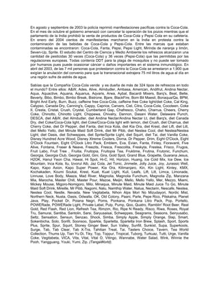 En agosto y septiembre de 2003 la policía reprimió manifestaciones pacíficas contra la Coca-Cola.
En el mes de octubre el gobierno amenazó con cancelar la operación de los pozos mientras que el
parlamento de la India prohibió la venta de productos de Coca-Cola y Pepsi Cola en su cafetería.
En enero del 2004 cientos de manifestantes marcharon en la India en protesta contra la
contaminación de las bebidas de Coca-Cola y Pepsi-Cola. Entre las marcas que estaban
contaminadas se encontraron: Coca-Cola, Fanta, Pepsi, Pepsi Light, Mirinda de naranja y limón,
Seven-Up, Sprite. El estudio del Centro de Ciencia y Medio Ambiente los refrescos alcanzaron una
cantidad de pesticidas 30 veces (Coca-Cola) y 36 veces (Pepsi-Cola) que las permitidas por las
regulaciones europeas. Todas contenía DDT para la plaga de mosquitos y no puede ser tomado
por humanos pues puede ocasionar cáncer o daños importantes en el sistema inmunológico. En
abril del 2003, de las 7 mil personas que protestaron contra la Coca-Cola se arrestaron a 1,900 que
exigían la anulación del convenio para que la transnacional extrajera 75 mil litros de agua al día en
una región sufre de estrés de agua.
Sabías que la Compañía Coca-Cola vende y es dueña de más de 324 tipos de refrescos en todo
el mundo? Entre ellos: A&W, Ades, Alive, Almdudler, Ambasa, American, Andifrut, Andina Nectar,
Aqua, Aquactive, Aquana, Aquarius, Aqvaris, Arwa, Aybal, Bacardi Mixers, Barq's, Beat, Belte,
Beverly, Bibo, Bimbo, Bimbo Break, Bistrone, Bjare, BlackFire, Bom Bit Maesil, Bonaqua/Qa, BPM,
Bright And Early, Burn, Buzz, caffeine free Coca-Cola, caffeine free Coke light/diet Coke, Cal King,
Calypso, Canada Dry, Canning's, Cappy, Caprice, Carvers, Ciel, Citra, Coca-Cola, Cocoteen, Coke
II, Cresta, Cristal, Crush, Crystal, Cumberland Gap, Chafresco, Chaho, Charrua, Cheers, Cherry
Coke, Chinotto, Chinotto Light, Chippewa, Chivalry, Dannon, Dasani Water, Delaware Punch,
DESCA, diet A&W, diet Almdudler, diet Andina Nectar/Andina Nectar Lt, diet Barq's, diet Canada
Dry, diet Coke/Coca-Cola light, diet Coke/Coca-Cola light with lemon, diet Crush, diet Charrua, diet
Cherry Coke, diet Dr Pepper, diet Fanta, diet Inca Kola, diet Kia Ora, diet Krest, diet Lift, diet Lilt,
diet Mello Yello, diet Minute Maid Soft Drink, diet Mr Pibb, diet Nestea Cool, diet Nestea/Nestea
Light, diet Oasis, diet Schweppes, diet Sprite/Sprite Light, diet Squirt, diet Tai, diet Vanilla Coke,
Disney Hundred Acre Wood, Disney Xtreme Coolers, Dorna, Dr Pepper, Drim, Eight O'Clock, Eight
O'Clock Fountain, Eight O'Clock Litro Pack, Emblem, Eva, Evian, Fanta, Finley, Fioravanti, Five
Alive, Fontana, Fraser & Neave, Freezits, Fresca, Frescolita, Freskyta, Frestea, Frisco, Frugos,
Fruit Labo, Fruit Tree , Fruitia, Fruitopia, Fruitopia Tea, Fruktime, Frutina, Frutonic, Funchum,
Georgia, Georgia Club, Georgia Gold, Gini, Gira, Gold Spot, Grand Blue, Grapette, Guarana Jesus,
H2OK, Hanul Yeon Cha, Hawai, Hi Spot, Hi-C, Hit, Horizon, Huang, Ice Cold Mix, Ice Dew, Ice
Mountain, Inca Kola, Itu, Izvorul Alb, Jaz Cola, Jet Tonic, Jinmeile, Jolly Juice, Joy, Jurassic Well,
Kapo, Kapo Axion, Kapo Super Power, Kia Ora, Kilimanjaro, Kin, Kin Light, Kinley, KMX,
Kochakaden, Koumi Soukai, Krest, Kuat, Kuat Light, Kuli, Leafs, Lift, Lilt, Limca, Limonade,
Linnuse, Love Body, Maaza, Mad River, Magnolia, Magnolia Funchum, Magnolia Zip, Manzana
Mia, Marocha, Master Chill, Master Pour, Mazoe, Meijin, Mello, Mello Yello, Mer, Mezzo, Miami,
Mickey Mouse, Migoro-Nomigoro, Milo, Minaqua, Minute Maid, Minute Maid Juice To Go, Minute
Maid Soft Drink, Mireille, Mr Pibb, Nagomi, Nalu, Namthip Water, Natua, Nectarin, Nescafe, Nestea,
Nestea Cool, Nestle, Nevada, New Vegitabeta, Nihon Alps Mori No Mizudayori, Nordic Mist,
Northern Neck, Nusta, Oasis, Odwalla, OK, Old Colony, Paani, Parle, Pepe Rico, Pilskalna, Planet
Java, Play, Pocket Dr, Poiana Negri, Poms, Ponkana, Ponkana Litro Pack, Pop, Portello,
POWERade, POWERade Light, Private Label, Pulp, Pump, Qoo, Quatro, Ramblin' Root Beer, Real
Gold, Red Flash, Red Lion, Refresh Tea, Rimzim, Rio, Ripe N Ready, Risco, Riwa, Roses, Royal
Tru, Samurai, Santiba, Santolin, Sarsi, Saryusaisai, Schweppes, Seagrams, Seasons, Seiryusabo,
Seltz, Sensation, Sensun, Senzao, Shock, Simba, Simply Apple, Simply Orange, Slap, Smart,
Sokenbicha, Solo, Sonfil, Soonsoo, Sparkle, Sparletta, Sparletta Iron Brew, Splash, Sport, Sports
Plus, Sprite, Spur, Squirt, Stoney Ginger Beer, Sun Valley, Sunfill, Sunkist, Supa, Superkools,
Surge, Tab, Tab Clear, Tab X-Tra, Tahitian Treat, Tai, Tasters Choice, Tavern, Tea World
Collection, Thums Up, Tian Yu Di, Tiky, Top, Toppur, Tropical, Tuborg, Turkuaz, Tutti, Urge, Vanilla
Coke, Vegitabeta, VICA, Vita, Vital, Vital O, Vitingo, Wannabe, Water Salad, Wink, Winnie the
Pooh, Yangguang, Youki, Yumi, Zip. (TangaWorld).
 