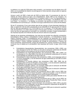 su gobierno a un costo de 2,054 pesos cada concesión, y con permisos que van desde cinco a 50
años y con la posibilidad de obtener una prórroga por el mismo período, aunque estén en regiones
con escasez de agua.
Aunque a partir del 2000 y hasta julio del 2003 se habían dado 10 concesiones de más de 4
millones de metros cúbicos de agua a las embotelladoras, desde 1994 se han otorgado a 16
embotelladoras alrededor de 27 concesiones en 10 estados y sobre 15 ríos: 5 en Aguascalientes; 2
en Zacatecas; 5 en Jalisco; 3 en Colima; 1 en Coahuila; 5 en Durango; 1 en Zacatecas; 3 en San
Luis Potosí; 1 en Guerrero y 1 en Morelia. La concesión más grande se otorgó en el 2001 a la
Embotelladora de Cuernavaca por 1,353,000 m3 de agua subterránea de la cuenca del Río Balsas.
De las 27 concesiones 19 son para extraer agua de las cuencas y 8 para descargar desechos en
ellas. La extracción total de estas concesiones es de ¡9,422,990 m3 de agua por año! (9 millones
422 mil, 990) que equivaldrían a 27,713,013,590 (27 mil 713 millones, 13 mil 590) latas de Coca
Cola. De otra forma, si un metro cúbico de agua (1m3) es igual a mil litros, y una persona necesita
tomar tres litros de agua diarios en promedio y en condiciones normales, el agua concesionada a
las empresas equivale a 8.6 millones de años de consumo diario de una persona.
Además de las siguientes embotelladoras, hay otras tres que también han adquirido concesiones:
Embotelladora Ameca (Jalisco), Embotelladora Coahuila (Coahuila), y la Embotelladora Gómez
Palacio (Coahuila). Estas 19 embotelladoras que han duplicado sus ganancias con la ayuda
gubernamental pertenecen al grupo Continental y los empresarios Purita Leonor Guillermo Prieto
Rivera y Robert J. Dotson Castrejón (presidenta del Consejo de Administración y Tesorero del
Grupo Continental, respectivamente), amigos del presidente Fox, quienes conectaron sus tuberías
al recurso hoy en disputa por la privatización más importante del mundo: el agua. Entre la lista
están:
1) Embotelladora Aguascalientes (Aguascalientes), dos concesiones (1994 y 2002), una
para descarga en el Río San Pedro y la otra para la extracción subterránea de 230,500
metros cúbicos (m3) de agua por año de la cuenca Lerma-Santiago.
2) Embotelladora Las Trojes (Aguascalientes), tres concesiones (1994, 1997 y 2000); una
de descarga en el río San Pedro y las otras dos de extracción subterránea en la cuenca
Lerma-Santiago por 420,000 m3 de agua cada una.
3) Embotelladora La Bufa (Zacatecas), dos concesiones (1998), una de descarga sobre el
río Arroyo Cieneguillas, y una de extracción de agua subterránea por 207,000 m3 sobre
la cuenca El Salado.
4) Embotelladora La Favorita (Jalisco), tres concesiones (1996, 1998, 1999); dos de
descarga sobre el Arroyo El Ahogado y Arroyo Ocotán, y una de extracción subterránea
por 600,000 m3 de agua de la cuenca Lerma-Santiago.
5) Embotelladora Zapopan (Jalisco), una concesión (2002) para la extracción de 600,000
m3 de agua subterránea de la cuenca Lerma-Santiago.
6) Embotelladora Los Altos (Jalisco), una concesión (1994) para la extracción subterránea
de 192,000 m3 de agua de la cuenca Lerma-Santiago.
7) Embotelladora Tecomán (Colima), tres concesiones (dos en 1994 y una en 1995); dos
son de descarga sobre el Canal Tecuanillo y Laguna de Cuyutlán; y una de extracción
de 1,200,000 m3 de agua subterránea de la cuenca Armería-Coahuayana.
8) Embotelladora Lagunera (Coahuila), una concesión (2002) para extraer 600,000 m3 de
agua subterránea de la cuenca Nazas-Aguanaval.
9) Embotelladora Guadiana (Durango), tres concesiones (dos en 1994 y una en 2002); las
tres para la extracción de agua subterránea de la cuenca Presidio-San Pedro, una por
50,000 m3, otra por 314,407 m3 y la tercera por 86,143 m3.
10) Embotelladora Guadalupe Victoria (Durango), dos concesiones (1994 y 2001); una para
descarga sobre el río Mezquital y la otra para la extracción subterránea de 460,908 m3
de agua de la cuenca Presidio-San Pedro.
11) Embotelladora Fresnillo (Zacatecas), una concesión (1995) para la extracción superficial
de 240,000 m3 de agua de la cuenca El Salado.
 