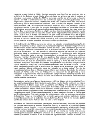 Llegamos en esta historia a 1895 y Candler anunciaba que Coca-Cola se vendía en todo el
territorio de los Estados Unidos. Cuatro años más tarde por primera vez sale el producto al
extranjero vendiéndose en Cuba. En 1897 se comienza a vender por primera vez en Hawai y
Canadá. En 1898 se distribuyeron más de un millón de objetos y artículos publicitarios con el
slogan "Beba Coca-Cola. Deliciosa y Refrescante". Entre 1894 y 1899 Candler abrió cinco nuevas
sucursales y fábricas elaboradoras del jarabe en Dallas, Chicago, Los Angeles, Filadelfia y una
oficina en Nueva York. Las ciudades de Philadelphia y Chicago a principios del siglo XX parecían
‘ciudades coca colas’ o sucursales del emporio. Su propaganda estaba por todos lados. Pero no
sólo la cultura, la ambición por la ganancia y la propaganda jugaron un papel clave para convertir a
la Coca-Cola en un emporio. También la religión, los ritos, el sentimiento de la religiosidad popular
local y universal. Desde la Coca-Cola entre los ritos de los indígenas Chamulas en Chiapas, hasta
Santa Claus en todo el mundo. Para ello tuvo un gran aliado: su hermano obispo de la Iglesia
Metodista, Warren Candler, quien le ayudó a identificar al capitalismo con la religión y el patriotismo
típico de la cultura norteamericana. Desde Bush hacia atrás, todo presidente norteamericano ha
logrado encender la pasión uniendo el patriotismo con Dios, con la religión.
El 28 de Diciembre de 1899 se reunieron por primera vez todos los empleados de la compañía. Un
total de 20 personas. El obispo presidía las reuniones con el personal de Coca-Cola para recibir el
adoctrinamiento. Coca-Cola era “¡una bebida enviada del cielo!”. Como “un misionero que va a una
tierra extranjera a enseñar los rudimentos de la fe, el hombre de Coca-Cola debe ser un individuo
práctico y emprendedor”. En 1904 escribió un libro donde afirmaba que Estados Unidos estaba
destinado a liderar el mundo debido a su religión renovadora: “El catolicismo ha hecho del Sur de
Europa y de América Latina lo que son; el protestantismo ha logrado algo diferente en Inglaterra,
Alemania, Holanda y Norteamérica. En otras palabras, Dios estaba de nuestro lado, al menos
sonreía a los norteamericanos que estaban haciendo dinero”. Entre los argumentos favoritos del
obispo Candler era que “las discrepancias entre el capital y la mano de obra han sido más
frecuentes en aquellas industria en las cuales los trabajadores de los pueblos no evangelizados de
Europa continental”. Aseguraba que los pastores eran esenciales en la era industrial: “Lo que
(ellos) han logrado para conciliar el antagonismo del sistema social y postergar, si no evitar, el
mayor desdoren laboral, difícilmente pueda ser valorado en su justa medida”. Por ello los
empleados de la Coca-Cola en Atlanta nunca se afiliaron a un sindicato. Durante las dos primeras
décadas, al menos hasta 1910, sus trabajadores no rebasarían las 30 personas y nunca
participaron en algún sindicato. Y es que los sindicatos siempre han sido el enemigo acérrimo de la
Compañía Coca-Cola, que la ha llevado incluso a ser acusada del asesinato de líderes sindicales
como lo veremos más adelante.
Asesorado por su hermano Warren, Asa entrego un millón de dólares a la Universidad de Emory
que luego fue trasladada de Oxford a Atlanta. Antes de su muerte, Candler contribuyó con más de
USD $8 millones de dólares a este centro universitario. Entre 1900 y 1910 Candler incrementó su
emporio empresarial. Su ambición y poder fueron desmedidos. Creó la Compañía de Inversiones
Candler y comenzó a adquirir bienes raíces en Atlanta. Construyó el Edificio Candler, de 17 pisos,
con seis ascensores, gárgolas artísticas, mármoles pulidos, maderas de caoba, bronces y grandes
candelabros de cristal. En la primera planta estaba el banco creado por Candler, el Central Bank
and Trust Corporation. En la piedra angular del edificio puso un cofre con su imagen y una botella
de Coca-Cola. Procuró la inmortalidad. Puso su nombre y presencia en todos los Estados Unidos,
levantando rascacielos en la ciudad de Kansas, Baltimore, Nueva York, todos llamados Edificio
Candler. La torre de Nueva York que daba a la calle 42 tenía 25 pisos.
A través de sus consorcios ferroviarios viajaba gratis en cualquier línea y procuraba que en todos
los vagones restaurantes se vendiera Coca-Cola. Cuando se desplomó el precio del algodón
construyó un enorme depósito y compró a los productores los excedentes a bajo precio. Cuando
mejoró el mercado lo vendió a buen precio incrementando sus ganancias. Durante la crisis de 1907
compró cuanta propiedad pudo y resistió a la crisis. En ese mismo año resistió a la campaña
liderada por la Asociación de Mujeres Cristianas por la Abstinencia, que argumentaban que un
soldado que bebiese 6 botellas al día de Coca-Cola, ingiere la misma cantidad de alcohol. Eso
 