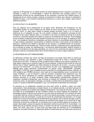 negocios; b) Preparada con un debido sentido de responsabilidad social y basada en principios de
honradez y buena fe; c) Comprobable y exenta de elementos que pudieran inducir a una
interpretación errónea de las características de los productos y servicios que FEMSA ofrece; d)
Respetuosa de los valores morales, evitando circunstancias no éticas que vulneren la integridad y
dignidad humana, o use símbolos culturalmente ofensivos a un sexo, raza, religión, clase social o
preferencia política.”
LA COCA-COLA Y EL MUNICIPIO.
Pero los negocios de la trasnacional no se logran solos. Requieren del contubernio con las
autoridades locales. En San Cristóbal de Las Casas es común escuchar en la población que la
empresa “donó” un Jeep último modelo al pasado alcalde municipal. Cierto o no, al menos el
testimonio de un trabajador fue que “En una ocasión invitamos al presidente municipal de San
Cristóbal de las Casas, Mariano Díaz y a su familia a una visita a la planta en donde se le dieron
souvenirs y recorridos guiados para lograr su apoyo en la ampliación de la Planta.” Poco después
se les concedió el segundo pozo para ampliar la producción y el uso del agua. Al respecto el CEF
dice: “Los consejeros, directivos y empleados que tienen relación con autoridades deben ofrecerles
un trato amable y respetuoso, reconociendo su calidad como tales, y procurando una atmósfera de
apertura y confianza que facilite la discusión de los asuntos y el establecimiento de acuerdos.”
Inmediatamente se dice también que “Todos los tratos, tramites y relaciones que en representación
de la empresa se tenga con dependencias o funcionarios gubernamentales, deberán llevarse a
cabo en concordancia con las leyes aplicables, así como con las conductas de negocio ordinarias
llevadas a cabo por compañías dentro de la misma industria en el país y región respectivo.”
LA SEGURIDAD DE LOS TRABAJADORES.
Un testimonio confirmó que “Hubo una fuga de amoniaco en el equipo mixer (hace la mezcla de
jarabe terminado, gas carbónico y agua a temperaturas bajas) de la línea 2, mientras había
producción en la línea 1. El jefe de la línea 2 ordenó activar la alarma y se evacuó el personal a un
lugar seguro hasta que se controló la fuga 30 minutos después. Posteriormente el jefe de línea nos
informó que lo habían regañado por haber detenido la producción de la línea 1, ya que se perdió
una hora de producción”. Lo curioso es que siempre se dice a los empleados que Coca-Cola
FEMSA tiene cuatro directrices fundamentales en estricto orden: SEGURIDAD, CALIDAD,
VOLUMEN Y COSTOS, pero la realidad es que la prioridad es completamente inversa. Además, el
CEF establece que “FEMSA reconoce, como parte de su responsabilidad social, la protección del
medio ambiente”, y que se llevarán a cabo las acciones necesarias para asegurarse que “Se
evalúen en forma anticipada los cambios significativos en plantas y procesos para prevenir
cambios adversos en el medio ambiente; Estén implementados procedimientos efectivos de
respuesta a posibles emergencias, para minimizar el impacto de incidentes no predecibles; Las
emisiones al aire, las descargas al drenaje y el manejo y confinamiento de desperdicios sólidos, no
causen un impacto ambiental inaceptable” y que “Los accidentes ambientales son prevenidos.”
El amoniaco es un refrigerante industrial que sirve para enfriar la bebida y lograr una mejor
carbonatación. Está almacenado en estado líquido, en un sistema cerrado, y se hace recircular en
el equipo mezclador de la bebida para bajarle la temperatura. Otra fuga de amoniaco se dio en el
año 2002 en la embotelladora de San Cristóbal cuando se hacían trabajos de ampliación. Se
necesitaba ampliar el sistema de amoniaco a la nueva línea de producción y al momento de hacer
la maniobra para las nuevas conexiones, se abrió una válvula equivocada, lo que provocó que se
empezara a salir del contenedor. La fuga fue en el área de compresores de amoniaco y en el lugar
habían por lo menos tres personas de mantenimiento que lograron salir a tiempo del lugar y solo se
intoxicaron levemente. Al lugar llegó personal de bomberos para apoyar en el control de la fuga,
finalmente la válvula fue cerrada por un proveedor que en ese momento estaba en la planta y con
equipo improvisado, porque los equipos de respiración autónoma para tal fin no funcionaban. Los
testimonios de las familias del barrio vecino no podían huir del olor a amoniaco que inundaba sus
casas. Por cierto, hace unos 10 años hubo una fuga brutal de amoniaco en la embotelladora
ubicada en la ciudad fronteriza de Tapachula debido al rompimiento de una tubería que conducía al
 