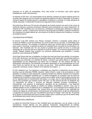 amoniaco en el salón de embotellado. Para mala suerte, el amoniaco cayó sobre algunos
trabajadores y mató a dos personas.
Al respecto el CEF dice: “Los responsables de las distintas unidades de negocio deberán tomar las
acciones para asegurar que se cumplan los siguientes objetivos de salud y seguridad: a) Proveer y
mantener lugares de trabajo seguros y saludables; b) Disponer y mantener un medio ambiente de
trabajo adecuado; c) Desarrollar conciencia de seguridad entre el personal.
Otro testimonio afirmó que “El hermano del gerente de la planta siempre nos venía a dar cursos de
auditorías internas y acciones correctivas, habiendo otros proveedores con mayor experiencia”. Al
respecto el CEF manifiesta que “Los directivos y empleados no podrán tener intereses en negocios
que compren, vendan o proporcionen servicios a las empresas de FEMSA. Cualquier transacción
con empresas vinculadas deberá ser comunicado al Comité de Auditoria del Consejo por conducto
de Auditoría Interna.”
LOS NEGOCIOS INTERNOS.
El artículo 9 del CEF sostiene que “Ningún consejero, directivo o empleado puede utilizar el
nombre de FEMSA o el de sus empresas, así como el resto de sus recursos, en actividades para
su beneficio personal.” Sin embargo, un testimonio indicó que “Cuando salía a comprar alimentos
para cursos o reuniones, el gerente de planta me ordenaba llevar una parte de los alimentos a su
domicilio”. Otro manifestó que “En una ocasión el gerente de la planta me llevó un control del
videojuego de su hijo para que se lo reparara en horas de trabajo”. En el articulo siguiente del CEF
remata: ”Deberá evitarse todo contacto con personas deshonestas que pretendan o puedan
perjudicar a las empresas de FEMSA.”
Coca-Cola Femsa pide que el trabajador no tenga otra cosa que hacer que atender a la empresa.
En su CEF afirma que “Los directivos y empleados deben evitar desarrollar una actividad externa a
la empresa que demande una cantidad de tiempo y esfuerzo que pueda afectar su capacidad y
disponibilidad con las obligaciones que tienen con la empresa.” En otro artículo del CEF los
sindicalistas colombianos y los familiares de aquellos asesinados en las embotelladoras de Coca-
Cola Femsa se morirían de risa o de rabia, ya que dice: “ Está prohibido despedir, degradar,
suspender, amenazar, acosar, interferir con el derecho de empleo (...)”.
El CEF establece que “Los directivos y empleados que negocien la adquisición de los bienes y
servicios que las empresas FEMSA requieren, deben ofrecer y exigir a los proveedores un trato
equitativo y honesto en cada transacción, buscando siempre los mejores intereses de la empresa.
Sin embargo un trabajador manifestó que “Yo había conseguido un proveedor que me hacía los
cangilones de la lavadora a menor precio, porque era mi deber cuidar el presupuesto mensual que
se me asignaba para el mantenimiento del equipo a mi cargo, pero el Jefe de Mantenimiento me
impuso otro proveedor que cobraba mucho más caro”. En otro artículo del CEF se establece que
“La adquisición de bienes y servicios se efectuará mediante procesos homogéneos y
transparentes, que aseguren la participación equitativa de los proveedores y una selección
imparcial de los mismos, basada en criterios de calidad, rentabilidad y servicio.” Pero aquí la
realidad también es otra. El testimonio de un trabajador fue: “A mi cotización de los trabajos que se
me pedían tenía que encarecerla más, porque tenía que darle mordida al que capturaba las
órdenes de trabajo en mantenimiento, al de planeación de mantenimiento, al jefe de mantenimiento
y al gerente de la planta; para que me prefirieran para hacer el trabajo”. Otro más dijo: “El gerente
de la planta me presionaba para que lo invitara a algún antro a cambio de que se me dieran todas
las facilidades para probar nuevos productos de limpieza”.
LOS DERECHOS LABORALES.
La planta de Coca-Cola Femsa en San Cristóbal tiene dos gerencias, una de ventas y otra de
manufactura. Cuenta además con seis jefaturas: Producción, Aseguramiento de Calidad,
Mantenimiento e ingeniería, Operaciones (distribución), Administración y Recursos Humanos. Los
 