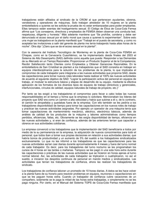 trabajadores están afiliados al sindicato de la CROM al que pertenecen ayudantes, obreros,
vendedores y operadores de máquinas. Solo trabajan alrededor de 10 mujeres en la planta
embotelladora a quienes se les solicita la prueba de no estar embarazadas para poder emplearlas.
Ellas tampoco están exentas del hostigamiento sexual. El Código de Ética de Coca-Cola Femsa
afirma que “Los consejeros, directivos y empleados de FEMSA deben observar una conducta leal,
respetuosa, diligente y honesta.” Más adelante mantiene que “Se prohíbe, condena y debe ser
denunciado el acoso sexual por el daño moral que causa a quienes lo experimentan”. Sobre esto
una mujer ex trabajadora en la planta manifestó que “Trabajé en el puesto de secretaria, y como no
aceptaba las invitaciones a salir del gerente de planta me tenía trabajando hasta altas horas de la
noche”. Otra dijo “¡Claro que se da el acoso sexual en la planta!”.
Con la asesoría del Instituto Tecnológico de Monterrey en la planta de Coca-Cola FEMSA en
Chiapas, como en la Cervecería Cuauhtémoc, se ha implementado desde finales del 2003 el
Sistema de Alto Desempeño (SAD) definida como aquella que puede: Responder a las Demandas
de su Mercado en un Tiempo Razonable; Proporcionar un Producto Superior al de la Competencia;
Recibir Satisfacción tanto Clientes como Empleados y Obtener Ganancias Razonables. En la
embotelladora de San Cristóbal se planteó a los trabajadores que el SAD consistía en trabajar en
equipos interdisciplinarios para la solución de los problemas de la planta, lo que implicaba el
compromiso de cada trabajador para integrarse a las nuevas actividades que proponía SAD, desde
las capacitaciones para tomar nuevos roles laborales hasta realizar al 100% las nuevas actividades
de acuerdo al siguiente objetivo de SAD: “Lograr la participación activa del personal en equipos de
trabajo, al modular la estructura básica y etapas de desarrollo de su equipo, mediante la efectiva
aplicación de los formatos de los diversos tipos de equipos de trabajo (directivos y gerenciales,
interfuncionales, círculos de calidad, equipos naturales de trabajo de proyecto, etc.)”
Por tanto se les exigió a los trabajadores el compromiso para llevar a cabo todas las nuevas
responsabilidades en el tiempo y forma que la empresa lo solicitara. Mencionaban los líderes del
proyecto que SAD era como un camión a alta velocidad y había que subirse a él o, de lo contrario,
el camión te atropellaba y quedabas fuera de la empresa. Con ello también se les pediría a los
trabajadores disponibilidad de tiempo para tomar las capacitaciones en los nuevos roles de trabajo
y practicar las nuevas actividades asignadas. Por ejemplo un operador de una máquina tenía que
tomar capacitaciones de mantenimiento mecánico, eléctrico, electrónico básicos, además de
análisis de calidad de los productos de la máquina y labores administrativas como tiempos
perdidos, eficiencias, fallas, etc. Obviamente se les exigía disponibilidad de tiempo, eficiencia en
las nuevas actividades y, si eran de confianza, además de las anteriores tenían que capacitar a
obreros en sus actividades cotidianas.
La empresa convenció a los trabajadores que la implementación del SAD beneficiaría a todos por
medio de la su permanencia en la empresa, la adquisición de nuevos conocimientos para todo el
personal; que todos iban a tomar sus propias decisiones en relación a sus actividades diarias; que
habría bonos de productividad y un aumento de 5% del sueldo a los trabajadores sindicalizados
exclusivamente. Lo que no les informó a los trabajadores es que las capacitaciones para las
nuevas actividades serían casi diarias durante aproximadamente 4 meses y fuera del turno normal
de cada trabajador. Es decir, para los trabajadores del turno nocturno se les programaban los
cursos de 4 horas en las tardes o mañanas. Tampoco se les pagó ni una sola hora extra durante
las capacitaciones o prácticas de las nuevas actividades que se hicieron en horas ajenas al turno
normal laboral. Así, las actividades de cada trabajador se triplicaron o cuatriplicaron, no así el
sueldo, e iniciaron los despidos continuos de personal en mando medios y sindicalizados. Las
actividades que tenían los trabajadores de confianza, ahora las realizan los trabajadores de
sindicato.
Los trabajadores de confianza laboran un promedio de 10 horas diarias. A éstos se les hace volver
a la planta fuera de su horario para resolver problemas en equipos, reuniones o capacitaciones sin
que se les paguen horas extra. Cuando un trabajador de confianza cubre vacaciones de un
compañero, solamente se le paga la mitad de las horas extra trabajadas, o simplemente no se les
paga ninguna. Por cierto, en el Manual del Sistema TOPS de Coca-Cola Femsa manifiesta que
 