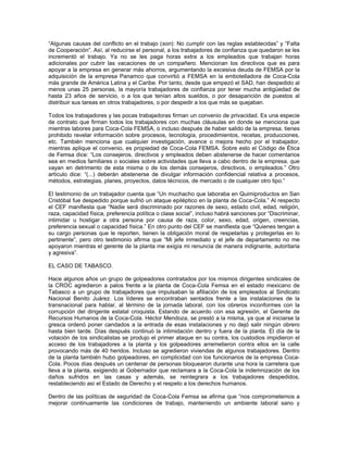 “Algunas causas del conflicto en el trabajo (son): No cumplir con las reglas establecidas” y “Falta
de Cooperación”. Así, al reducirse el personal, a los trabajadores de confianza que quedaron se les
incrementó el trabajo. Ya no se les paga horas extra a los empleados que trabajan horas
adicionales por cubrir las vacaciones de un compañero. Mencionan los directivos que es para
apoyar a la empresa en generar más ahorros, argumentando la excesiva deuda de FEMSA por la
adquisición de la empresa Panamco que convirtió a FEMSA en la embotelladora de Coca-Cola
más grande de América Latina y el Caribe. Por tanto, desde que empezó el SAD, han despedido al
menos unas 25 personas, la mayoría trabajadores de confianza por tener mucha antigüedad de
hasta 23 años de servicio, o a los que tenían altos sueldos, o por desaparición de puestos al
distribuir sus tareas en otros trabajadores, o por despedir a los que más se quejaban.
Todos los trabajadores y las pocas trabajadoras firman un convenio de privacidad. Es una especie
de contrato que firman todos los trabajadores con muchas cláusulas en donde se menciona que
mientras labores para Coca-Cola FEMSA, o incluso después de haber salido de la empresa, tienes
prohibido revelar información sobre procesos, tecnología, procedimientos, recetas, producciones,
etc. También menciona que cualquier investigación, avance o mejora hecho por el trabajador,
mientras aplique el convenio, es propiedad de Coca-Cola FEMSA. Sobre esto el Código de Ética
de Femsa dice: “Los consejeros, directivos y empleados deben abstenerse de hacer comentarios
sea en medios familiares o sociales sobre actividades que lleva a cabo dentro de la empresa, que
vayan en detrimento de esta misma o de los demás consejeros, directivos, o empleados.” Otro
artículo dice: “(...) deberán abstenerse de divulgar información confidencial relativa a procesos,
métodos, estrategias, planes, proyectos, datos técnicos, de mercado o de cualquier otro tipo.”
El testimonio de un trabajador cuenta que “Un muchacho que laboraba en Quimiproductos en San
Cristóbal fue despedido porque sufrió un ataque epiléptico en la planta de Coca-Cola.” Al respecto
el CEF manifiesta que “Nadie será discriminado por razones de sexo, estado civil, edad, religión,
raza, capacidad física, preferencia política o clase social”, incluso habrá sanciones por “Discriminar,
intimidar u hostigar a otra persona por causa de raza, color, sexo, edad, origen, creencias,
preferencia sexual o capacidad física.” En otro punto del CEF se manifiesta que “Quienes tengan a
su cargo personas que le reporten, tienen la obligación moral de respetarlas y protegerlas en lo
pertinente”, pero otro testimonio afirma que “Mi jefe inmediato y el jefe de departamento no me
apoyaron mientras el gerente de la planta me exigía mi renuncia de manera indignante, autoritaria
y agresiva”.
EL CASO DE TABASCO.
Hace algunos años un grupo de golpeadores contratados por los mismos dirigentes sindicales de
la CROC agredieron a palos frente a la planta de Coca-Cola Femsa en el estado mexicano de
Tabasco a un grupo de trabajadores que impulsaban la afiliación de los empleados al Sindicato
Nacional Benito Juárez. Los líderes se encontraban sentados frente a las instalaciones de la
transnacional para hablar, al término de la jornada laboral, con los obreros inconformes con la
corrupción del dirigente estatal croquista. Estando de acuerdo con esa agresión, el Gerente de
Recursos Humanos de la Coca-Cola. Héctor Mendoza, se prestó a la misma, ya que al iniciarse la
gresca ordenó poner candados a la entrada de esas instalaciones y no dejó salir ningún obrero
hasta bien tarde. Días después continuó la intimidación dentro y fuera de la planta. El día de la
votación de los sindicalistas se produjo el primer ataque en su contra, los custodios impidieron el
acceso de los trabajadores a la planta y los golpeadores arremetieron contra ellos en la calle
provocando más de 40 heridos. Incluso se agredieron viviendas de algunos trabajadores. Dentro
de la planta también hubo golpeadores, en complicidad con los funcionarios de la empresa Coca-
Cola. Pocos días después un centenar de personas bloquearon durante una hora la carretera que
lleva a la planta, exigiendo al Gobernador que reclamara a la Coca-Cola la indemnización de los
daños sufridos en las casas y además, se reintegrara a los trabajadores despedidos,
restableciendo así el Estado de Derecho y el respeto a los derechos humanos.
Dentro de las políticas de seguridad de Coca-Cola Femsa se afirma que “nos comprometemos a
mejorar continuamente las condiciones de trabajo, manteniendo un ambiente laboral sano y
 