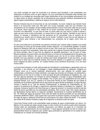 una cierta cantidad de rejas de cocacolas a la semana para beneficiar a las autoridades que
distribuyen el refresco como un gran negocio. En una comunidad de Chenalhó otras familias que
reciben en su bodega las cocacolas para luego distribuirlas en las comunidades amenazaron con
no dejar entrar al camión repartidor de la transnacional que pretendía distribuir directamente las
aguas negras embotelladas y saltarse el negocio de los intermediarios.
Muchas historias hay de la Coca-Cola en las comunidades. Un joven indígena que decidió hacer
boicot a la Coca-Cola contó que “Me sentí con mucha ansiedad, cada vez que tomaban mis
compañeros se me antojaba, porque estaba acostumbrado a tomar Coca-Cola cada vez que venía
a la tienda. Ahora seguiré mi reto, trataré de no tomar cocacolas cuanto sea posible”. Al final
encontró una alternativa: “lo que hice es traer mi pozol cada vez que venía a cuidar la tienda o
cada vez que venía a esta comunidad, y a veces traía mi jugo de naranja. También lo que hice es
ofrecer mi naranja o mandarina con las personas de mi comunidad. Casi la mayoría de mi
mandarina se vendió, pero la naranja casi no se vendió. También lo que hice es que algunos no
tenían dinero para comprar y los intercambiaba con productos de la región como maíz en
mazorcas.”
En otra comunidad de la zona Norte una persona comentó que “cuando salgo a pasear a la ciudad
de Ocosingo no entro en las tiendas donde venden refrescos. Yo normalmente gastaba 15 pesos
diarios en refrescos (35% de un salario mínimo al día). Otro contó que “en estos días que no tomé
refresco me sentí muy necesitado, nada más cuando veo a alguien tomando refresco me da ganas
de tomar también, pero lo que hice es alejarme de aquellas personas y me fui para mi casa.
Minutos después me puse a batir una tasa de pozol y con eso se me desaparecieron las ganas que
tenía para tomar refresco. Así paso el día tomando pozol con tal de no tomar refresco. Pero
también tuve que preparar un jugo de naranja para hacer desaparecer la sed que tenía, ya que
dentro de mi solar hay una mata de naranja. Así no tomé refresco y no gasté ni un centavo”. Otra
joven indígena de plano comentó: “en nuestra familia nunca tomamos Coca-Cola. A mí me hace
mucho daño.”
La Coca-Cola Company no sólo está acusada de intimidación a sindicalistas y asesinatos como en
Colombia; o de torturas en sus bodegas y hasta desplazamientos de población indígena en
Chiapas como ya lo hemos explicado anteriormente, sino que además ha vendido agua
contaminada y contamina el medio ambiente. Las fugas de amoniaco en Chiapas, los deshechos y
desperdicios en los ríos en la India, la venta de agua del grifo embotellada en Inglaterra, etc., son
tan solo algunos ejemplos. En Chiapas se vieron obligados a recoger el agua embotellada “Ciel”
cuando aparecieron los hongos en las botellas. Por si fuera poco, en septiembre del año 2000 la
empresa Kampe, S.A. de C.V. reportó a la Coca-Cola Femsa en San Cristóbal de Las Casas el
resultado de los análisis solicitados de los dos pozos de agua donde se abastece. El agua de pozo
número 2 reportó en el “Tipo de Germen Predominante” el resultado de “Enterobacter sp”. En
cuanto a la presencia de hongos y organismos coliformes fecales el resultado fue “negativo”. Sin
embargo, Kampe le reportó a la Coca-Cola que el “agua de proceso” en la planta contenía más del
doble de plomo permitido por las autoridades sanitarias. Pero no hizo nada. Dos meses después,
los laboratorios Kampe dieron un segundo resultado. Nuevamente la muestra identificada con el
No. TK-12570 del “agua de proceso” tenía más del doble de plomo permitido por las autoridades
sanitarias (NOM-041-SSA1). Esto quiere decir que entre la primera muestra y la segunda, millones
de cajas de agua y refrescos Coca-Cola se consumieron con altos índices de plomo. Y es posible
que antes de la primera muestra y luego de la segunda, la situación pudo ser igual.
Coca-Cola Femsa ocultó a las autoridades estas pruebas de agua contaminadas con plomo. Su
fábrica no ha cerrado por estas causas auque no han corrido con la misma suerte otras empresas.
Tiempo atrás las autoridades sanitarias clausuraron una fábrica de jugos en el municipio de
Comitán por la contaminación de sus productos. Y hace algunas semanas se hizo lo mismo con
prácticamente todos los negocios que venden agua purificada en garrafones en la ciudad de San
Cristóbal por no cumplir con normas sanitarias.
 