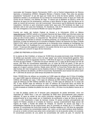 nacionales del Congreso Agrario Permanente (CAP) y de la Central Independiente de Obreros
Agrícolas y Campesinos (CIOAC), Margarito Montes y Federico Ovalle. Para ellos los grandes
propietarios "manipulan" el uso del agua por medio de la renta de tierras ejidales. Cuando los
ejidatarios resisten a la privatización de sus tierras los inversionistas cortan el agua por medio del
control de los módulos y los distritos de riego. "A menos que el ejidatario se asocie y rente sus
derechos de agua con los empresarios, entonces sí tiene derecho al agua, pero las tierras ya no
están en manos del comunero, sino del inversionista". Denunciaron que la distribución del agua es
inequitativa: mientras un gran empresario puede tener agua para 100 hectáreas de riego, a un
ejidatario sólo le dan para dos hectáreas. En Zacatecas, más de 50 derechos de pozos ejidales
han sido entregados a la Cervecería Modelo con apoyo del gobierno.
Cuando por medio del Instituto Federal de Acceso a la Información (IFAI) en México
(www.ifai.org.mx) CIEPAC solicitó a la Comisión Nacional del Agua (CNA) que informara sobre las
concesiones que cuenta Coca-Cola FEMSA sobre el uso del agua y la cantidad que la empresa
paga por ello al erario público, su respuesta fue: “Me permito comunicarle lo siguiente: Para estar
en posibilidades de atender la solicitud, se deberá presentar, en cumplimiento a la Ley Federal de
Derechos, el pago de derechos por la consulta al Registro Público de Derechos de Agua (Trámite
CNA-01-018), para lo cual podrá presentarse en la ventanilla única instalada en Insurgentes Sur
1863 planta baja, Col. Guadalupe Inn o en cualquier ventanilla única de las oficinas de la CNA en
el país.” O sea que sólo pagando al gobierno nos puede informar de lo que la multinacional paga al
erario público por consumir el agua de los mexicanos.
¿CÓMO SE PREPARA LA COCA-COLA?
En la planta de San Cristóbal, un tanque de 16,500 litros de jarabe terminado rinde 105,600 litros
de bebida que equivalen como a cinco de esas “pipas” que vemos transportando gasolina. Para
esta cantidad se usan los siguientes insumos: 7,500 litros de agua con un costo de $8 pesos sobre
mil litros de agua tratada; 11,200 kilos de azúcar refinada con un costo de $5.50 pesos por kilo de
azúcar; 200 litros de concentrados especiales con un costo de $100 mil pesos. O sea que la
embotelladora paga mucho más por el concentrado del jarabe de la empresa Coca-Cola que lo que
paga por el agua a precios irrisorios. Desde enero del 2001 la Coca-Cola Femsa dejó de usar la
alta fructosa del maíz transgénico de los Estados Unidos en Chiapas (la utilizaba para endulzar al
100% los refrescos de sabores y al 50% la Coca-Cola). Nuevamente usa el azúcar de caña a razón
de 11,200 kilos de azúcar por cada tanque de jarabe de Coca-Cola.
Estos 105,600 litros de refresco se convierten en 5,280 cajas de refresco de 2.5 litros (8 botellas
por caja); 6,600 cajas de refrescos de 2 litros (8 botellas por caja); 6,197 cajas de refrescos de 710
mililitros (24 botellas por caja); 7,333 cajas de refrescos de 600 mililitros (también de 24); 8,800
cajas de refrescos de 500 mililitros (también de 24); y 12,394 cajas de refrescos de 12 onzas (de
24). O sea, 46,604 cajas de refrescos en total. El refresco de Coca-Cola tiene una fecha de
caducidad de 6 meses si está envasada en vidrio o recipientes retornables de plástico; tres meses
si está envasada en botellas de plástico de más de un litro; y 50 días si es de plástico menos de un
litro.
La sala de jarabes cuenta con 6 tanques para preparación de jarabe terminado, cinco con
capacidad de 16500 litros y una con capacidad de 6500 litros (principalmente para preparar
sabores). El agua se extrae de dos pozos profundos ubicados dentro de la embotelladora y
posteriormente se le hace pasar por un tratamiento de purificación a base de filtros de arena y
carbón; y otro tratamiento a base de ósmosis inversa. El azúcar proviene principalmente del
ingenio El Potrero ubicado en el estado de Veracruz, aunque ocasionalmente llega azúcar del
ingenio de Pujiltic y Huixtla del estado de Chiapas. El volumen de azúcar que llega a la
embotelladora depende de las producciones, pero en promedio se reciben de 2 a 3 trailers por
semana. El concentrado de Coca-Cola consta de 2 barriles metálicos con 100 litros de capacidad.
Uno de ellos contiene los concentrados (sabor, olor, color) y el otro barril contiene ácido fosfórico,
el cual es un ácido corrosivo que actúa como conservador y le da la peculiar acidez a la cocacola.
El concentrado proviene de una planta de concentrados del centro de país. El volumen de
 