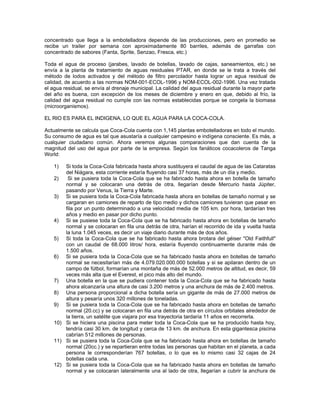 concentrado que llega a la embotelladora depende de las producciones, pero en promedio se
recibe un trailer por semana con aproximadamente 80 barriles, además de garrafas con
concentrado de sabores (Fanta, Sprite, Senzao, Fresca, etc.)
Toda el agua de proceso (jarabes, lavado de botellas, lavado de cajas, saneamientos, etc.) se
envía a la planta de tratamiento de aguas residuales PTAR, en donde se le trata a través del
método de lodos activados y del método de filtro percolador hasta lograr un agua residual de
calidad, de acuerdo a las normas NOM-001-ECOL-1996 y NOM-ECOL-002-1996. Una vez tratada
el agua residual, se envía al drenaje municipal. La calidad del agua residual durante la mayor parte
del año es buena, con excepción de los meses de diciembre y enero en que, debido al frío, la
calidad del agua residual no cumple con las normas establecidas porque se congela la biomasa
(microorganismos).
EL RIO ES PARA EL INDIGENA, LO QUE EL AGUA PARA LA COCA-COLA.
Actualmente se calcula que Coca-Cola cuenta con 1,145 plantas embotelladoras en todo el mundo.
Su consumo de agua es tal que asustaría a cualquier campesino e indígena consciente. Es más, a
cualquier ciudadano común. Ahora veremos algunas comparaciones que dan cuenta de la
magnitud del uso del agua por parte de la empresa. Según los fanáticos cocacoleros de Tanga
World:
1) Si toda la Coca-Cola fabricada hasta ahora sustituyera el caudal de agua de las Cataratas
del Niágara, esta corriente estaría fluyendo casi 37 horas, más de un día y medio.
2) Si se pusiera toda la Coca-Cola que se ha fabricado hasta ahora en botella de tamaño
normal y se colocaran una detrás de otra, llegarían desde Mercurio hasta Júpiter,
pasando por Venus, la Tierra y Marte.
3) Si se pusiera toda la Coca-Cola fabricada hasta ahora en botellas de tamaño normal y se
cargaran en camiones de reparto de tipo medio y dichos camiones tuvieran que pasar en
fila por un punto determinado a una velocidad media de 105 km. por hora, tardarían tres
años y medio en pasar por dicho punto.
4) Si se pusiese toda la Coca-Cola que se ha fabricado hasta ahora en botellas de tamaño
normal y se colocaran en fila una detrás de otra, harían el recorrido de ida y vuelta hasta
la luna 1.045 veces, es decir un viaje diario durante más de dos años.
5) Si toda la Coca-Cola que se ha fabricado hasta ahora brotara del géiser "Old Faithfull"
con un caudal de 68.000 litros/ hora, estaría fluyendo continuamente durante más de
1.500 años.
6) Si se pusiera toda la Coca-Cola que se ha fabricado hasta ahora en botellas de tamaño
normal se necesitarían más de 4.079.020.000.000 botellas y si se apilaran dentro de un
campo de fútbol, formarían una montaña de más de 52.000 metros de altitud, es decir, 59
veces más alta que el Everest, el pico más alto del mundo.
7) Una botella en la que se pudiera contener toda la Coca-Cola que se ha fabricado hasta
ahora alcanzaría una altura de casi 3.200 metros y una anchura de más de 2.400 metros.
8) Una persona proporcional a dicha botella sería un gigante de más de 27.000 metros de
altura y pesaría unos 320 millones de toneladas.
9) Si se pusiera toda la Coca-Cola que se ha fabricado hasta ahora en botellas de tamaño
normal (20.cc) y se colocaran en fila una detrás de otra en círculos orbitales alrededor de
la tierra, un satélite que viajara por esa trayectoria tardaría 11 años en recorrerla.
10) Si se hiciera una piscina para meter toda la Coca-Cola que se ha producido hasta hoy,
tendría casi 30 km. de longitud y cerca de 13 km. de anchura. En esta gigantesca piscina
cabrían 512 millones de personas.
11) Si se pusiera toda la Coca-Cola que se ha fabricado hasta ahora en botellas de tamaño
normal (20cc.) y se repartieran entre todas las personas que habitan en el planeta, a cada
persona le corresponderían 767 botellas, o lo que es lo mismo casi 32 cajas de 24
botellas cada una.
12) Si se pusiera toda la Coca-Cola que se ha fabricado hasta ahora en botellas de tamaño
normal y se colocaran lateralmente una al lado de otra, llegarían a cubrir la anchura de
 