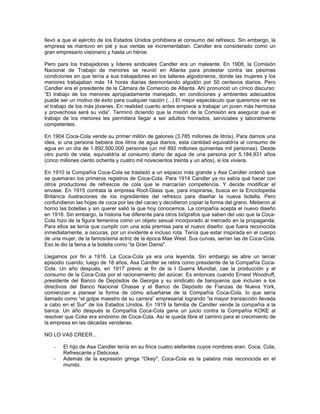 llevó a que el ejército de los Estados Unidos prohibiera el consumo del refresco. Sin embargo, la
empresa se mantuvo en pié y sus ventas se incrementaban. Candler era considerado como un
gran empresario visionario y hasta un héroe.
Pero para los trabajadores y líderes sindicales Candler era un maleante. En 1908, la Comisión
Nacional de Trabajo de menores se reunió en Atlanta para protestar contra las pésimas
condiciones en que tenía a sus trabajadores en los talleres algodoneros, donde las mujeres y los
menores trabajaban más 14 horas diarias desmontando algodón por 50 centavos diarios. Pero
Candler era el presidente de la Cámara de Comercio de Atlanta. Ahí pronunció un cínico discurso:
“El trabajo de los menores apropiadamente manejado, en condiciones y ambientes adecuados
puede ser un motivo de éxito para cualquier nación (...) El mejor espectáculo que queremos ver es
el trabajo de los más jóvenes. En realidad cuanto antes empiece a trabajar un joven más hermosa
y provechosa será su vida”. Terminó diciendo que la misión de la Comisión era asegurar que el
trabajo de los menores les permitiera llegar a ser adultos honrados, serviciales y laboralmente
competentes.
En 1904 Coca-Cola vende su primer millón de galones (3,785 millones de litros). Para darnos una
idea, si una persona bebiera dos litros de agua diarios, esta cantidad equivaldría al consumo de
agua en un día de 1.892,500,000 personas (un mil 892 millones quinientas mil personas). Desde
otro punto de vista, equivaldría al consumo diario de agua de una persona por 5,184,931 años
(cinco millones ciento ochenta y cuatro mil novecientos treinta y un años), si los viviera.
En 1910 la Compañía Coca-Cola se trasladó a un espacio más grande y Asa Candler ordenó que
se quemaran los primeros registros de Coca-Cola. Para 1914 Candler ya no sabía qué hacer con
otros productores de refrescos de cola que le marcarían competencia. Y decide modificar el
envase. En 1915 contrata la empresa Root-Glass que, para inspirarse, busca en la Enciclopedia
Británica ilustraciones de los ingredientes del refresco para diseñar la nueva botella. Pero
confundieron las hojas de coca por las del cacao y decidieron copiar la forma del grano. Metieron al
horno las botellas y sin querer salió la que hoy conocemos. La compañía acepta el nuevo diseño
en 1916. Sin embargo, la historia fue diferente para otros biógrafos que saben del uso que la Coca-
Cola hizo de la figura femenina como un objeto sexual incorporado al mercado en la propaganda.
Para ellos se tenía que cumplir con una sola premisa para el nuevo diseño: que fuera reconocida
inmediatamente, a oscuras, por un invidente e incluso rota. Tenía que estar inspirada en el cuerpo
de una mujer, de la famosísima actriz de la época Mae West. Sus curvas, serían las de Coca-Cola.
Eso le dio la fama a la botella como “la Gran Dama".
Llegamos por fin a 1916. La Coca-Cola ya era una leyenda. Sin embargo se abre un tercer
episodio cuando, luego de 18 años, Asa Candler se retira como presidente de la Compañía Coca-
Cola. Un año después, en 1917 previo al fin de la I Guerra Mundial, cae la producción y el
consumo de la Coca-Cola por el racionamiento del azúcar. Es entonces cuando Ernest Woodruff,
presidente del Banco de Depósitos de Georgia y su sindicato de banqueros que incluían a los
directivos del Banco Nacional Chasse y el Banco de Depósito de Fianzas de Nueva York,
comienzan a planear la forma de cómo adueñarse de la Compañía Coca-Cola, lo que sería
llamado como “el golpe maestro de su carrera” empresarial logrando “la mayor transacción llevada
a cabo en el Sur” de los Estados Unidos. En 1919 la familia de Candler vende la compañía a la
banca. Un año después la Compañía Coca-Cola gana un juicio contra la Compañía KOKE al
resolver que Coke era sinónimo de Coca-Cola. Así le queda libre el camino para el crecimiento de
la empresa en las décadas venideras.
NO LO VAS CREER...
- El hijo de Asa Candler tenía en su finca cuatro elefantes cuyos nombres eran: Coca, Cola,
Refrescante y Deliciosa.
- Además de la expresión gringa "Okey", Coca-Cola es la palabra más reconocida en el
mundo.
 