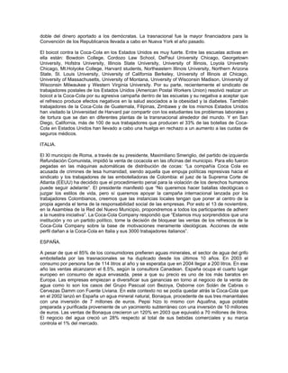 doble del dinero aportado a los demócratas. La trasnacional fue la mayor financiadora para la
Convención de los Republicanos llevada a cabo en Nueva York el año pasado.
El boicot contra la Coca-Cola en los Estados Unidos es muy fuerte. Entre las escuelas activas en
ella están: Bowdoin College, Cordozo Law School, DePaul University Chicago, Georgetown
University, Hofstra University, Illinois State University, University of Illinois, Loyola University
Chicago, Mt.Holyoke College, Harvard students, Northeastern Illinois University, Northern Arizona
State, St. Louis University, University of California Berkeley, University of Illinois at Chicago,
University of Massachusetts, University of Montana, University of Wisconsin Madison, University of
Wisconsin Milwaukee y Western Virginia University. Por su parte, recientemente el sindicato de
trabajadores postales de los Estados Unidos (American Postal Workers Union) resolvió realizar un
boicot a la Coca-Cola por su agresiva campaña dentro de las escuelas y su negativa a aceptar que
el refresco produce efectos negativos en la salud asociados a la obesidad y la diabetes. También
trabajadores de la Coca-Cola de Guatemala, Filipinas, Zimbawe y de los mismos Estados Unidos
han visitado la Universidad de Harvard par compartir con los estudiantes los problemas laborales y
de tortura que se dan en diferentes plantas de la transnacional alrededor del mundo. Y en San
Diego, California, más de 100 de sus trabajadores que producen el 33% de las botellas de Coca-
Cola en Estados Unidos han llevado a cabo una huelga en rechazo a un aumento a las cuotas de
seguros médicos.
ITALIA.
El XI municipio de Roma, a través de su presidente, Maximiliano Smeriglio, del partido de izquierda
Refundación Comunista, impidió la venta de cocacola en las oficinas del municipio. Para ello fueron
pegadas en las máquinas automáticas de distribución de cocas: “La compañía Coca Cola es
acusada de crimines de lesa humanidad, siendo aquella que empuja políticas represivas hacia el
sindicato y los trabajadores de las embotelladoras de Colombia: el juez de la Suprema Corte de
Atlanta (EEUU) ha decidido que el procedimiento penal para la violación de los derechos humanos
puede seguir adelante”. El presidente manifestó que “No queremos hacer batallas ideológicas o
juzgar los estilos de vida, pero sí queremos apoyar la campaña internacional lanzada por los
trabajadores Colombianos, creemos que las instancias locales tengan que poner al centro de la
propia agenda el tema de la responsabilidad social de las empresas. Por esto el 13 de noviembre,
en la Asamblea de la Red del Nuevo Municipio, propondremos a todos los participantes de adherir
a la nuestra iniciativa”. La Coca-Cola Company respondió que “Estamos muy sorprendidos que una
institución y no un partido político, tome la decisión de bloquear las ventas de los refrescos de la
Coca-Cola Company sobre la base de motivaciones meramente ideológicas. Acciones de este
perfil dañan a la Coca-Cola en Italia y sus 3000 trabajadores italianos”.
ESPAÑA.
A pesar de que el 85% de los consumidores prefieren aguas minerales, el sector de agua del grifo
embotellada por las trasnacionales se ha duplicado desde los últimos 10 años. En 2003 el
consumo por persona fue de 114 litros al año y se esperaba que en 2004 llegar a 200 litros. En ese
año las ventas alcanzaron el 8.5%, según la consultora Canadean. España ocupa el cuarto lugar
europeo en consumo de agua envasada, pese a que su precio es uno de los más baratos en
Europa. Las empresas empiezan a diversificar sus ganancias en torno al negocio de la venta de
agua como lo son los casos del Grupo Pascual con Bezoya, Osborne con Solán de Cabras o
Cervezas Damm con Fuente Liviana. En este contexto no se podía quedar atrás la Coca-Cola que
en el 2002 lanzó en España un agua mineral natural, Bonaqua, procedente de sus tres manantiales
con una inversión de 7 millones de euros. Pepsi hizo lo mismo con Aquafina, agua potable
preparada y purificada proveniente de un yacimiento subterráneo con una inversión de 10 millones
de euros. Las ventas de Bonaqua crecieron un 120% en 2003 que equivalió a 70 millones de litros.
El negocio del agua creció un 28% respecto al total de sus bebidas comerciales y su marca
controla el 1% del mercado.
 