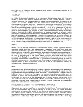 el boicot contra la Coca-Cola por las violaciones a los derechos humanos en Colombia se ha
extendido por todo el mundo.
GUATEMALA.
En 1996 el Sindicato de Trabajadores de la Industria del Café y Bebidas Coca-Cola Retalhuleu
(SITINCA), realizó paros contra la Empresa Industrias de Café Sociedad Anónima, Anexos y
Conexos (INCASA). Esta contra-demandó por daños al sindicato exigiendo el embargo de las
cuentas del sindicato. INCASA inició las intimidaciones contra los trabajadores como
amonestaciones, chantajes, sanciones y suspensiones injustificadas. Hoy continúa con la presión
para que los trabajadores abandonen el sindicato y quien no lo haga se le impide el acceso a la
fábrica. La Empresa ha despedido a diez trabajadores. La lucha de los trabajadores ha sido muy
intensa y se ha extendido a la solidaridad internacional en contra de la Coca-Cola en Guatemala
ahora en manos de Femsa. Sin embargo, el boicot contra las refresqueras también alcanzó a la
Pepsi en Guatemala. En el 2000 la Embotelladora La Mariposa propiedad de la Pepsi, inició la
presión para que los trabajadores abandonaran el sindicato SITRAEMSA. Entre el 2001 y los 2003
casi 200 trabajadores fueron despedidos y buscó la forma de eliminar el contrato colectivo de
trabajo. También los trabajadores han denunciado que la embotelladora de PepsiCola lleva más de
50 años sin pagar el séptimo día a los trabajadores de ventas. Hace un año el juzgado sexto de
Guatemala ordenó la reinstalación de los trabajadores lo que hasta la fecha no se ha cumplido.
Así, la lucha y boicot en Guatemala se ha extendido hacia la Coca-Cola y Pepsi-Cola.
AFRICA.
Muchas ONG en el mundo promovieron un boicot contra la Coca-Cola por negarse a otorgar el
tratamiento contra el vih/sida a sus trabajadoras y trabajadores pese a que Coca Cola lleva
décadas aumentando sus ganancias con mano de obra barata en el continente. La trasnacional
estableció en 2001 una política donde solamente la planta administrativa es la que tiene derecho a
recibir tratamientos contra el vih/sida. La campaña de boicot tuvo mucho eco en India y Tailandia.
La lucha ha tenido victorias ya que bajo la presión de grupos sindicalistas y de salud Anglo-
American, Anglo-Gold y De Brees –gigantes mineros del continente africano– acordaron brindarles
tratamiento antirretroviral a sus trabajadores. La compañía productora de diamante, De Beers, lo
ofreció a la pareja mas no a sus dependientes. Sin embargo la compañía Gold Fields, la mayor
compañía minera en África Subsahariana, cuenta con el 25% de sus trabajadores enfermos de
SIDA y se niega a dotarles del tratamiento.
INDIA.
El Parlamento Indio confirmó en febrero de 2004 que Coca Cola vendía refrescos con pesticidas en
la India. Mientras tanto en el estado de Kerala la Coca Cola ha sido acusada de repartir desechos
tóxicos a los campesinos diciéndoles que son fertilizantes. “El presidente de la Junta de Control de
la Contaminación en Kerala, Paul Tachil, pidió a la trasnacional que dejara de distribuir entre los
granjeros de la zona esa “basura peligrosa” ya que el agua de la aldea de Plachimada estaba ya
contaminada con cadmio por lo que Greenpeace lleva ya tiempo haciendo una campaña contra
esta planta de Coca Cola en Plachimada. Muchas comunidades enfrentan escasez de agua
mientras la Coca-Cola sigue extrayéndola del subsuelo. Es en la India donde las protestas y el
boicot contra la trasnacional se han extendido.
POR CURIOSIDAD: LA COCA-COLA NO INVENTÓ EL SANTA CLAUS.
El personaje que origina a papá Noel en realidad se llamaba Nicolás. Todo parece indicar que,
para la tradición cristiana, fue un obispo que vivió en el siglo IV en el Asia Menor. Desde esa
tradición se le venera como San Nicolás de Bari. Se cuenta que San Nicolás había heredado una
gran fortuna al quedar huérfano y la utilizó para ayudar a la gente necesitada. Esta labor le dio la
fama y creo la leyenda. Una de esas leyendas cuenta que un vecino suyo al caer en pobreza no
podía casar a sus tres hijas, así que decidió darlas a la prostitución. Entonces San Nicolás dejó
 