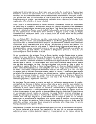 deslizar por la chimenea una barra de oro para cada una. Antes fue el patrono de Rusia aunque
también es venerado por los marineros pues se cuenta que salvó un barco. Se dice además que
resucitó a tres muchachos asesinados por lo que se considera protector de los niños y los jóvenes.
San Nicolás visita a los niños holandeses el 6 de diciembre y se dice que llega en barco desde
España cargado de regalos y que cabalga sobre los tejados en un mágico corcel gris para llevar
regalos a los niños y hombres de buena voluntad.
Santa Claus es el nombre resumido de Sanctus Nicolaus o Sinterklass. Se dice que este nombre
de Santa Claus se extendió por Norteamérica al llegar esa tradición con los emigrantes holandeses
que fundaron Nueva Holanda, que sería más tarde Nueva York. Santa Claus es más propio de los
países de habla inglesa. Poco a poco, la tradición holandesa fue sumando elementos de culturas
de otros colonos hasta resultar Santa Claus. Durante la Segunda Guerra Mundial, las tropas
norteamericanas introdujeron Santa Claus en otros países del mundo, donde ha ido ganando
mucha popularidad.
Hay otra historia. El 31 de diciembre los niños rusos reciben la visita de Ded Moroz, Padrecito
Invierno. Antiguamente los rusos celebraban la fiesta de San Nicolás, patrón de Rusia, pero en la
época comunista la celebración de fiestas religiosas fue prácticamente prohibida. Las autoridades
crearon Ded Moroz para reemplazar a San Nicolás. Ded Moroz es un hombre alto, delgado, con
una larga barba blanca, que vive en la selva. El Padrecito Invierno lleva una capa larga que en
tiempos soviéticos era azul pero actualmente es de rojo con oro. Ded Moroz viaja en una troika, un
trineo ruso, tirado por seis caballos. Su asistenta es Snegurochka (niña de la nieve). Es una
conocida figura de cuento de hadas en Rusia.
Si nos remontamos a las antiguas Roma y Grecia, también existían fiestas donde se daban
regalos. En el caso de Roma, Saturno, y Cronos para los griegos. Se cuenta que también para
mediados de diciembre se hacía ceremonias religiosas y lúdicas, con la particularidad de cambiar
los roles familiares. Al terminar las fiestas, los niños recibían regalos de todo el mundo. Pero Italia
también tiene su historia. Los niños italianos eran visitados por una bruja buena llamada Befana
que les daba sus regalos. La vieja y fea pero simpática bruja cumple en Italia el papel de
repartidora de regalos. Ella llega el día de los Reyes Magos, el 6 de enero. Según la tradición, La
Befana estaba demasiado ocupada para acompañar a los Reyes Magos en su visita al niño Jesús
en Belén. Como castigo, la bruja vive eternamente en busca del niño Jesús, y en cada casa deja
un regalito, por si el niño pasa. Los niños italianos cuelgan un calcetín y La Befana es la encargada
de llenarlo. Ella sabe exactamente quiénes han sido los buenos, y quiénes los malos. El calcetín de
los niños perversos es llenado con carbón. Una versión semejante a la Befana es Babuschka
(abuelita), llega en Rusia el día de Navidad, que para ellos es del 7 al 19 de enero (según el
calendario gregoriano) y deja regalos a los niños.
La historia de Olentzero es de un gigante que anda por los bosques vascos cargado de regalos,
acompañado de duendes de barbas blancas, altas botas y gorros amarillos que repartían los
regalos a los niños. El 24 de diciembre baja a los pueblos, negro de carbón, para anunciar el
nacimiento de Jesús y trae los regalos. La historia de Christkindli es de un angelito que reparte
regalos a los niños suizos. Es un angelito vestido de blanco, con un velo y una coronita de oro. El
tintineo de campanitas de plata anuncia su llegada el 24 de diciembre. Cuando el Christkindli entra
en una casa para repartir regalos, se encienden tres velas. También tenemos a Krampus, un
diablito que da regalos a los niños en Austria el 6 de diciembre. Lleva una máscara terrorífica de
madera, tiene una larga lengua roja y está vestido con un abrigo de pieles. En un principio
Krampus era el acompañante de San Nicolás, y en algunas partes de Alemania y Hungría lo sigue
siendo. Sin embargo, en Austria el Diablo Krampus se independizó con el curso de los años. El
diablo lleva un látigo y una cesta donde antiguamente se llevaba a los niños malos. Hoy en día
Krampus trae solamente regalos y dulces.
Antiguamente los regalos en Suecia eran llevados por el Julbocken, el macho cabrío de Navidad,
un hombre disfrazado a la usanza. Pero, desde el fin del siglo XIX, su tarea es asumida por
Jultomten, el enano navideño. Jultomten viaja en un trineo arrastrado por dos machos cabríos. Es
 