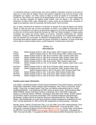 un hombrecito diminuto y malhumorado, que vive en establos o desvanes. El enano va de casa en
casa con un saco lleno de regalos, llama a las puertas y pregunta si los niños son buenos, para
entregarles sus regalos. Los niños suecos le dejan un plato de papilla en la buhardilla. Y en
España los niños reciben sus regalos de los Reyes Magos, el 6 de enero. Los reyes magos llegan
con sus camellos cargados de regalos desde Oriente. Para los Reyes y sus camellos, en
retribución, se dejan coñac, agua, mandarinas y nueces. Quien se ha portado bien, encuentra un
regalo al día siguiente, quien se ha portado mal recibe carbón, hecho de dulce.
Así, en algún momento de la historia la Coca-Cola se apropió de la idea de alguien que reparte
dulces, lo vistió de color rojo, le puso sus barbas, un trineo y una botella de Coca-Cola en las
manos. Su intromisión en la cultura y el sentimiento religioso en el mundo es impresionante. Como
se afirmó en el Informe sobre Desarrollo Humano de 1998, hay "elites mundiales" y "clases medias
mundiales" que siguen los mismos estilos de consumo, mostrando preferencias por "marcas
mundiales". Aunque el PNUD señala los peligros que los procesos de mundialización entrañan
para los derechos del consumidor, la influencia homogeneizante de una cultura mundializada y
consumista tiene efectos negativos sobre los grupos minoritarios e indígenas. La lucha contra esta
cultura está en nuestras propias manos, cuando tengamos “conciencia de consumidor”.
CIEPAC, A.C.
www.ciepac.org
I Parte: Boletín Chiapas al Día no. 382, 28 de octubre, 2003. Gustavo Castro Soto
II Parte: Boletín Chiapas al Día no. 383, 30 de octubre, 2003. Gustavo Castro Soto
III Parte: Boletín Chiapas al Día no. 384, 04 de noviembre, 2003. Gustavo Castro Soto
IV Parte: Boletín Chiapas al Día no. 385, 06 de noviembre, 2003. Gustavo Castro Soto
V Parte: Boletín Chiapas al Día no. 386, 13 de noviembre, 2003. Gustavo Castro Soto
VI Parte: Boletín Chiapas al Día no. 436, 20 de octubre, 2004. Gustavo Castro Soto
VII Parte: Boletín Chiapas al Día no. 437, 27 de octubre, 2004. Gustavo Castro Soto y Juan
Herrera
VIII Parte: Boletín Chiapas al Día no. 438, 03 de noviembre, 2004. Gustavo Castro Soto
IX Parte: Boletín Chiapas al Día no. 439, 10 de noviembre, 2004. Gustavo Castro Soto
X Parte: Boletín Chiapas al Día no. 445, 07 de enero, 2005. Gustavo Castro Soto
XI Parte: Boletín Chiapas al Día no. 447, 13 de enero, 2005. Gustavo Castro Soto
XII Parte: Boletín Chiapas al Día no. 448, 18 de enero, 2005. Gustavo Castro Soto
XIII Parte: Boletín Chiapas al Día no. 449, 20 de enero, 2005. Gustavo Castro Soto
Fuentes y para mayor información:
Luis Capilla, “Las Multinacionales, Voraces Pulpos Planetarios”; Coca-Cola Company; Joan Bonet;
Tanga Word; CokeWatch; Polaris Institute; Mark Pendergrast, “Dios, Patria y Coca-Cola”; Alison
Gregor, “Coca-Cola: La religión global “Coca Cola, una historia empresarial de terror y crimen”,
Sinaltrainal/Rebelión”, 3 de septiembre del 2002; Grupo de Apoyo Suiza, “Colombia Nunca Más”;
SINALTRAINAL; Boletín Informativo Comercio y Desarrollo, No.10, Abril 2002, Guatemala;
Reuters; Luis Ernesto Almario, ANNCOL; Campaign to Stop Killer Coke; Forbes. Sinatrel; Organic
& Food News; Organic Consumers Association; UITA, Secretaría Regional Latinoamericana,
Montevideo, Uruguay; Diarios de Urgencia, Resumen Latinoamericano No. 303; Edgar Omar
Bustos, “Barrancabermeja: por cierre de las factorías protestan trabajadores despedidos de Coca
Cola”, Sunday September 21, 2003 at 06:03 AM; Vanguardia.com Bucaramanga – Colombia.
Revista “Juntos, Talento y Compromiso” Nos. 2 y 6, julio 2000 y junio 2001 respectivamente, Coca-
Cola FEMSA; Milenio, 24 de diciembre de 2002; El Independiente, 14 de julio de 2003; “Toma
Conciencia”, Campaña de Boicot contra la Coca Cola www.ciepac.org; Cuarto Poder, 26 de febrero
de 2002 EFE; Coca-Cola FEMSA www.cocacola-FEMSA.com.mx; La Jornada, 12 de agosto de
1998, 18 de abril de 2000, 17 de agosto de 2000 y 20 de marzo de 2000; Revista Killer Cola No.14,
 