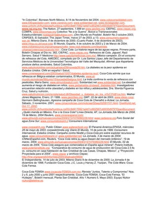 “In Colombia”; Biznews North México, 8-14 de Noviembre del 2004; www.cokeconsolidated.com;
www.ElEspectador.com; www.cisneros.com; www.solidaridad.net; www.revistapoder.com.
www.unhchr.ch/huridocda/huridoca.nsf/0/c9d4170921a4d7cc802567c40035d979?OpenDocument;
www.raj.org.mx; The Nation, 27 septiembre, 1.999 en www.geoties.org; CIEPAC, www.ciepac.org;
COMPA, www.sitiocompa.org Colectivo “No a la Guerra”, Boicot a Transnacionales
Estadounidenses noalaguerra@tutopia.com; ¡Otro Mundo es Posible!, Boletín No.3 octubre 2003,
CRIPDES, El Salvador; The Japan Times, marzo 27 de 2003, p.13; www.consumers-against-
war.de; Milenio Diario, 8 de diciembre de 2000; (Cuarto Poder, 9 de diciembre de 2003);
www.mtcp.co.uk/coca-cola; El Mundo, España, 4 de octubre de 2003 y 2 de Marzo de 2004;
www.indiaresource.org/campaigns/coke; www.club.telepolis.com/leyendas
urbanas/creencias/cocacola.htm ; Coca Cola: La historia negra de las aguas negras, Primera parte,
Boletín Chiapas al Día no. 382, CIEPAC, www.ciepac.org; Refrescos de Cola, ¡aguas!, Raúl
Serrano. Salud Y Medicina http://www.saludymedicinas.com.mx/; México campeón. En el consumo
de refrescos del Cola, AMEDEC, compilado por Dr. Luis Santos López Jefe del Departamento de
Servicios Médicos de la Universidad Tecnológica del Valle del Mezquital; Afirman que Aspartame
produce daños cerebrales, Salud Colombia,
www.saludcolombia.com/actual/salud39/noveda39.htm; La diabetes es la peor epidemia en
Estados Unidos. CNN en español / Salud,
www.cnnenespanol.com/2003/salud/10/07/diabetes.epidemia.reut/; Coca-Cola admite que sus
refrescos en Bélgica estaban contaminados, El Mundo, www.el-
mundo.es/noticias/99/junio/15/sociedad/belgica.html; La India confirma la venta de refrescos con
pesticidas, María Sainz, www.elmundosalud.com; Solidaridad.net www.solidaridad.net; La obesidad
aumenta el riesgo de diabetes en niños, www.pediatraldia.cl/obesid_diabetes.htm; Investigadores
encuentran relación entre obesidad y diabetes en los niños y adolescentes, Dra. Wanda Figueroa
Cruz, Salud y nutrición,
www.saludnutricion.com/scripts/salud.dll/Obesidad_y_diabetes_en_los_ni%C3%B1os.htm; Mather
Jones Magazine, Enero, 21 1999, www.geocities.org; GMT, 22 de abril de 2003; www.ideas.coop;
Hermann Bellinghausen, Agresiva campaña de Coca Cola de Chenalhó a Acteal, La Jornada,
Sábado, 3 noviembre, 2001; www.cimacnoticias.com/noticias/02sep/02091101.html; OneWorld.net,
Oct 17, 2002;
www.unhchr.ch/huridocda/huridoca.nsf/0/c9d4170921a4d7cc802567c40035d979?OpenDocument;
¿Quién manda en México, Fox o la Coca Cola? Línea Directa; AF, La Jornada,3de Marzo de 2004;
19 de Marzo, 2004 Reuters, www.cnnenespanol.com;
www.elmundo.es/nuevaeconomia/2004/213/1079360229.html; www.cedarena.org Foro Social del
agua Zona Sur; www.consumidoresint.cl Consumers International.
www.corpwatch.org; Public Citizen www.wateractivist.org; El Panamá América-EPASA, miércoles
28 de mayo de 2003; corpwatchindia.org; Diario El Mundo, 10 de junio de 1999; Consumers
Internaional, Estados Unidos: Campaña contra Nestlé y Coca-Cola pro sobre explotar recursos de
agua, www.consumidoresint.cl; www.solidaridad.net; La Jornada, 3 de marzo de 2004;
CNNenEspañol.com, Reuters, “Coca Cola retira su agua Dasani del mercado británico”, 19 de
marzo, 2004; www.elmundo.es/nuevaeconomia/2004/213/1079360229.html; El Mundo, 02 de
marzo de 2004, “Coca Cola asegura que comercializa en España agua mineral”; Polaris Institute,
www.polarisinstitute.org; “Comparativa de consumo de agua de producciónn de Coca-Cola 2.5 lts
vs. consumo en casa habitación de San Cristóbal de Las Casas, Chiapas, México”, y “Proyección
Proyectada para el 2004”, www.ciepac y archivos Ciepac;
http://hrw.org/spanish/informes/2004/elsalvador0604/
El Independiente, 14 de julio de 2003; Milenio Diario 8 de diciembre de 2000; La Jornada 4 de
diciembre de 1998; Fundación Coca-Cola; J.C. Louis y Harvey Z. Yazijian, The Cola Wars; Coca-
Cola Femsa.
Coca-Cola FEMSA www.cocacola-FEMSA.com.mx; Revista “Juntos, Talento y Compromiso” Nos.
2 y 6, julio 2000 y junio 2001 respectivamente, Coca-Cola FEMSA; Coca-Cola Femsa, “El
Huitepec”, Boletín mensual, Planta San Cristóbal, Año 1.Numero 5, Mayo 2003; Equipo Nizkor
nizkor@teleline.es
 