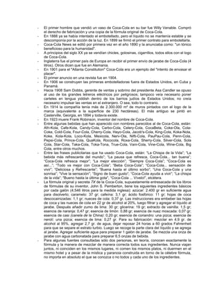 - El primer hombre que vendió un vaso de Coca-Cola en su bar fue Willy Venable. Compró
el derecho de fabricación y una copia de la fórmula original de Coca-Cola.
- En 1888 ya se había intentado el embotellado, pero el líquido no se mantenía estable y se
descomponía por la acción de la luz. En 1899 se firmó el primer contrato para embotellarla.
- Coca-Cola News se editó por primera vez en el año 1890 y la anunciaba como: "un tónico
beneficioso para la humanidad".
- A principios del siglo XX ya se vendían chicles, golosinas, cigarrillos, todos ellos con el logo
de Coca-Cola.
- Inglaterra fue el primer país de Europa en recibir el primer envío de jarabe de Coca-Cola (4
litros). Otros dicen que fue en Alemania.
- En 1901 para el "Atlanta Constitution" Coca-Cola era un ejemplo del "intento de envasar el
placer".
- El primer anuncio en una revista fue en 1904.
- En 1906 se construyen las primeras embotelladoras fuera de Estados Unidos, en Cuba y
Panamá.
- Hacia 1908 Sam Dobbs, gerente de ventas y sobrino del presidente Asa Candler se opuso
al uso de los grandes letreros eléctricos por peligrosos; tampoco veía necesario poner
carteles en lengua yiddish dentro de los barrios judíos de Estados Unidos; no creía
necesario impulsar las ventas en el extranjero. O sea, todo lo contrario.
- En 1914 la compañía tenía más de 2.300.000 m² de muros pintados con el logo de la
marca (equivalente a la superficie de 230 hectáreas). El más antiguo se pintó en
Casterville, Georgia, en 1894 y todavía existe.
- En 1923 muere Frank Robinson, inventor del nombre de Coca-Cola.
- Entre algunas bebidas que han aparecido con nombres parecidos al de Coca-Cola, están:
Afri-Kola, Cafe-Kola, Candy-Cola, Carbo-Cola, Celery-Cola, CocaBeta, Coke-Ola, Cola-
Coke, Cold-Cola, Four-Cola, Cherry-Cola, Hayo-Cola, Jacob's-Cola, King-Cola, Koka-Nola,
Koke, Kola-Kola, Loco-Kola, Mexicola, Nerv-Ola, Nifti-Cola, PauPau-Cola, Penn-Cola,
Pepsi-Cola, Prince-Cola, QuaKola, Rococola, Roxa-Cola, Sherry-Cola, Silver-Cola, Sola
Cola, Star-Cola, Taka-Cola, Toka-Tona, True-Cola, Vani-Cola, Vine-Cola, Wine-Cola, Big
Cola, entre otros muchos.
- Entre las frases publicitarias que ha usado Coca-Cola, están: “La Chispa de la Vida”; “La
bebida más refrescante del mundo”; “La pausa que refresca, Coca-Cola... tan buena”;
“Coca-Cola refresca mejor”; “La mejor elección”; “Siempre Coca-Cola”; “Coca-Cola es
así...”; “Todo va mejor con Coca-Cola”; “Beba Coca-Cola”; “Coca-Cola... sensación de
vivir”; “Deliciosa y Refrescante”; “Buena hasta el último sorbo”; “Una Coca-Cola y una
sonrisa”; “Vive la sensación”; “Signo de buen gusto”; “Coca-Cola ayuda a vivir”; “La chispa
de la vida”; "Bueno hasta la última gota", “Coca-Cola ... Vívelo!”, etcétera.
- La fórmula original y secreta 7X de la Coca-Cola, supuestamente entresacada de los libros
de fórmulas de su inventor, John S. Pemberton, tiene los siguientes ingredientes básicos
por cada galón (4,546 litros para la medida inglesa): azúcar: 2.400 gr en suficiente agua
para disolverlo; caramelo: 37 gr; cafeína: 3,1 gr; ácido fosfórico: 11 gr; hojas de coca
descocainizadas: 1,1 gr; nueces de cola: 0,37 gr. Las instrucciones era embeber las hojas
de coca y las nueces de cola en 22 gr de alcohol al 20%, luego filtrar y agregar el líquido al
jarabe. Después añadir zumo de lima: 30 gr; glicerina: 19 gr; extracto de vainilla: 1,5 gr;
esencia de naranja: 0,47 gr; esencia de limón: 0,88 gr; esencia de nuez moscada: 0,07 gr;
esencia de casi (canela de la China): 0,20 gr; esencia de coriandro: una pizca; esencia de
nerolí: una pizca; esencia de lima: 0,27 gr. Para su fabricación: mezclar en 4,9 gr. de
alcohol al 95%, agregar 2,7 gr. de agua, dejar reposar 24 horas a 60 grados Fahrenheit
para que se separe el estrato turbio. Luego se recoge la parte clara del líquido y se agrega
al jarabe. Agregar suficiente agua para preparar 1 galón de jarabe. Se mezcla una onza de
jarabe con agua carbonatada para preparar 6,5 onzas de bebida.
- Para algunas fuentes consultadas sólo dos personas, en teoría, conocen exactamente la
fórmula y la manera de mezclar de manera correcta todos sus ingredientes. Nunca viajan
juntos, ni coinciden en los mismos lugares, ni comen los mismos platos, ni duermen en el
mismo hotel y a pesar de la mística y paranoia construida en torno de la célebre fórmula,
no importa en absoluto el que se conozca o no todos y cada uno de los ingredientes.
 
