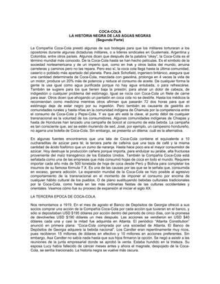 COCA-COLA
LA HISTORIA NEGRA DE LAS AGUAS NEGRAS
(Segunda Parte)
La Compañía Coca-Cola prestó algunas de sus bodegas para que los militares torturaran a los
opositores durante algunas dictaduras militares, o a lideres sindicales en Guatemala, Argentina y
Colombia, entre otros países. Algunos dicen que después de la palabra “okey”, la Coca-Cola es el
término mundial más conocido. De la Coca-Cola hasta se han hecho películas. Es el símbolo de la
sociedad norteamericana y de un imperio que, como en Irak y otros lados del mundo, arruina
carreteras y caminos pero no las repara. Pero eso sí, la coca cola llega hasta la última comunidad,
caserío o poblado más apartado del planeta. Para Jack Schofield, ingeniero británico, asegura que
una cantidad determinada de Coca-Cola, mezclada con gasolina, prolonga en 4 veces la vida de
un motor, produce un 20% más de potencia y reduce el consumo de aceite. De cualquier forma la
gente la usa igual como agua purificada porque no hay agua entubada, o para refrescarse.
También se sugiere para los que tienen baja la presión; para aliviar un dolor de cabeza, de
indigestión o cualquier problema del estómago. Igual se rocía con Coca-Cola un filete de carne
para asar. Otros dicen que ahogando un pantalón en coca cola no se destiñe. Hasta los médicos la
recomiendan como medicina mientras otros afirman que pasarán 72 dos horas para que el
estómago deje de estar negro por su ingestión. Pero también es causante de gastritis en
comunidades rurales y hasta riñas en la comunidad indígena de Chamula por la competencia entre
el consumo de Coca-Cola y Pepsi-Cola. Y es que ahí está la clave, el punto débil de cualquier
transnacional es la voluntad de los consumidores. Algunas comunidades indígenas de Chiapas y
hasta de Honduras han lanzado una campaña de boicot al consumo de esta bebida. La campaña
es tan consciente que, así se estén muriendo de sed, José, por ejemplo, un campesino hondureño,
no agarra una botella de Coca-Cola. Sin embargo, se presenta un dilema: cuál es la alternativa.
En algunas fuentes encontramos que una lata de Coca-Cola contiene el equivalente a 10
cucharaditas de azúcar para té; la tercera parte de cafeína que una taza de café y la misma
cantidad de ácido fosfórico que un zumo de naranja. Hasta hace poco era el mayor consumidor de
azúcar. Hoy destruye la producción cañera porque importa, para endulzar su jarabe, alta fructuosa
proveniente del maíz transgénico de los Estados Unidos. También la Compañía Coca-Cola está
señalada como una de las empresas que más consumió hojas de coca en todo el mundo. Requiere
importar cada año más de 500 tonelada de hoja de coca desde Perú y Bolivia para completar los
insumos de su famosa fórmula 7 X. Es una de las causas por las que se le señala que, consumida
en exceso, genera adicción. La expansión mundial de la Coca-Cola se hizo posible al agresivo
comportamiento de la transnacional en el momento de imponer el consumo por encima de
cualquier hábito cultural de los pueblos. O de plano sustituyendo bebidas culturales tradicionales
por la Coca-Cola, como hasta en las más ordinarias fiestas de las culturas occidentales y
orientales. Veamos cómo fue su proceso de expansión al iniciar el siglo XX.
LA TERCERA EPOCA DE COCA-COLA.
Nos remontamos a 1919. En el mes de agosto el Banco de Depósitos de Georgia ofreció a sus
socios comprar una acción de la Compañía Coca-Cola por cada acción que tuvieran en el banco, y
sólo si depositaban USD $195 dólares por acción dentro del periodo de cinco días, con la promesa
de devolverles USD $190 dólares un mes después. Las acciones se vendieron en USD $40
dólares cada una y casi la mitad fue adquirida en Atlanta. El periódico “Atlanta Constitution”
anunció en primera plana: “Coca-Cola comprada por una sociedad de Atlanta. El Banco de
Depósitos de Georgia adquiere la bebida nacional”. Los Candler eran repentinamente muy ricos,
pues recibieron 15 millones de dólares en efectivo y 10 millones en acciones preferentes. Sin
embargo, Asa Candler no sabía nada hasta que sus hijos firmaron la opción. Se negó a asistir a las
reuniones de la junta empresarial donde se aprobó la venta. Estaba hundido en la tristeza. Su
esposa Lucy había fallecido de cáncer meses antes y ahora el magnate, despojado de la Coca-
Cola, se sentía traicionado. La historia negra se vuelve más oscura.
 
