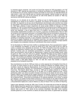 La empresa seguía creciendo. Una acción de Coca-Cola original de 1919 equivaldría a mil 152
acciones en 1991, además de proporcionar un dividendo acumulativo de USD $10,000 dólares. Si
los dividendos de una acción original se hubiera reinvertido en Coca-Cola, los USD $40 dólares de
cada acción, o sólo cinco dólares para los miembros del sindicato, habrían rendido hoy casi dos
millones de dólares. Con una de las acciones de USD $100 dólares de Candler en 1892 hoy
tendríamos USD $2,000 millones de dólares.
Entramos ya a la década de los años 20’s, tiempo en que la empresa pone por primera vez
propaganda con rótulos en los caminos y carreteras. Por primera vez incursiona en la publicidad
por radio. Su expansión es tal que crea el Departamento de Extranjero para coordinar sus ventas
en otros países. Para entonces la Coca-Cola se vendía en China y llega por primera vez a España.
En 1920 llega a Atlanta el mayor cargamento de azúcar jamás recibido en Georgia con 4,100
toneladas. En 1921 la Coca-Cola tiene una mala experiencia en Europa ya que el refresco provocó
intoxicaciones. No advirtieron a los embotelladores que los tapones de corcho que se utilizaban se
tenían que esterilizar, y que el agua fuera pura y no alcalina, ya que las bacterias del jarabe
reaccionaban rápidamente al contacto con el corcho y producían una bebida tóxica. Pero en 1923
se comete el error empresarial más grave. La Compañía Pepsi-Cola se encontraba en bancarrota y
vuelve a ofrecer todas sus acciones a la Coca-Cola. Nuevamente se niega a comprarla. Sin
embargo, Pepsi sobrevive a su crisis. Pasarían diez años más para la tercera y última oferta de
venderla a la empresa Coca-Cola, lo que rechazará nuevamente. En ese mismo año Robert. W.
Woodruff es elegido Presidente de la Compañía Coca-Cola. Con esto recupera la inversión que
hizo cuando adquirió 3,500 acciones en 1922. Durante su gestión se le criticó por los bajos salarios
que otorgaba a sus empleados mientras el multimillonario veía crecer su fortuna.
En las Navidades de 1925 Coca-Cola modifica su estrategia laboral. Para supuestamente “motivar”
a sus vendedores, los despide. La marca se vendía por sí sola. Para iniciar el año de 1926 los
vuelve a contratar como “asistentes de servicios”. En 1926 la Compañía Coca-Cola contrata a la
Agencia de Detectives Pinkerton para que investigaran en los bares, pidieran una Coca-Cola y
tomaran muestras para ser analizadas químicamente y demostrar las posibles falsificaciones.
Dicen que encontraron más de siete mil falsificaciones. Cuando Coca-Cola entabló juicios, todos
los ganó. En 1927, a los cinco años de su gestión, Woodruff informaba que las ventas se habían
incrementado notablemente, pasando de 64 millones de litros en 1923 hasta 87 millones de litros
en 1927. Con el dinero que entraba en abundancia retiró de la circulación las acciones preferentes
dejando a Coca-Cola libre de deudas. Desde USD $65 dólares en 1923 las acciones de Coca-Cola
habían subido a USD $200 dólares en 1927. En este año muere Asa Candler, el segundo
propietario de la Compañía Coca-Cola.
Nos encontramos en el año de 1928 que marca un rumbo especial de la Compañía Coca-Cola en
el mundo. Al mismo tiempo en que el volumen de ventas de refrescos en botellas supera a las
vendidas a través de máquinas dispensadoras, la Coca-Cola se marca como tatuaje a partir de
este año al Movimiento Olímpico con financiamiento y propaganda. En la publicación oficial de
Coca-Cola, "Red Barrel" (Barril Rojo), anunció en 1929 que ya estaba presente en 78 países,
aunque sólo se embotellaba Coca-Cola en 27 de ellos. En su edición especial se leía: “Pocos
americanos saben que ahora se puede encontrar Coca-cola en las plazas de toros de la alegre
España o México; en el estadio de los Juegos Olímpicos; en Holanda, la tierra de los canales, en lo
alto de la Torre Eiffel; tras el templo budista de Rangúin; en la remota Birmania y junto al Coliseo
de la histórica Roma”. Coca-Cola se encontraba en su máxima expansión con su lema "La pausa
que refresca" y se instala el primer letrero luminoso en Times Square en las calles de Nueva York.
Para 1929 Woodruff poseía una finca de 12 mil hectáreas en el sudeste de Georgia –coto de caza-
y frecuentemente viajaba de su casa en Atlanta a su ático en Nueva York o su rancho en Wyoming.
Llega la gran depresión mundial de 1929, hace 74 años. En el derrumbe de la bolsa de valores el
29 de octubre Coca-Cola aguantó bien el desplome y sus acciones variaron muy poco, entre USD
$134 y USD $137 dólares, y más bien su valor fue aumentando poco a poco llegando a USD $200
dólares cada acción en 1935, siendo de las acciones industriales más altas. Como nuestros
actuales gobiernos, en ese momento no sabían de dónde sacar dinero. El gobernador de Georgia
 
